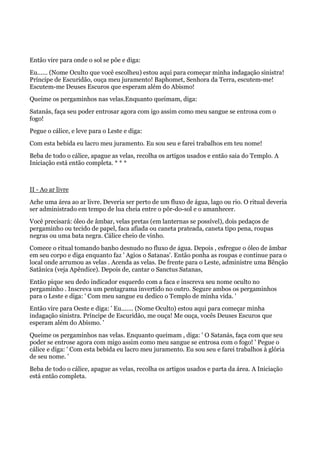 Então vire para onde o sol se põe e diga:
Eu...... (Nome Oculto que você escolheu) estou aqui para começar minha indagação sinistra!
Príncipe de Escuridão, ouça meu juramento! Baphomet, Senhora da Terra, escutem-me!
Escutem-me Deuses Escuros que esperam além do Abismo!
Queime os pergaminhos nas velas.Enquanto queimam, diga:
Satanás, faça seu poder entrosar agora com igo assim como meu sangue se entrosa com o
fogo!
Pegue o cálice, e leve para o Leste e diga:
Com esta bebida eu lacro meu juramento. Eu sou seu e farei trabalhos em teu nome!
Beba de todo o cálice, apague as velas, recolha os artigos usados e então saia do Templo. A
Iniciação está então completa. * * *
II - Ao ar livre
Ache uma área ao ar livre. Deveria ser perto de um fluxo de água, lago ou rio. O ritual deveria
ser administrado em tempo de lua cheia entre o pôr-do-sol e o amanhecer.
Você precisará: óleo de âmbar, velas pretas (em lanternas se possível), dois pedaços de
pergaminho ou tecido de papel, faca afiada ou caneta prateada, caneta tipo pena, roupas
negras ou uma bata negra. Cálice cheio de vinho.
Comece o ritual tomando banho desnudo no fluxo de água. Depois , esfregue o óleo de âmbar
em seu corpo e diga enquanto faz ' Agios o Satanas'. Então ponha as roupas e continue para o
local onde arrumou as velas . Acenda as velas. De frente para o Leste, administre uma Bênção
Satânica (veja Apêndice). Depois de, cantar o Sanctus Satanas,
Então pique seu dedo indicador esquerdo com a faca e inscreva seu nome oculto no
pergaminho . Inscreva um pentagrama invertido no outro. Segure ambos os pergaminhos
para o Leste e diga: ' Com meu sangue eu dedico o Templo de minha vida. '
Então vire para Oeste e diga: ' Eu....... (Nome Oculto) estou aqui para começar minha
indagação sinistra. Príncipe de Escuridão, me ouça! Me ouça, vocês Deuses Escuros que
esperam além do Abismo. '
Queime os pergaminhos nas velas. Enquanto queimam , diga: ' O Satanás, faça com que seu
poder se entrose agora com migo assim como meu sangue se entrosa com o fogo! ' Pegue o
cálice e diga: ' Com esta bebida eu lacro meu juramento. Eu sou seu e farei trabalhos à glória
de seu nome. '
Beba de todo o cálice, apague as velas, recolha os artigos usados e parta da área. A Iniciação
está então completa.
 