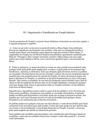 XV - Organizando e Trabalhando um Templo Satânico
Um dos propósitos do Templo é executar rituais Satânicos cerimoniais em uma base regular, e
o seguinte programa é sugerido:
A - Uma vez por mês ( na lua nova se possível) celebre a Missa Negra. Esta celebração
deveria ser seguida por um banquete com comida e vinho que ou é preparada trazida ao
Templo pelos sócios, este banquete segue depois da orgia que conclui a Missa Negra. O
organizador do Templo (ou um Mestre/Senhora honorário(a) é geralmente conhecido pelo
título de ' Choregos'). Não é sempre necessário concluir a Missa Negra com uma orgia,
embora por razões Satânicas óbvias, esta é uma forma agradável para o encerramento da
Missa.
B - Todas as quinzenas, os sócios deveriam se reunir em uma reunião (um sunedriao) onde
qualquer sócio pode pedir ajuda mágika para os outros. A ajuda pode ser de qualquer tipo –
beneficiaria , material, ou destrutiva. Esses que desejam ajuda deveriam escrever os pedidos
em um papel e deveriam lacrar isto em um envelope e colocar isto em um receptáculo especial
mantido para este propósito perto da entrada do Templo. Os sócios deveriam se juntar (em
batas e descalços) no Templo, e o sunedrion se dá início formalmente por você, o Choregos,
dizendo ' Que comece a sunedrião. Se um sócio foi designado como Guardião (veja a lista de
ofícios no fim do capítulo) ele deveria estar na do Templo admitindo a entrada de qualquer
sócio que chegue tarde. Esses se apresentam então no Templo recitando o Credo Satânico
(veja texto da Missa Negra).
Seguindo isto, a Sacerdotisa remove então ao acaso dois dos pedidos e os lê. Os sócios que
foram assim escolhidos, reconhecem seus pedidos se curvando à Sacerdotisa. O primeiro
pedido escolhido pela Sacerdotisa é executado assim que se chega à próxima lua cheia. Isto
significa que você como Choreges deveria ter tudo de prontidão para qualquer rituais
herméticos e/ou cerimoniais que se fizerem necessários. .
Os pedidos podem ser qualquer coisa que um sócio desejar, e vocês devem decidir qual ritual
cerimonial se faz necessário para cada ocasião. O sócio que pede ajuda tem que oferecer algo
em retorno e isto normalmente é uma doação financeira ao Templo. É porém, o sócio que
pede ajuda magicka que decide na natureza do presente.
Esses pedidos não escolhidos pela Sacerdotisa e são considerados pelo Choregos depois do
sunedrião, e assim que as condições forem boas ( sempre o mais cedo possível ) , os sócios
serão informados.
 