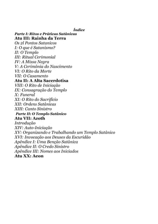 Índice
Parte I: Ritos e Práticas Satânicas
Atu III: Rainha da Terra
Os 2l Pontos Satanicos
I: O que é Satanismo?
II: O Templo
III: Ritual Cerimonial
IV: A Missa Negra
V: A Cerimônia do Nascimento
VI: O Rito da Morte
VII: O Casamento
Atu II: A Alta Sacerdotisa
VIII: O Rito de Iniciação
IX: Consagração do Templo
X: Funeral
XI: O Rito do Sacrifício
XII: Ordens Satânicas
XIII: Canto Sinistro
Parte II: O Templo Satânico
Atu VII: Azoth
Introdução
XIV: Auto-Iniciação
XV: Organizando e Trabalhando um Templo Satânico
XVI: Invocação aos Deuses da Escuridão
Apêndice I: Uma Benção Satânica
Apêndice II: O Credo Sinistro
Apêndice III: Nomes aos Iniciados
Atu XX: Aeon
 