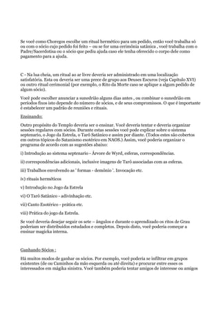 Se você como Choregos escolhe um ritual hermético para um pedido, então você trabalha só
ou com o sócio cujo pedido foi feito – ou se for uma cerimônia satânica , você trabalha com o
Padre/Sacerdotisa ou o sócio que pediu ajuda caso ele tenha oferecido o corpo dele como
pagamento para a ajuda.
C - Na lua cheia, um ritual ao ar livre deveria ser administrado em uma localização
satisfatória. Esta ou deveria ser uma prece de grupo aos Deuses Escuros (veja Capítulo XVI)
ou outro ritual cerimonial (por exemplo, o Rito da Morte caso se aplique a algum pedido de
algum sócio).
Você pode escolher anunciar a sunedrião alguns dias antes , ou combinar o sunedrião em
períodos fixos isto depende do número de sócios, e de seus compromissos. O que é importante
é estabelecer um padrão de reuniões e rituais.
Ensinando:
Outro propósito do Templo deveria ser o ensinar. Você deveria tentar e deveria organizar
sessões regulares com sócios. Durante estas sessões você pode explicar sobre o sistema
septenario, o Jogo da Estrela, o Tarô Satânico e assim por diante. (Todos estes são cobertos
em outros tópicos do Satanismo esotérico em NAOS.) Assim, você poderia organizar o
programa de acordo com as sugestões abaixo:
i) Introdução ao sistema septenario - Árvore de Wyrd, esferas, correspondências.
ii) correspondências adicionais, inclusive imagens de Tarô associadas com as esferas.
iii) Trabalhos envolvendo as ' formas - demônio '. Invocação etc.
iv) rituais herméticos
v) Introdução no Jogo da Estrela
vi) O Tarô Satânico - adivinhação etc.
vii) Canto Esotérico - prática etc.
viii) Prática do jogo da Estrela.
Se você deveria desejar seguir os sete – ângulos e durante o aprendizado os ritos de Grau
poderiam ser distribuídos estudados e completos. Depois disto, você poderia começar a
ensinar magicka interna.
Ganhando Sócios :
Há muitos modos de ganhar os sócios. Por exemplo, você poderia se infiltrar em grupos
existentes (de ou Caminhos da mão esquerda ou até direita) e procurar entre esses os
interessados em mágika sinistra. Você também poderia tentar amigos de interesse ou amigos
 