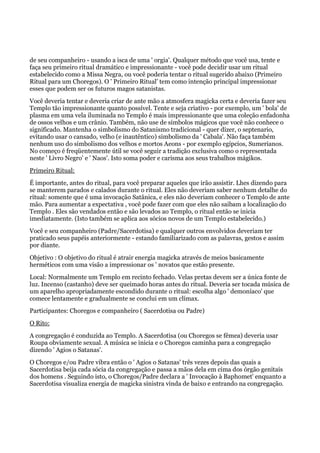 de seu companheiro - usando a isca de uma ' orgia'. Qualquer método que você usa, tente e
faça seu primeiro ritual dramático e impressionante - você pode decidir usar um ritual
estabelecido como a Missa Negra, ou você poderia tentar o ritual sugerido abaixo (Primeiro
Ritual para um Choregos). O ' Primeiro Ritual' tem como intenção principal impressionar
esses que podem ser os futuros magos satanistas.
Você deveria tentar e deveria criar de ante mão a atmosfera magicka certa e deveria fazer seu
Templo tão impressionante quanto possível. Tente e seja criativo - por exemplo, um ' bola' de
plasma em uma vela iluminada no Templo é mais impressionante que uma coleção enfadonha
de ossos velhos e um crânio. Também, não use de símbolos mágicos que você não conhece o
significado. Mantenha o simbolismo do Satanismo tradicional - quer dizer, o septenario,
evitando usar o cansado, velho (e inautêntico) simbolismo da ' Cabala'. Não faça também
nenhum uso do simbolismo dos velhos e mortos Aeons - por exemplo egípcios, Sumerianos.
No começo é freqüentemente útil se você seguir a tradição exclusiva como o representada
neste ' Livro Negro’ e ' Naos'. Isto soma poder e carisma aos seus trabalhos mágikos.
Primeiro Ritual:
É importante, antes do ritual, para você preparar aqueles que irão assistir. Lhes dizendo para
se manterem parados e calados durante o ritual. Eles não deveriam saber nenhum detalhe do
ritual: somente que é uma invocação Satânica, e eles não deveriam conhecer o Templo de ante
mão. Para aumentar a expectativa , você pode fazer com que eles não saibam a localização do
Templo . Eles são vendados então e são levados ao Templo, o ritual então se inicia
imediatamente. (Isto também se aplica aos sócios novos de um Templo estabelecido.)
Você e seu companheiro (Padre/Sacerdotisa) e qualquer outros envolvidos deveriam ter
praticado seus papéis anteriormente - estando familiarizado com as palavras, gestos e assim
por diante.
Objetivo : O objetivo do ritual é atrair energia magicka através de meios basicamente
herméticos com uma visão a impressionar os ' novatos que estão presente.
Local: Normalmente um Templo em recinto fechado. Velas pretas devem ser a única fonte de
luz. Incenso (castanho) deve ser queimado horas antes do ritual. Deveria ser tocada música de
um aparelho apropriadamente escondido durante o ritual: escolha algo ' demoníaco' que
comece lentamente e gradualmente se conclui em um clímax.
Participantes: Choregos e companheiro ( Sacerdotisa ou Padre)
O Rito:
A congregação é conduzida ao Templo. A Sacerdotisa (ou Choregos se fêmea) deveria usar
Roupa obviamente sexual. A música se inicia e o Choregos caminha para a congregação
dizendo ' Agios o Satanas'.
O Choregos e/ou Padre vibra então o ' Agios o Satanas' três vezes depois das quais a
Sacerdotisa beija cada sócia da congregação e passa a mãos dela em cima dos órgão genitais
dos homens . Seguindo isto, o Choregos/Padre declara a ' Invocação à Baphomet' enquanto a
Sacerdotisa visualiza energia de magicka sinistra vinda de baixo e entrando na congregação.
 