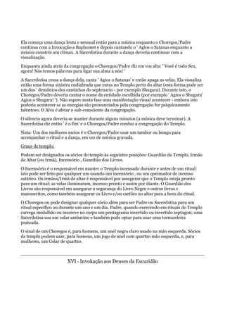 Ela começa uma dança lenta e sensual então para a música enquanto o Choregos/Padre
continua com a Invocação a Baphomet e depois cantando o ' Agios o Satanas enquanto a
música constrói um clímax. A Sacerdotisa durante a dança deveria continuar com a
visualização.
Enquanto ainda atrás da congregação o Choregos/Padre diz em voz alta: ' Você é todo Seu,
agora! Nós temos palavras para ligar sua alma a nós! '
A Sacerdotisa cessa a dança dela, canta ' Agios o Satanas' e então apaga as velas. Ela visualiza
então uma forma sinistra endiabrada que entra no Templo perto do altar (esta forma pode ser
um dos ' demônios dos caminhos do septenario - por exemplo Shugara). Durante isto, o
Choregos/Padre deveria cantar o nome da entidade escolhida (por exemplo ' Agios o Shugara'
Agios o Shugara! '). Não espere nesta fase uma manifestação visual acontecer - embora isto
poderia acontecer se as energias são pronunciados pela congregação for psiquicamente
talentoso. O Alvo é afetar o sub-consciente da congregação.
O silencio agora deveria se manter durante alguns minutos (a música deve terminar). A
Sacerdotisa diz então ' é o fim' e o Choregos/Padre conduz a congregação do Templo.
Nota: Um dos melhores meios é o Choregos/Padre usar um tambor ou bongo para
acompanhar o ritual e a dança, em vez de música gravada.
Graus de templo:
Podem ser designados os sócios do templo às seguintes posições: Guardião do Templo, Irmão
de Altar (ou Irmã), Incensório , Guardião dos Livros.
O Incensório é o responsável em manter o Templo incensado durante e antes de um ritual:
isto pode ser feito por qualquer um usando um incensório , ou um queimador de incenso
estático. Os irmãos/Irmã de altar é responsável por assegurar que o Templo esteja pronto
para um ritual: as velas iluminaram, incenso pronto e assim por diante. O Guardião dos
Livros são responsável em assegurar a segurança do Livro Negro e outros livros e
manuscritos, como também assegurar os Livro e/ou cartões no altar para a hora do ritual.
O Choregos ou pode designar qualquer sócio além para ser Padre ou Sacerdotisa para um
ritual específico ou durante um ano e um dia. Padre, quando exercendo em rituais do Templo
carrega medalhão ou inscreve no corpo um pentagrama invertido ou invertido septagon; uma
Sacerdotisa usa um colar ambarino e também pode optar para usar uma tornozeleira
prateada.
O sinal de um Choregos é, para homens, um anel negro claro usado na mão esquerda. Sócios
de templo podem usar, para homens, um jogo de anel com quartzo mão esquerda, e, para
mulheres, um Colar de quartzo.
XVI - Invokação aos Deuses da Escuridão
 