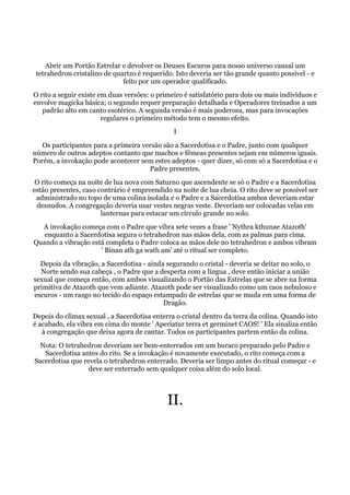 Abrir um Portão Estrelar e devolver os Deuses Escuros para nosso universo causal um
tetrahedron cristalino de quartzo é requerido. Isto deveria ser tão grande quanto possível - e
feito por um operador qualificado.
O rito a seguir existe em duas versões: o primeiro é satisfatório para dois ou mais indivíduos e
envolve magicka básica; o segundo requer preparação detalhada e Operadores treinados a um
padrão alto em canto esotérico. A segunda versão é mais poderosa, mas para invocações
regulares o primeiro método tem o mesmo efeito.
I
Os participantes para a primeira versão são a Sacerdotisa e o Padre, junto com qualquer
número de outros adeptos contanto que machos e fêmeas presentes sejam em números iguais.
Porém, a invokação pode acontecer sem estes adeptos - quer dizer, só com só a Sacerdotisa e o
Padre presentes.
O rito começa na noite de lua nova com Saturno que ascendente se só o Padre e a Sacerdotisa
estão presentes, caso contrário é empreendido na noite de lua cheia. O rito deve se possível ser
administrado no topo de uma colina isolada e o Padre e a Sacerdotisa ambos deveriam estar
desnudos. A congregação deveria usar vestes negras veste. Deveriam ser colocadas velas em
lanternas para estacar um círculo grande no solo.
A invokação começa com o Padre que vibra sete vezes a frase ' Nythra kthunae Atazoth'
enquanto a Sacerdotisa segura o tetrahedron nas mãos dela, com as palmas para cima.
Quando a vibração está completa o Padre coloca as mãos dele no tetrahedron e ambos vibram
' Binan ath ga wath am' até o ritual ser completo.
Depois da vibração, a Sacerdotisa - ainda segurando o cristal - deveria se deitar no solo, o
Norte sendo sua cabeça , o Padre que a desperta com a língua , deve então iniciar a união
sexual que começa então, com ambos visualizando o Portão das Estrelas que se abre na forma
primitiva de Atazoth que vem adiante. Atazoth pode ser visualizado como um caos nebuloso e
escuros - um rasgo no tecido do espaço estampado de estrelas que se muda em uma forma de
Dragão.
Depois do clímax sexual , a Sacerdotisa enterra o cristal dentro da terra da colina. Quando isto
é acabado, ela vibra em cima do monte ' Aperiatur terra et germinet CAOS! ' Ela sinaliza então
à congregação que deixa agora de cantar. Todos os participantes partem então da colina.
Nota: O tetrahedron deveriam ser bem-enterrados em um buraco preparado pelo Padre e
Sacerdotisa antes do rito. Se a invokação é novamente executado, o rito começa com a
Sacerdotisa que revela o tetrahedron enterrado. Deveria ser limpo antes do ritual começar - e
deve ser enterrado sem qualquer coisa além do solo local.
II.
 