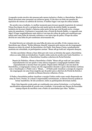 A segunda versão envolve oito pessoas pelo menos inclusive o Padre e a Sacerdotisa. Macho e
fêmea deveriam estar presentes em números iguais. O rito deve ser feito em meados do
equinócio de outono ou solstício de inverno. O melhor lugar é um topo de colina isolado.
De acordo com a tradição, é o melhor momento para invocar quando (equinócio de outono)
Vênus fixa depois do sol e a própria lua está muito perto da estrela Dabih; ou quando
(solstício de inverno) Júpiter e Saturno estão perto da lua que está ficando nova, o tempo
antes de amanhecer. O primeiro é associado com o Portal da Estrela Dabih, e o segundo com
Algol. O lugar magickalmente mais efetivo é um topo de colina de pedra pré-cambriana que
esteja entre uma linha de intrusão vulcânica e um outro tipo de pedra. O topo da colina
deveria ter uma linha do pré-cambriano atravessando ela .
O cristal deveria ser colocado em uma folha de mica em carvalho. O rito começa com os
Sacerdotes que vibram ' Nythra kthunae Atazoth' enquanto pelo menos seis da congregação
dançam ao redor do cristal, da Sacerdotisa e do Padre. Esta dança é lenta e gradualmente
aumenta em velocidade, os participantes cantam ' Binan ath ga wath am' enquanto dançam.
Os dois sacerdotes vibram a frase deles por sete vezes ao término das quais a Sacerdotisa
coloca as mãos dela no tetrahedron. O padre então canta de acordo com Canto Esotérico - o
Diabolus. A Sacerdotisa visualiza a abertura do Portal Estrelar.
Depois do Diabolus, vibram a Sacerdotisa e Padre ' Binan ath ga wath am' um quinto
separadamente (ou um quinto e uma oitava) enquanto a congregação também vibra
separadamente a mesma frase um quinto. Depois desta vibração e em um sinal da
Sacerdotisa, a congregação começa um rito orgasmático durante o qual a Sacerdotisa continua
com a visualização e o Padre com o ' Binan... ' . O Padre pode visualizar a energia do orgasmo
da congregação em uma força magicka que da poder para a abertura do Portal da Estrela e
permite os Deuses Escuros voltarem a Terra.
O Padre e Sacerdotisa podem visualizar a energia Caótica então como sendo dispersada em
cima da Terra. Porém, se o ritual é empreendido corretamente, os Deuses Escuros podem se
tornar manifestos. Se isto acontecer, todos os participantes deveriam exultar.
Nota: Esta Segunda versão pode ser combinada com outras Cerimônias - e a Conclusão
sacrificatória empreendida de acordo com a tradição. A invocação aos Deuses da Escuridão
começa depois do sacrifício com o Padre ou sacerdotisa que vibra ' Nythra....
 