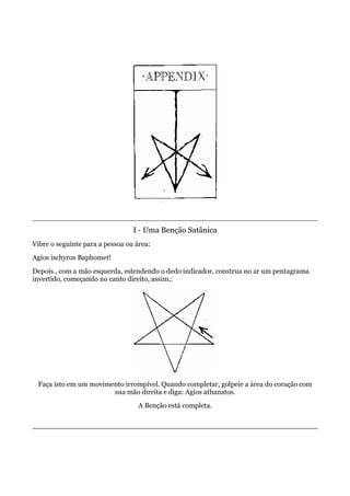 I - Uma Benção Satânica
Vibre o seguinte para a pessoa ou área:
Agios ischyros Baphomet!
Depois , com a mão esquerda, estendendo o dedo indicador, construa no ar um pentagrama
invertido, começando no canto direito, assim,:
Faça isto em um movimento irrompível. Quando completar, golpeie a área do coração com
sua mão direita e diga: Agios athanatos.
A Benção está completa.
 