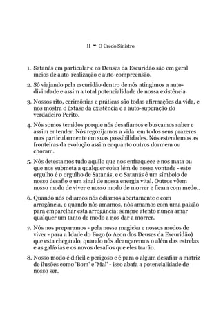 II - O Credo Sinistro
1. Satanás em particular e os Deuses da Escuridão são em geral
meios de auto-realização e auto-compreensão.
2. Só viajando pela escuridão dentro de nós atingimos a auto-
divindade e assim a total potencialidade de nossa existência.
3. Nossos rito, cerimônias e práticas são todas afirmações da vida, e
nos mostra o êxtase da existência e a auto-superação do
verdadeiro Perito.
4. Nós somos temidos porque nós desafiamos e buscamos saber e
assim entender. Nós regozijamos a vida: em todos seus prazeres
mas particularmente em suas possibilidades. Nós estendemos as
fronteiras da evolução assim enquanto outros dormem ou
choram.
5. Nós detestamos tudo aquilo que nos enfraquece e nos mata ou
que nos submeta a qualquer coisa lém de nossa vontade - este
orgulho é o orgulho de Satanás, e o Satanás é um símbolo de
nosso desafio e um sinal de nossa energia vital. Outros vêem
nosso modo de viver e nosso modo de morrer e ficam com medo..
6. Quando nós odiamos nós odiamos abertamente e com
arrogância, e quando nós amamos, nós amamos com uma paixão
para emparelhar esta arrogância: sempre atento nunca amar
qualquer um tanto de modo a nos dar a morrer.
7. Nós nos preparamos - pela nossa magicka e nossos modos de
viver - para a Idade do Fogo (o Aeon dos Deuses da Escuridão)
que esta chegando, quando nós alcançaremos o além das estrelas
e as galáxias e os novos desafios que eles trarão.
8. Nosso modo é difícil e perigoso e é para o algum desafiar a matriz
de ilusões como 'Bom' e 'Mal' - isso abafa a potencialidade de
nosso ser.
 