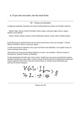 9. O que não nos mata, nos faz mais forte.
III – Nomes aos Iniciados
a) Algumas sugestões, baseadas em nomes tradicionalmente usados em Templos sinistros:
Macho: Oger, Hacon, Serell, Noctulius, Athor, Engar, Aulwynd, Algar, Suevis, Angar,
Wulsin, Gord, Ranulf
Fêmea: Sirida, Eulalia, Lianna, Aesoth, Richenda, Edonia, Annia, Liben, Estrild, Selann
b) Ou Rearranje as próprias letras de seu nome para formar outro; por exemplo, ' Conrad
Robury' dá Cabur, Nocra e assim por diante.
c) Ache uma forma de demônio com a qual você sinta uma afinidade, e use aquele nome, ou
como rearranje como acima.
d) Construa seu nome de uma frase Satânica ou canto - por exemplo, ' Quinvex' pode ser
derivado do ' Quando Vindex' do Diabolus.
O mais importante de tudo é que você se sinta ' atraído' por um nome em particular ou frase.
Qualquer método que seja usado, o nome ou frase deveriam derivar do Satanismo tradicional
(como explicado neste livro) e por isto não deveriam ser usados nomes/demônios que
derivam de outras tradições.
Picture Atu XX
 