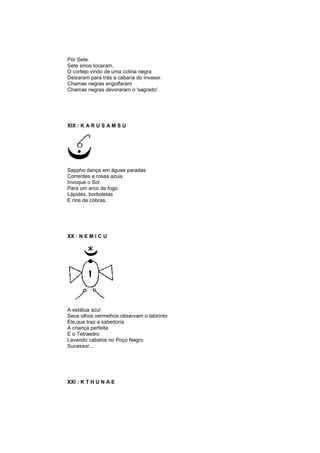 Por Sete.
Sete sinos tocaram,
O cortejo vindo de uma colina negra
Deixaram para trás a cabana do invasor.
Chamas negras engolfaram
Chamas negras devoraram o 'sagrado'.
XIX : K A R U S A M S U
Sappho dança em águas paradas
Correntes e rosas azuis
Invoque o Sol
Para um arco de fogo
Lápides, borboletas
E rios de cobras.
XX : N E M I C U
A estátua azul
Seus olhos vermelhos observam o labirinto
Ele,que traz a sabedoria
A criança perfeita
E o Tetraedro
Lavando cabelos no Poço Negro
Sucessor...
XXI : K T H U N A E
 