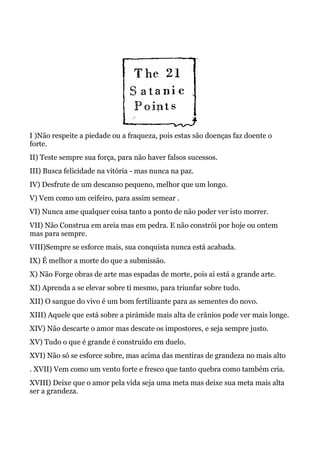 I )Não respeite a piedade ou a fraqueza, pois estas são doenças faz doente o
forte.
II) Teste sempre sua força, para não haver falsos sucessos.
III) Busca felicidade na vitória - mas nunca na paz.
IV) Desfrute de um descanso pequeno, melhor que um longo.
V) Vem como um ceifeiro, para assim semear .
VI) Nunca ame qualquer coisa tanto a ponto de não poder ver isto morrer.
VII) Não Construa em areia mas em pedra. E não constrói por hoje ou ontem
mas para sempre.
VIII)Sempre se esforce mais, sua conquista nunca está acabada.
IX) É melhor a morte do que a submissão.
X) Não Forge obras de arte mas espadas de morte, pois ai está a grande arte.
XI) Aprenda a se elevar sobre ti mesmo, para triunfar sobre tudo.
XII) O sangue do vivo é um bom fertilizante para as sementes do novo.
XIII) Aquele que está sobre a pirámide mais alta de crânios pode ver mais longe.
XIV) Não descarte o amor mas descate os impostores, e seja sempre justo.
XV) Tudo o que é grande é construído em duelo.
XVI) Não só se esforce sobre, mas acima das mentiras de grandeza no mais alto
. XVII) Vem como um vento forte e fresco que tanto quebra como também cria.
XVIII) Deixe que o amor pela vida seja uma meta mas deixe sua meta mais alta
ser a grandeza.
 