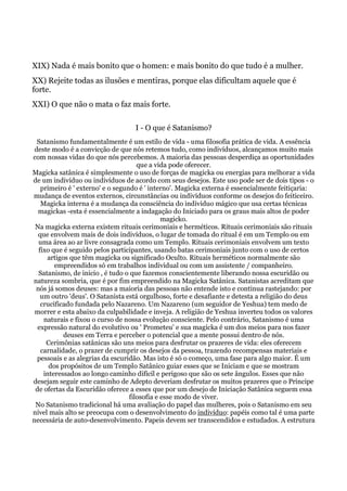 XIX) Nada é mais bonito que o homen: e mais bonito do que tudo é a mulher.
XX) Rejeite todas as ilusões e mentiras, porque elas dificultam aquele que é
forte.
XXI) O que não o mata o faz mais forte.
I - O que é Satanismo?
Satanismo fundamentalmente é um estilo de vida - uma filosofia prática de vida. A essência
deste modo é a convicção de que nós retemos tudo, como indivíduos, alcançamos muito mais
com nossas vidas do que nós percebemos. A maioria das pessoas desperdiça as oportunidades
que a vida pode oferecer.
Magicka satânica é simplesmente o uso de forças de magicka ou energias para melhorar a vida
de um indivíduo ou indivíduos de acordo com seus desejos. Este uso pode ser de dois tipos - o
primeiro é ' externo' e o segundo é ' interno'. Magicka externa é essencialmente feitiçaria:
mudança de eventos externos, circunstâncias ou indivíduos conforme os desejos do feiticeiro.
Magicka interna é a mudança da consciência do individuo mágico que usa certas técnicas
magickas -esta é essencialmente a indagação do Iniciado para os graus mais altos de poder
magicko.
Na magicka externa existem rituais cerimoniais e herméticos. Rituais cerimoniais são rituais
que envolvem mais de dois indivíduos, o lugar de tomada do ritual é em um Templo ou em
uma área ao ar livre consagrada como um Templo. Rituais cerimoniais envolvem um texto
fixo que é seguido pelos participantes, usando batas cerimoniais junto com o uso de certos
artigos que têm magicka ou significado Oculto. Rituais herméticos normalmente são
empreendidos só em trabalhos individual ou com um assistente / companheiro.
Satanismo, de inicio , é tudo o que fazemos conscientemente liberando nossa escuridão ou
natureza sombria, que é por fim empreendido na Magicka Satânica. Satanistas acreditam que
nós já somos deuses: mas a maioria das pessoas não entende isto e continua rastejando: por
um outro 'deus'. O Satanista está orgulhoso, forte e desafiante e detesta a religião do deus
crucificado fundada pelo Nazareno. Um Nazareno (um seguidor de Yeshua) tem medo de
morrer e esta abaixo da culpabilidade e inveja. A religião de Yeshua inverteu todos os valores
naturais e fixou o curso de nossa evolução consciente. Pelo contrário, Satanismo é uma
expressão natural do evolutivo ou ' Prometeu' e sua magicka é um dos meios para nos fazer
deuses em Terra e perceber o potencial que a mente possui dentro de nós.
Cerimônias satânicas são uns meios para desfrutar os prazeres de vida: eles oferecem
carnalidade, o prazer de cumprir os desejos da pessoa, trazendo recompensas materiais e
pessoais e as alegrias da escuridão. Mas isto é só o começo, uma fase para algo maior. É um
dos propósitos de um Templo Satânico guiar esses que se Iniciam e que se mostram
interessados ao longo caminho difícil e perigoso que são os sete ângulos. Esses que não
desejam seguir este caminho de Adepto deveriam desfrutar os muitos prazeres que o Príncipe
de ofertas da Escuridão oferece a esses que por um desejo de Iniciação Satânica seguem essa
filosofia e esse modo de viver.
No Satanismo tradicional há uma avaliação do papel das mulheres, pois o Satanismo em seu
nível mais alto se preocupa com o desenvolvimento do indivíduo: papéis como tal é uma parte
necessária de auto-desenvolvimento. Papeis devem ser transcendidos e estudados. A estrutura
 