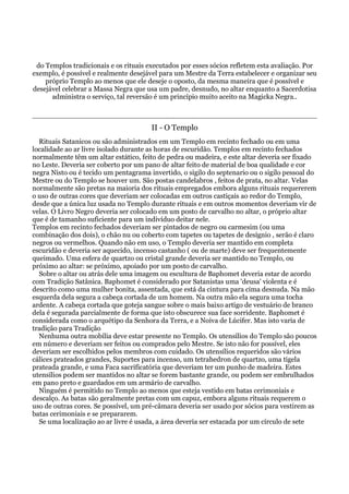 do Templos tradicionais e os rituais executados por esses sócios refletem esta avaliação. Por
exemplo, é possível e realmente desejável para um Mestre da Terra estabelecer e organizar seu
próprio Templo ao menos que ele deseje o oposto, da mesma maneira que é possível e
desejável celebrar a Massa Negra que usa um padre, desnudo, no altar enquanto a Sacerdotisa
administra o serviço, tal reversão é um princípio muito aceito na Magicka Negra..
II - O Templo
Rituais Satanicos ou são administrados em um Templo em recinto fechado ou em uma
localidade ao ar livre isolado durante as horas de escuridão. Templos em recinto fechados
normalmente têm um altar estático, feito de pedra ou madeira, e este altar deveria ser fixado
no Leste. Deveria ser coberto por um pano de altar feito de material de boa qualidade e cor
negra Nisto ou é tecido um pentagrama invertido, o sigilo do septenario ou o sigilo pessoal do
Mestre ou do Templo se houver um. São postas candelabros , feitos de prata, no altar. Velas
normalmente são pretas na maioria dos rituais empregados embora alguns rituais requererem
o uso de outras cores que deveriam ser colocadas em outros castiçais ao redor do Templo,
desde que a única luz usada no Templo durante rituais e em outros momentos deveriam vir de
velas. O Livro Negro deveria ser colocado em um posto de carvalho no altar, o próprio altar
que é de tamanho suficiente para um indivíduo deitar nele.
Templos em recinto fechados deveriam ser pintados de negro ou carmesim (ou uma
combinação dos dois), o chão nu ou coberto com tapetes ou tapetes de desígnio , serão é claro
negros ou vermelhos. Quando não em uso, o Templo deveria ser mantido em completa
escuridão e deveria ser aquecido, incenso castanho ( ou de marte) deve ser frequentemente
queimado. Uma esfera de quartzo ou cristal grande deveria ser mantido no Templo, ou
próximo ao altar: se próximo, apoiado por um posto de carvalho.
Sobre o altar ou atrás dele uma imagem ou escultura de Baphomet deveria estar de acordo
com Tradição Satânica. Baphomet é considerado por Satanistas uma 'deusa' violenta e é
descrito como uma mulher bonita, assentada, que está da cintura para cima desnuda. Na mão
esquerda dela segura a cabeça cortada de um homem. Na outra mão ela segura uma tocha
ardente. A cabeça cortada que goteja sangue sobre o mais baixo artigo de vestuário de branco
dela é segurada parcialmente de forma que isto obscurece sua face sorridente. Baphomet é
considerada como o arquétipo da Senhora da Terra, e a Noiva de Lúcifer. Mas isto varia de
tradição para Tradição
Nenhuma outra mobília deve estar presente no Templo. Os utensílios do Templo são poucos
em número e deveriam ser feitos ou comprados pelo Mestre. Se isto não for possível, eles
deveriam ser escolhidos pelos membros com cuidado. Os utensílios requeridos são vários
cálices prateados grandes, Suportes para incenso, um tetrahedron de quartzo, uma tigela
prateada grande, e uma Faca sacrificatória que deveriam ter um punho de madeira. Estes
utensílios podem ser mantidos no altar se forem bastante grande, ou podem ser embrulhados
em pano preto e guardados em um armário de carvalho.
Ninguém é permitido no Templo ao menos que esteja vestido em batas cerimoniais e
descalço. As batas são geralmente pretas com um capuz, embora alguns rituais requerem o
uso de outras cores. Se possível, um pré-câmara deveria ser usado por sócios para vestirem as
batas cerimoniais e se prepararem.
Se uma localização ao ar livre é usada, a área deveria ser estacada por um círculo de sete
 