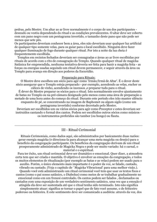 pedras, pelo Mestre. Um altar ao ar livre normalmente é o corpo de um dos participantes -
desnudo ou vestiu dependendo do ritual e as condições prevalecentes. O altar deve ser coberto
com um pano negro com um pentagrama invertido, o tamanho deste pano que não pode ser
menos que sete pés.
Os participantes deveriam conhecer bem a área, eles não deveriam usar qualquer luz artificial
de qualquer tipo somente velas, para os guiar para o local escolhido. Ninguém deve fazer
qualquer iluminação de fogo durante qualquer ritual. Por isto a noite da lua cheia é
frequentemente escolhida.
Templos em recintos fechados deveriam ser consagradas e áreas ao ar livre escolhidas por
rituais de acordo com o rito de consagração do Templo. Quando qualquer ritual de magicka
Satânica for empreendida, nenhuma tentativa deveria ser feita para banir a magicka feita - as
forças ou energias usadas seguindo um ritual devem permanecer, e seguir através da área ou
Templo para avança em direção aos poderes da Escuridão.
Preparação para Rituais:
O Mestre deve escolheu um sócio para agir como 'Irmão/Irmã de Altar'. É o dever deste
sócio assegurar que o Templo esteja preparado - por exemplo, acendendo as velas, encher os
cálices de vinho, acendendo os incensos ,e preparar tudo para o ritual.
É dever do Mestre preparar os sócios para o ritual. Isto normalmente envolve ajuntamento
de batas no Templo ou na pré-câmara designado pelo menos como uma área de preparação a
metade de uma hora antes do começo do ritual. Durante este período eles irão manter silêncio
enquanto de pé, se concentrando na imagem de Baphomet ou algum sigilo (como um
pentagrama invertido) conforme decretado pelo Mestre.
Deveriam ser escolhidos um ou vários sócios para agir como Preceptor e estes deveriam ser
instruídos cantando o formal dos cantos. Podem ser escolhidos outros sócios como músicos -
os instrumentos preferidos são tambor (ou bongo) ou flauta.
III - Ritual Cerimonial
Rituais Cerimoniais, como dados aqui, são administrados por basicamente duas razões:
gerar energia magicka (e direciona-la para alcançar uma meta magicka ou desejo) para o
benefício da congregação participante. Os benefícios da congregação derivam de um ritual
prosperamente administrado de Magicka Negra e pode ser muito variado: há o carnal, o
material e o espiritual.
Para ter êxito, um ritual cerimonial deve ser dramático e emocional. Quer dizer, a atmosfera
certa tem que ser criada e mantida. O objetivo é envolver as emoções da congregação, e todos
os muitos elementos de ritualização (por exemplo as batas e as velas) podem ser usado para o
auxilio. Porém, o único elemento mais importante é o poder da voz, se falado, cantado,
vibrado ou cantado. (Veja o capítulo de ' Magicka Vibracional' para uma melhor visão.).
Quando você está administrando um ritual cerimonial você tem que usar os textos fixos e
cantos (como o pai nosso satânico, o Diabolus) como meios de se trabalhar gradualmente no
emocional como em um frenesi controlado. Os cantos podem ser falados , declamados ou
cantados com uma exposição de um verdadeiro sentimento satânico, uma vez que a emoção é
atingida ela deve ser sustentada até que o ritual tenha sido terminado. Isto não significa
simplesmente atuar: significa se tornar o papel que de fato você assume, o de feiticeiro
poderoso ou feiticeira. E este sentimento deve ser comunicado a audiêcia: através da voz, dos
 