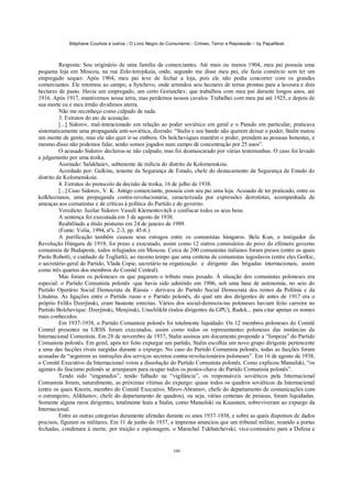 Stéphane Courtois e outros - O Livro Negro do Comunismo - Crimes, Terror e Repressão – by PapaiNoel



          Resposta: Sou originário de uma família de comerciantes. Até mais ou menos 1904, meu pai possuía uma
pequena loja em Moscou, na rua Zolo-torojskaia, onde, segundo me disse meu pai, ele fazia comércio sem ter um
empregado sequer. Após 1904, meu pai teve de fechar a loja, pois ele não podia concorrer com os grandes
comerciantes. Ele retornou ao campo, a Sytchevo, onde arrendou seis hectares de terras prontas para a lavoura e dois
hectares de pasto. Havia um empregado, um certo Goriatchev, que trabalhou com meu pai durante longos anos, até
1916. Após 1917, mantivemos nossa terra, mas perdemos nossos cavalos. Trabalhei com meu pai até 1925, e depois de
sua morte eu e meu irmão dividimos aterra.
          Não me reconheço como culpado de nada.
          3. Extratos do ato de acusação.
          [...] Sidorov, mal-intencionado em relação ao poder soviético em geral e o Parado em particular, praticava
sistematicamente uma propaganda anti-soviética, dizendo: “Stalin e seu bando não querem deixar o poder, Stalin matou
um monte de gente, mas ele não quer ir-se embora. Os bolcheviques mantêm o poder, prendem as pessoas honestas, e
mesmo disso não podemos falar, senão somos jogados num campo de concentração por 25 anos”.
          O acusado Sidorov declarou-se não culpado, mas foi desmascarado por várias testemunhas. O caso foi levado
a julgamento por uma troika.
          Assinado: Salakhaiev, subtenente de milícia do distrito de Kolomenskoie.
          Acordado por: Galkine, tenente da Segurança de Estado, chefe do destacamento da Segurança de Estado do
distrito de Kolomenskoie.
          4. Extratos do protocolo da decisão da troika, 16 de julho de 1938.
          [...] Caso Sidorov, V. K. Antigo comerciante, possuía com seu pai uma loja. Acusado de ter praticado, entre os
kolkhozianos, uma propaganda contra-revolucionária, caracterizada por expressões derrotistas, acompanhada de
ameaças aos comunistas e de críticas à política do Partido e do governo.
          Veredicto: fuzilar Sidorov Vassili Klementovitch e confiscar todos os seus bens.
          A sentença foi executada em 3 de agosto de 1938.
          Reabilitado a título póstumo em 24 de janeiro de 1989.
          (Fonte: Volia, 1994, nºs. 2-3, pp. 45-6.)
          A purificação também causou seus estragos entre os comunistas húngaros. Bela Kun, o instigador da
Revolução Húngara de 1919, foi preso e executado, assim como 12 outros comissários do povo do efémero governo
comunista de Budapeste, todos refugiados em Moscou. Cerca de 200 comunistas italianos foram presos (entre os quais
Paolo Robotti, o cunhado de Togliatti), ao mesmo tempo que uma centena de comunistas iugoslavos (entre eles Gorkic,
o secretário-geral do Partido, Vlada Copie, secretário na organização e dirigente das brigadas internacionais, assim
como três quartos dos membros do Comitê Central).
          Mas foram os poloneses os que pagaram o tributo mais pesado. Á situação dos comunistas poloneses era
especial: o Partido Comunista polonês -que havia sido admitido em 1906, sob uma base de autonomia, no seio do
Partido Operário Social Democrata da Rússia - derivava do Partido Social Democrata dos reinos da Polônia e da
Lituânia. As ligações entre o Partido russo e o Partido polonês, do qual um dos dirigentes de antes de 1917 era o
próprio Feliks Dzerjinski, eram bastante estreitas. Vários dos social-democra-tas poloneses haviam feito carreira no
Partido Bolchevique: Dzerjinski, Menjinski, Unschlikht (todos dirigentes da GPU), Radek... para citar apenas os nomes
mais conhecidos.
          Em 1937-1938, o Partido Comunista polonês foi totalmente liquidado. Os 12 membros poloneses do Comitê
Central presentes na URSS foram executados, assim como todos os representantes poloneses das instâncias da
Internacional Comunista. Em 28 de novembro de 1937, Stalin assinou um documento propondo a “limpeza” do Partido
Comunista polonês. Em geral, após ter feito expurgar um partido, Stalin escolhia um novo grupo dirigente pertencente
a uma das facções rivais surgidas durante o expurgo. No caso do Partido Comunista polonês, todas as facções foram
acusadas de “seguirem as instruções dos serviços secretos contra-revolucionários poloneses”. Em 16 de agosto de 1938,
o Comitê Executivo da Internacional votou a dissolução do Partido Comunista polonês. Como explicou Manuilski, “os
agentes do fascismo polonês se arranjaram para ocupar todos os postos-chave do Partido Comunista polonês”.
          Tendo sido “enganados”, tendo falhado na “vigilância”, os responsáveis soviéticos pela Internacional
Comunista foram, naturalmente, as próximas vítimas do expurgo: quase todos os quadros soviéticos da Internacional
(entre os quais Knorin, membro do Comitê Executivo, Mirov-Abramov, chefe do departamento de comunicações com
o estrangeiro, Alikhanov, chefe do departamento de quadros), ou seja, várias centenas de pessoas, foram liquidadas.
Somente alguns raros dirigentes, totalmente leais a Stalin, como Manuilski ou Kuusinen, sobreviveram ao expurgo da
Internacional.
          Entre as outras categorias duramente afetadas durante os anos 1937-1938, e sobre as quais dispomos de dados
precisos, figuram os militares. Em 11 de junho de 1937, a imprensa anunciou que um tribunal militar, reunido a portas
fechadas, condenara à morte, por traição e espionagem, o Marechal Tukhatchevski, vice-comissário para a Defesa e


                                                            100
 