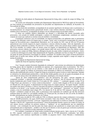 Stéphane Courtois e outros - O Livro Negro do Comunismo - Crimes, Terror e Repressão – by PapaiNoel




         Relatório do chefe-adjunto do Departamento Operacional do Gulag sobre o estado do campo do Siblag, 2 de
novembro de 1941.
         De acordo com informações recebidas pelo Departamento Operacional do NKVD da região de Novossibirsk,
um forte aumento da mortalidade dos prisioneiros foi percebido nos departamentos de Akhlursk, de Kuznetsk e de
Novossibirsk do Siblag...
         A causa dessa alta mortalidade, acompanhada de um aumento significativo de doenças entre os prisioneiros, é
incontestavelmente um emagrecimento generalizado devido a uma carência alimentar sistemática nas condições de
trabalhos físicos lamentáveis, acompanhado de pelagra e de um enfraquecimento da atividade cardíaca.
         O atraso nos cuidados médicos dispensados aos doentes e a dificuldade das tarefas executadas pelos
prisioneiros, com jornada de trabalho prolongada e ausência de alimentação complementar, constituem um outro
conjunto de causas que explicam as enormes taxas de morbidez e mortalidade...
         Constatamos numerosos casos de mortalidade, de magreza pronunciada e de epidemias entre os prisioneiros
escoltados dos diferentes centros de triagem para os campos. Assim, entre os prisioneiros transportados do centro de
triagem de Novossibirsk para o departamento Marinskoie, em 8 de outubro de 1941, mais de 30% de 539 pessoas
apresentavam uma extrema magreza de origem avitamínica e estavam cobertas de pulgas. Além dos deportados, seis
cadáveres foram conduzidos ao destino. Na noite de 8 a 9 de outubro, outras cinco pessoas desse comboio morreram.
Dia 20 de setembro, no comboio vindo do mesmo centro de triagem, no departamento de Marinskoie, 100% dos
prisioneiros estavam cobertos de pulgas, e um grande número deles não usava roupa de baixo-Nos últimos tempos,
descobrimos, nos campos do Siblag, inúmeras sabotagens da parte do corpo médico composto por prisioneiros. Assim,
o auxiliar de enfermagem do campo Ahjer (departamento de Taiginsk), condenado com base no artigo 58-10, organizou
um grupo de quatro prisioneiros encarregado de sabotar a produção. Os membros desse grupo enviaram prisioneiros
doentes para as tarefas mais árduas, não lhes medicando a tempo, esperando assim impedir o campo de cumprir as
normas de produção.
         Chefe-adjunto do Departamento Operacional do Gulag,
         capitão das forças de segurança, Kogenman.

          Essa “situação sanitária fortemente degradada do contingente”, para retomar um eufemismo da administração
do Gulag, parece não ter impedido as autoridades de espremer, até o esgotamento total, os prisioneiros. “De 1941 a
1944, o chefe do Gulag escrevia em seu relatório, o valor médio de um dia de trabalho aumentou de 9,5 para 21
rublos.” Várias centenas de milhares de prisioneiros foram destinados às fábricas de armamentos, em substituição à
mão-de-obra mobilizada pelo exército. O papel do Gulag na economia de guerra revelou-se muito importante. Segundo
as estimativas da administração penitenciária, a mão-de-obra detida garantiu cerca de um quarto da produção em um
certo número de setores-chave das indústrias de armamento, metalúrgica e de extração mineral. ^
          Apesar do “bom comportamento patriótico” (sic) dos prisioneiros, dos quais estavam engajados na
competição socialista”, a repressão, principalmente em relação aos “políticos”, não foi relaxada. Em virtude de um
decreto estabelecido pelo Comitê Central em 22 de junho de 1941, nenhum “ “- condenado segundo o artigo 58 do
Código Penal, que sancionava os “crimes contra-revolucionários” -, mesmo tendo chegado ao fim de sua pena, podia
ser liberado até o fim da guerra. A administração do Gulag isolou em campos especiais “de regime forçado”, situados
nas regiões mais duras (a Kolima e o Ártico), uma parte dos políticos condenados por “pertencerem a uma organização
trotskista ou de direita”, a um “partido contra-revolucioná-rio”, por “espionagem”, “terrorismo” ou “traição”. Nesses
campos, a taxa de mortalidade anual atingia 30%. Um decreto de 22 de abril de 1943 instaurou “prisões de regime
forcado”, verdadeiros campos de morte, onde os prisioneiros eram explorados em condições que não lhes deixavam
nenhuma chance de sobreviver: um trabalho estafante, de 12 horas por dia, em minas de ouro, de carvão, de chumbo e
de rádio, principalmente nas regiões de Kolyma e de Vorkuta.
          Em três anos, de julho de 1941 a julho de 1944, os tribunais especiais dos campos condenaram a novas penas
mais de 148.000 prisioneiros, dos quais 10.858 foram executados. Entre estes últimos, 208 por “espionagem”, 4.307
por “atos de diversionismo terrorista”, 6.016 por “organizarem uma sublevação ou motim no campo de concentração”.
Segundo o NKVD, 603 “organizações de prisioneiros” foram desmanteladas durante a guerra nos campos do Gulag. Se
esse número deveria confirmar em primeira instância a “vigilância” de um enquadramento que era amplamente
renovado - com a destinação de uma boa parte das tropas especiais que guardavam os campos para outras tarefas,
principalmente para as deportações -, também é um fato que foi durante os anos de guerra que ocorreram as primeiras
invasões coleti-vas e as primeiras revoltas importantes nos campos.
          Em realidade, a população do Gulag mudou consideravelmente durante guerra. Após o decreto de 12 de julho
de 1941, segundo confessaram as próprias autoridades, mais de 557.000 prisioneiros condenados “por delitos
insignificantes, como ausências injustificadas ao trabalho ou pequenos furtos”, foram liberados e imediatamente


                                                           115
 