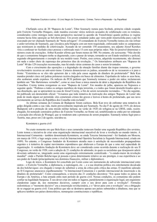 Stéphane Courtois e outros - O Livro Negro do Comunismo - Crimes, Terror e Repressão – by PapaiNoel



          Chefiando cerca de 20 “Rapazes de Lenin”, Tibor Szamuely rumou para Szolnok, primeira cidade ocupada
pelo Exército Vermelho Húngaro, onde mandou executar vários notáveis acusados de colaboração com os romenos,
considerados como inimigos tanto numa perspectiva nacional (a questão da Transilvânia) quanto política (o regime
romeno havia feito oposição ao bol-chevismo). Um jovem estudante judeu que viera pedir misericórdia para o pai foi
executado por ter chamado Szamuely de “besta selvagem”. O comandante do Exército Vermelho tentou em vão refrear
o ardor terrorista de Szamuely, que circulava pela Hungria com um trem requisitado, enforcando todos os camponeses
que resistissem às medidas de coletivização. Acusado de ter cometido 150 assassinatos, seu adjunto József Kerekes
viria a confessar ter fuzilado cinco pessoas e enforcado mais 13 com suas próprias mãos. Não foi possível determinar o
número exato de execuções. Arthur Koesder afirma que foram menos de 500. No entanto, ele acrescenta: “Não duvido
de que o comunismo húngaro tenha se degenerado, com o passar do tempo, tornando-se um Estado totalitário e policial,
seguindo obrigatoriamente o exemplo de seu modelo russo. Porém, essa certeza, adquirida recentemente, não diminui
em nada o ardor cheio de esperança dos primeiros dias da revolução...” Os historiadores atribuem aos “Rapazes de
Lenin” 80 das 129 execuções recenseadas, mas há ainda várias centenas de casos a serem levantados.
          Com o crescimento das oposições e a degradação da situação familiar diante das tropas romenas, o governo
revolucionário recorreu ao anti-semi-tismo. Cartazes denunciavam os judeus, acusando-os de se recusarem a ir para o
fronte: “Extermine-os se eles não quiserem dar a vida pela causa sagrada da ditadura do proletariado!” Bela Kun
mandou prender cinco mil judeus poloneses recém-chegados em busca de alimentos. Espoliados de todos os seus bens,
eles acabaram sendo expulsos. Os radicais do PCH pediram que Szamuely tomasse o poder em mãos; reclamavam
também um “São Bartolomeu vermelho”, como se essa fosse a única maneira de deter a degradação da República dos
Conselhos. Czerny tentou reorganizar os seus “Rapazes de Lenin”. Em meados de julho, apareceu no Nepszava o
seguinte apelo: “Pedimos a todos os antigos membros da tropa terrorista, e a todos que foram desmobi-lizados após a
sua dissolução, que se apresentem na casa de József Czerny, a fim de serem novamente recrutados...” No dia seguinte,
foi publicado um desmentido oficial: “Avisamos que toda tentativa de reativação dos antigos 'Rapazes de Lenin' não
pode de modo algum ser permitida: eles cometeram crimes tão graves e lesivos à honra do proletariado, que seu novo
recrutamento ao serviço da República dos Conselho está excluído”.
          As últimas semanas da Comuna de Budapeste foram caóticas. Bela Kun teve de enfrentar uma tentativa de
golpe dirigida contra a sua vida, muito provavelmente inspirada por Szamuely. No dia l? de agosto de 1919, ele deixou
Budapeste sob a proteção de uma missão militar italiana; no verão de 1920 ele refugiou-se na URSS, onde, recém-
chegado, foi nomeado comissário político do Exército Vermelho, no fronte sul, notabilizando-se então por ter ordenado
a execução dos oficiais de Wrangel, que se renderam ante a promessa de serem poupados. Szamuely tentou fugir para a
Áustria, mas, preso em 2 de agosto, suicidou-se.

        Komintern e guerra civil

         No exato momento em que Bela Kun e seus camaradas tentavam fundar uma segunda República dos sovietes,
Lenin tomou a iniciativa de criar uma organização internacional suscetível de levar a revolução ao mundo inteiro. A
Internacional Comunista - também denominada Komintern, ou ainda Terceira Internacional - foi fundada em Moscou,
em março de 1919, e logo surgiu como a rival da Internacional Operária Socialista (a Segunda Internacional, criada em
1889). No entanto, o Congresso fundador do Komintern atendia mais à satisfação de necessidades propagandistas
urgentes e à tentativa de captar movimentos espontâneos que abalavam a Europa do que a uma real capacidade de
organização. A verdadeira fundação do Komintern deve ser considerada como ocorrida durante a realização de seu II
Congresso, no verão de 1920, com a adoção de 21 condições de admissão, às quais os socialistas que desejassem aderir
deveriam submeter-se, integrando assim uma organização extremamente centralizada - “o estado-maior da revolução
mundial” -onde o Partido Bolchevique já possuía o peso determinante relativo ao seu prestígio, à sua experiência e ao
seu poder de Estado (principalmente nos domínios financeiro, militar e diplomático).
         Logo de início, o Komintern foi concebido por Lenin como um instrumento de subversão internacional entre
outros - o Exército Vermelho, a diplomacia, a espionagem, etc. -, e a sua doutrina política era estreitamente decalcada
da dos bolcheviques: era chegado o tempo de substituir a arma da crítica pela crítica das armas. O manifesto adorado
no II Congresso anunciava orgulhosamente: “A Internacional Comunista é o partido internacional da insurreição e da
ditadura do proletariado”. Como consequência, a terceira das 21 condições decretava: “Em quase todos os países da
Europa e da América, a luta armada entra num período de guerra civil. Nessas condições, os comunistas não podem
confiar na legalidade burguesa. É seu dever criar em todos os lugares, paralelamente à organização legal, um organismo
clandestino capaz de, nos momentos decisivos, cumprir com o seu dever para com a revolução”. Fórmulas
eufemísticas: o “momento decisivo” era a insurreição revolucionária, e o “dever para com a revolução” era a obrigação
de se engajar na guerra civil. Uma política que não se destinava apenas aos países submetidos a ditaduras, mas que se
aplicava também aos países democráticos, monarquias constitucionais e repúblicas.


                                                            137
 