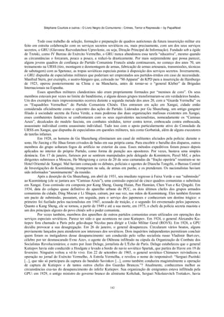 Stéphane Courtois e outros - O Livro Negro do Comunismo - Crimes, Terror e Repressão – by PapaiNoel



          Todo esse trabalho de seleção, formação e preparação de quadros autóctones da futura insurreição militar era
feito em estreita colaboração com os serviços secretos soviéticos ou, mais precisamente, com um dos seus serviços
secretos, o GRU (Glavsnoe Razvedatelnoe Upravlenie, ou seja, Direção Principal de Informação). Fundado sob a égide
de Trotski, como IV Bureau do Exército Vermelho, o GRU nunca abandonou essa tarefa “educativa”, mesmo quando
as circunstâncias o forcaram, pouco a pouco, a reduzi-la drasticamente. Por mais surpreendente que possa parecer,
alguns jovens quadros de confiança do Partido Comunista Francês ainda continuavam, no começo dos anos 70, um
treinamento na URSS (tiro, montagem e desmontagem de armas, fabricação de armas artesanais, transmissões, técnicas
de sabotagem) com as Spetsnaz, as tropas soviéticas especiais postas à disposição dos serviços secretos. Inversamente,
o GRU dispunha de especialistas militares que poderiam ser emprestados aos partidos-irmãos em caso de necessidade.
Manfred Stern, por exemplo, o austro-húngaro que, colocado no “M-Apparat” do KPD para a insurreição de Hamburgo
de 1923, operou posteriormente na China e na Mancharia, antes de tornar-se o “general Kleber” da Brigadas
Internacionais na Espanha.
          Esses aparelhos militares clandestinos não eram propriamente formados por “meninos de coro”. Os seus
membros estavam por vezes no limite do banditismo, e alguns desses grupos transformaram-se em verdadeiros bandos.
Um dos exemplos mais impressionantes ocorreu durante a segunda metade dos anos 20, com a “Guarda Vermelha” ou
os “Esquadrões Vermelhos” do Partido Comunista Chinês. Eles entraram em ação em Xangai, cidade então
considerada oficialmente como o epicentro das ações do Partido. Liderados por Gu Shunzhang, um antigo gangster
filiado à sociedade secreta da Faixa Verde, a mais poderosa das duas organizações mafiosas existentes em Xangai,
esses combatentes fanáticos se confrontaram com os seus equivalentes nacionalistas, nomeadamente os “Camisas
Azuis”, decalcados do modelo fascista, em combates sórdidos, terror contra terror, emboscada contra emboscada,
assassinato individual contra assassinato individual. Tudo isso com o apoio particularmente ativo do Consulado da
URSS em Xangai, que dispunha de especialistas em questões militares, tais como Gorbatiuk, além de alguns executores
de tarefas infames.
          Em 1928, os homens de Gu Shunzhang eliminaram um casal de militantes aliciados pela polícia: durante o
sono, He Jiaxing e He Jihua foram crivados de balas em sua própria cama. Para encobrir o barulho dos disparos, outros
membros do grupo soltaram fogos de artifício no exterior da casa. Esses métodos expeditivos foram pouco depois
aplicados no interior do próprio Partido, como forma de punição aos opositores. Por vezes, bastava uma simples
denúncia. Em 17 de janeiro, furiosos por se sentirem manipulados pelo delegado do Komintern, Pavel Mif, e pelos
dirigentes submissos a Moscou, He Mengxiong e cerca de 20 de seus camaradas da “fração operária” reuniram-se no
Hotel Oriental de Xangai. Mal haviam começado os debates, policiais e agentes do Diaocha Tongzhi, o Bureau Central
de Investigações do Kuomintang, irromperam na sala, de armas em punho, e os prenderam. Os nacionalistas haviam
sido informados “anonimamente” da reunião.
          Após a deserção de Gu Shunzhang, em abril de 1931, seu imediato regresso à Faixa Verde e sua “submissão”
ao Kuomintang (ele se juntara aos “Camisas Azuis”), uma comissão especial de cinco quadros comunistas o substituiu
em Xangai. Essa comissão era composta por Kang Sheng, Guang Huian, Pan Hannian, Chen Yun e Ke Qingshi. Em
1934, data do colapso quase definitivo do aparelho urbano do PCC, os dois últimos chefes dos grupos armados
comunistas da cidade, Ding Mocun e Li Shiqun, caíram, por sua vez, nas mãos do Kuomintang. Eles também fizeram
um pacto de submissão, passaram, em seguida, para o serviço dos japoneses e conheceram um destino trágico: o
primeiro foi fuzilado pelos nacionalistas em 1947, acusado de traição, e o segundo foi envenenado pelos japoneses.
Quanto a Kang Sheng, ele se tornou, a partir de 1949 e até a sua morte, em 1975, o chefe da polícia secreta maoísta e
um dos principais algozes do povo chinês sob o poder comunista.
          Por vezes também, membros dos aparelhos de outros partidos comunistas eram utilizados em operações dos
serviços especiais soviéticos. Parece ter sido o que aconteceu no caso Kutiepov. Em 1924, o general Alexandre Ku-
tiepov fora chamado a Paris pelo grão-duque Nicolas para dirigir a União Militar Geral (ROVS). Em 1928, a GPU
decidiu provocar a sua desagregação. Em 26 de janeiro, o general desapareceu. Circularam vários boatos, alguns
previamente lançados para atenderem aos interesses dos soviéticos. Dois inquéritos independentes permitiram concluir
quem foram os instigadores desse desaparecimento: um conduzido pelo velho socialista russo Vladimir Burt-zev,
célebre por ter desmascarado Evno Azev, o agente da Okhrana infiltrado na cúpula da Organização de Combate dos
Socialistas Revolucionários; e outro por Jean Delage, jornalista de L'Écho de Paris. Delage estabeleceu que o general
Kutiepov havia sido conduzido a Houlgate e levado a bordo do navio soviético Spartak, que partira do Havre em 19 de
fevereiro. Ninguém voltou a vê-lo vivo. Em 22 de setembro de 1965, o general soviético Chimanov reivindicou a
operação no jornal do Exército Vermelho, A Estrela Vermelha, e revelou o nome do responsável: “Serguei Puzitski
[...], que não só participara da captura do bandido Savinkov [...], como também conduzira magistralmente a operação
de captura de Kutiepov e de tantos outros chefes dos Guardas Brancos.”? Atualmente, conhecemos melhor as
circunstâncias exa-tas do desaparecimento do infeliz Kutiepov. Sua organização de emigrantes estava infiltrada pela
GPU: em 1929, o antigo ministro do governo branco do almirante Koltchak, Serguei Nikolaievitch Tretiakov, havia


                                                            142
 