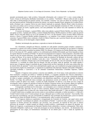Stéphane Courtois e outros - O Livro Negro do Comunismo - Crimes, Terror e Repressão – by PapaiNoel



passado secretamente para o lado soviético, fornecendo informações sob o número UJ/1 e com o nome-código de
Ivanov. Graças às informações detalhadas transmitidas ao seu contrato, “Vetchinkin”, Moscou sabia de tudo ou quase
tudo sobre os deslocamentos do general czarista. Um comando “vistoriou” seu carro em plena rua, fazendo-se passar
por uma barreira policial. Disfarçado de policial de trânsito, um francês chamado Honel, garagista em Levallois-Perret,
pediu a Kutiepov que o seguisse. Havia um outro francês implicado na operação, Maurice Honel, irmão do primeiro,
que estava em contato com os serviços soviéticos e que viria a ser eleito deputado comunista em 1936. Ao recusar-se a
obedecer, Kutiepov foi morto, segundo parece, com uma punhalada. Seu cadáver teria sido sepultado no subsolo da
garagem de Honel. 16
         O sucessor de Kutiepov, o general Miller, tinha como adjunto o general Nikolai Skoblin, este último, de fato,
um agente soviético. Ajudado pela mulher, a cantora Nadejda Plevitskaia, Skoblin preparou em Paris o rapto do general
Miller. Ele foi visto pela última vez em 22 de setembro de 1937, e no dia seguinte o navio soviético Maria Ulianovna
deixava o Havre. O general Skoblin também desapareceu, e as suspeitas a seu respeito tornaram-se cada vez mais
concretas. O general Miller estava realmente a bordo do Maria Ulianovna, que o governo francês não quis interceptar.
Chegando a Moscou, clc foi interrogado e depois abatido.

        Ditadura, incriminação dos opositores e repressão no interior do Komintern

          Se o Komintern, instigado por Moscou, mantinha em cada partido comunista grupos armados e preparava a
insurreição e a guerra civil contra os poderes instituídos, nem por isso deixou de introduzir em seu interior os métodos
policiais e de terror postos em prática na própria URSS. Foi durante o X Congresso do Partido Bolchevique, realizado
de 8 a 16 de março de 1921, quando o poder se viu confrontado pela rebelião de Kronstadt, que foram lançadas as bases
do regime ditatorial no interior do Partido. No decorrer da preparação do Congresso, foram propostas e discutidas nada
menos do que oito moções diferentes. Esses debates eram os últimos vestígios de uma democracia que não conseguira
se impor na Rússia. Só no interior do Partido restava ainda um simulacro de liberdade de discussão, embora não por
muito tempo. No segundo dia de trabalhos, Lenin deu o tom: “Camaradas, não temos aqui a necessidade de uma
oposição: não é o momento. Estejam aqui ou lá (em Kronstadt), de fuzis na mão, mas sem oposição. De nada serve me
censurarem: é o resultado do estado atual da situação. De hoje em diante, nada de oposição. Em minha opinião é
preciso que o Congresso chegue à conclusão de que é tempo de pôr um fim à oposição, de correr uma cortina sobre ela;
já estamos fartos da oposição.” Lenin visava principalmente aqueles que, sem constituírem um grupo propriamente dito
nem possuírem órgãos de comunicação, se agrupavam na plataforma dita Oposição Operária (Alexandre Chliapnikov,
Alexandra Kollontai, e Lutovinov) e na do chamado Centralismo Democrático (Timothée Sapronov, Gabriel
Miasnikov).
          Quando o Congresso estava prestes a encerrar seus trabalhos, em 16 de março, Lenin apresentou in extremis
duas resoluções: a primeira era relativa à “unidade do Partido”, e a segunda a propósito dos “desvios sindicalistas e
anarquistas em nosso Partido”, na qual ele atacava a Oposição Operária. O primeiro texto exigia a dissolução imediata
de todos os grupos constituídos em conformidade com plataformas específicas, sob pena de expulsão imediata do
Partido. Um artigo não publicado dessa resolução, que permaneceu secreto até outubro de 1923, dava ao Comitê
Central o poder de aplicar essa sanção. A polícia de Feliks Dzerjinski via abrir-se a sua frente um novo campo de
investigação: todos os grupos de oposição no interior do Partido Comunista seriam, daí em diante, objetos de vigilância
e, se necessário, de sanção: a exclusão - o que, para os verdadeiros militantes, quase equivalia à morte política.
          Consagrando a proibição da livre discussão - em contradição com os estatutos do Partido -, as duas resoluções
foram, apesar de tudo, aprovadas. No que se refere à primeira, Radek avançou uma justificativa quase premonitória:
“Penso que ela poderá virar-se contra nós, mas, mesmo assim, darei minha aprovação. [...] Que em momentos de perigo
o Comitê Central tome as medidas mais severas contra os seus melhores camaradas, se achar necessário. [...] Que até o
Comitê Central cometa erros! É menos perigoso do que a flutuação que se verifica neste momento”. Essa escolha, feita
por força das circunstâncias, mas que correspondia às tendências mais profundas dos bolcheviques, pesou de maneira
significativa no futuro do Partido Soviético e, con-seqiientemente, sobre as seções do Komintern.
          O X Congresso dedicou-se igualmente à reorganização da Comissão de Controle, cujo papel estava assim
definido: velar pela “consolidação da unidade e da autoridade no Partido”. A partir de então, ela passaria a elaborar e a
organizar os dossiês pessoais dos militantes, que serviriam, caso necessário, de material de base para os futuros
processos de acusação: a atitude tomada em relação à polícia política, a participação em grupos de oposição, etc.
Depois do Congresso, os participantes da Oposição Operária foram submetidos a vexames e perseguições. Mais tarde,
Alexandre Chliapnikov explicou que “a luta não prosseguia no terreno ideológico, mas através... do afastamento (dos
interessados) de seus cargos, de transferências sistemáticas de um distrito para o outro e ainda de expulsões do
Partido”.



                                                            143
 