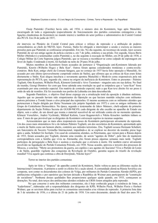 Stéphane Courtois e outros - O Livro Negro do Comunismo - Crimes, Terror e Repressão – by PapaiNoel



         Ossip Piatnitski (Tarchis) havia sido, até 1934, o número dois do Komintern, logo após Manuilski,
encarregado de toda a organização (especialmente do funcionamento dos partidos comunistas estrangeiros e das
ligações clandestinas do Komintern no mundo inteiro) e também do setor político e administrativo do Comitê Central
dos PCUS. Em 24 de junho de 1937,

ele interveio no Plenário do Comitê Central para criticar o reforço da repressão e a atribuição de poderes
extraordinários ao chefe do NKVD, lejov. Furioso, Stalin foi obrigado a interromper a sessão e exerceu as maiores
pressões para que Piatnitski se confessasse arrependido. Em vão. No dia seguinte, no recomeço da sessão, lejov acusou
Piatnitski de ser um antigo agente da polícia czarista e, em 7 de julho, ordenou a sua prisão. Em seguida, forçou Boris
Miiller (Melnikov) a testemunhar contra Piatnitski e, no dia seguinte à execução de Miiller, em 29 de julho de 1938, o
Colégio Militar da Corte Suprema julgou Piatnitski, que se recusou a reconhecer-se como culpado de espionagem em
favor do Japão. Condenado à morte, foi fuzilado na noite de 29 para 30 de julho.
         Muitos membros do Komintern foram acusados de pertencer à “Organização anti-Komintern liderada por
Piatnitski, Knorin (Wilhelm Hugo) e Bela Kun”. Outros foram apenas considerados trotskistas e contra-revolu-
cionários. Bela Kun, antigo chefe da Comuna húngara, que no começo de 1937 havia feito oposição a Manuilski, foi
acusado por este último (provavelmente cumprindo ordens de Stalin), que afirmou que as críticas de Kun eram feitas
diretamente a Stalin. Kun alegou inocência e novamente apontou Manuilski e Moskvin como responsáveis pela má
representação do PCUS, que, segundo ele, estava na origem da ineficácia do Komintern. Entre os presentes - Palmiro
Togliatti, Otto Kuusinen, Wilhelm Pieck, Klement Gottwald e Arvo Tuominen - ninguém saiu em sua defesa. No final
da reunião, Georgi Dimitrov fez com que fosse adotada uma resolução na qual se estipulava que o “caso Kun” fosse
examinado por uma comissão especial. Em matéria de comissão especial, tudo a que Kun teve direito foi ser preso à
saída da sala de reuniões. Ele foi executado nos porões de Lubianka em data desconhecida.
         Segundo Panteleiev, o objetivo final desse expurgo era a erradicação total da oposição à ditadura stalinista.
Aqueles que no passado haviam sido simpatizantes da Oposição ou que haviam mantido relações com militantes
outrora próximos a Trotski foram o alvo principal das repressões. O mesmo aconteceu com os militantes alemães que
pertenceram à fração dirigida por Heinz Neumann (ele próprio liquidado em 1937) e com os antigos militantes do
Grupo do Centralismo Democrático. Na época, segundo o testemunho de Jakov Matusov, chefe-adjunto do primeiro
departamento da Seção Política Secreta do GUGB-NKVD, cada dirigente de alto escalão no aparelho de Estado era
objeto, sem o saber, de um dossiê que reunia o material suscetível de ser utilizado contra ele no momento oportuno.
Kliment Vorochilov, Andrei Vychinski, Mikhail Kalinin, Lazar Kaganovitch e Nikita Kruschev também tinham os
seus. É mais do que provável que os dirigentes do Komintern estivessem sujeitos às mesmas suspeitas.
         Acrescentemos que os mais altos responsáveis russos do Komintern participavam ativamente da repressão.
Um dos casos mais sintomáticos foi o do italiano Palmiro Togliatti, um dos secretários do Komintern, apresentado após
a morte de Stalin como um homem aberto, contrário aos métodos terroristas. Ora, Togliatti acusou Hermann Schubert,
um funcionário do Socorro Vermelho Internacional, impedindo-o de se explicar no decorrer da reunião; preso logo
após a saída, Schubert foi fuzilado. Um casal de comunistas alemães, os Petermanns, que vieram para a Rússia depois
de 1933, foram acusados por Togliatti, durante uma reunião, de serem “agentes de Hitler”, pelo fato de manterem
correspondência com a família que vivia na Alemanha; eles foram presos algumas semanas mais tarde. Togliatti
participou da perseguição a Bela Kun e assinou a resolução que o enviaria à morte. Ele também esteve ativamente
envolvido na liquidação do Partido Comunista Polonês, em 1938. Nessa ocasião, aprovou o terceiro dos processos de
Moscou, e concluiu: “Morte aos promotores da guerra, aos espiões e aos agentes do fascismo! Viva o Partido de Lenin
e de Stalin, guardião vigilante das conquistas da Revolução de Outubro, garantia segura do triunfo da revolução
mundial! Viva aquele que continua a obra de Dzerjinski, Nikolai Iejov!”

          Terror no interior dos partidos comunistas

           Após ter feito a “limpeza” do aparelho central do Komintern, Stalin voltou-se para as diferentes seções da
Internacional Comunista. A primeira a sentir os efeitos foi a seção alemã. A comunidade alemã na Rússia Soviética era
composta, sem contar os descendentes dos colonos do Volga, por militantes do Partido Comunista Alemão (KPD), por
antifascistas refugiados e por operários que haviam deixado a República de Weimar para participarem da “construção
do socialismo”. Nenhuma dessas qualidades lhes proporcionou qualquer ajuda quando, em 1933, começaram as
detenções. No total, dois terços dos antifascistas alemães exilados na URSS foram atingidos pela repressão.
           No que concerne à sorte dos militantes comunistas, ela é hoje conhecida graças à existência de listas, as
“kaderlistens”, elaboradas sob a responsabilidade dos dirigentes do KPD, Wilhelm Pieck, Wilhelm Florin e Herbert
Wehner, que se serviram delas para excluir os comunistas sancionados e/ou vítimas da repressão. A primeira lista data
de 3 de setembro de 1936, e a última de 21 de junho de 1938. Um outro documento, datado do final dos anos 50 e


                                                            150
 