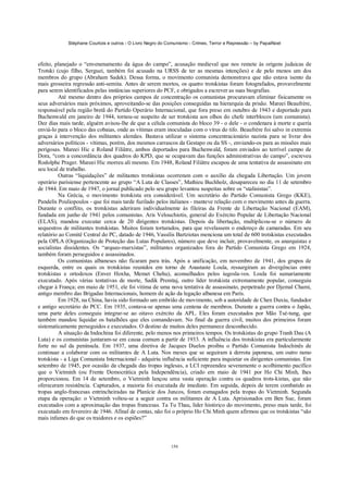 Stéphane Courtois e outros - O Livro Negro do Comunismo - Crimes, Terror e Repressão – by PapaiNoel



efeito, planejado o “envenenamento da água do campo”, acusação medieval que nos remete às origens judaicas de
Trotski (cujo filho, Serguei, também foi acusado na URSS de ter as mesmas intenções) e de pelo menos um dos
membros do grupo (Abraham Sadek). Dessa forma, o movimento comunista demonstrava que não estava isento da
mais grosseira regressão anti-semita. Antes de serem mortos, os quatro trotskistas foram fotografados, provavelmente
para serem identificados pelas instâncias superiores do PCF, e obrigados a escrever as suas biografias.
          Até mesmo dentro dos próprios campos de concentração os comunistas procuravam eliminar fisicamente os
seus adversários mais próximos, aproveitando-se das posições conseguidas na hierarquia da prisão. Mareei Beaufrère,
responsável pela região bretã do Partido Operário Internacional, que fora preso em outubro de 1943 e deportado para
Buchenwald em janeiro de 1944, tornou-se suspeito de ser trotskista aos olhos do chefe interblocos (um comunista).
Dez dias mais tarde, alguém avisou-lhe de que a célula comunista do bloco 39 - o dele - o condenara à morte e queria
enviá-lo para o bloco das cobaias, onde as vítimas eram inoculadas com o vírus do tifo. Beaufrère foi salvo in extremis
graças à intervenção dos militantes alemães. Bastava utilizar o sistema concentracionário nazista para se livrar dos
adversários políticos - vítimas, porém, dos mesmos carrascos da Gestapo ou da SS -, enviando-os para as missões mais
perigosas. Mareei Hic e Roland Filiâtre, ambos deportados para Buchenwald, foram enviados ao terrível campo de
Dora, “com a concordância dos quadros do KPD, que se ocupavam das funções administrativas do campo”, escreveu
Rodolphe Prager. Mareei Hic morreu ali mesmo. Em 1948, Roland Filiâtre escapou de uma tentativa de assassinato em
seu local de trabalho.
          Outras “liquidações” de militantes trotskistas ocorreram com o auxílio da chegada Libertação. Um jovem
operário parisiense pertencente ao grupo “A Luta de Classes”, Mathieu Buchholz, desapareceu no dia 11 de setembro
de 1944. Em maio de 1947, o jornal publicado pelo seu grupo levantou suspeitas sobre os “stalinistas”.
          Na Grécia, o movimento trotskista era considerável. Um secretário do Partido Comunista Grego (KKE),
Pandelis Pouliopoulos - que foi mais tarde fuzilado pelos italianos - manteve relação com o movimento antes da guerra.
Durante o conflito, os trotskistas aderiram individualmente às fileiras da Frente de Libertação Nacional (EAM),
fundada em junho de 1941 pelos comunistas. Aris Velouchiotis, general do Exército Popular de Libertação Nacional
(ELAS), mandou executar cerca de 20 dirigentes trotskistas. Depois da libertação, multiplicou-se o número de
sequestros de militantes trotskistas. Muitos foram torturados, para que revelassem o endereço de camaradas. Em seu
relatório ao Comitê Central do PC, datado de 1946, Vassilis Bartziotas menciona um total de 600 trotskistas executados
pela OPLA (Organização de Proteção das Lutas Populares), número que deve incluir, provavelmente, os anarquistas e
socialistas dissidentes. Os “arqueo-marxistas”, militantes organizados fora do Partido Comunista Grego em 1924,
também foram perseguidos e assassinados.
          Os comunistas albaneses não ficaram para trás. Após a unificação, em novembro de 1941, dos grupos de
esquerda, entre os quais os trotskistas reunidos em torno de Anastaste Loula, ressurgiram as divergências entre
trotskistas e ortodoxos (Enver Hoxha, Memet Chehu), aconselhados pelos iugosla-vos. Loula foi sumariamente
executado. Após várias tentativas de morte, Sadik Premtaj, outro líder trotskista extremamente popular, conseguiu
chegar à França; em maio de 1951, ele foi vítima de uma nova tentativa de assassinato, perpetrado por Djemal Chami,
antigo membro das Brigadas Internacionais, homem de ação da legação albanesa em Paris.
          Em 1928, na China, havia sido formado um embrião de movimento, sob a autoridade de Chen Duxiu, fundador
e antigo secretário do PCC. Em 1935, contava-se apenas uma centena de membros. Durante a guerra contra o Japão,
uma parte deles conseguiu integrar-se ao oitavo exército da APL. Eles foram executados por Mão Tsé-tung, que
também mandou liquidar os batalhões que eles comandavam. No final da guerra civil, muitos dos primeiros foram
sistematicamente perseguidos e executados. O destino de muitos deles permanece desconhecido.
          A situação da Indochina foi diferente, pelo menos nos primeiros tempos. Os trotskistas do grupo Tranh Dau (A
Luta) e os comunistas juntaram-se em causa comum a partir de 1933. A influência dos trotskistas era particularmente
forte no sul da península. Em 1937, uma diretiva de Jacques Duelos proibiu o Partido Comunista Indochinês de
continuar a colaborar com os militantes de A Luta. Nos meses que se seguiram à derrota japonesa, um outro ramo
trotskista - a Liga Comunista Internacional - adquiriu influência suficiente para inquietar os dirigentes comunistas. Em
setembro de 1945, por ocasião da chegada das tropas inglesas, a LCI repreendeu severamente o acolhimento pacífico
que o Vietminh (ou Frente Democrática pela Independência), criado em maio de 1941 por Ho Chi Minh, lhes
proporcionou. Em 14 de setembro, o Vietminh lançou uma vasta operação contra os quadros trots-kistas, que não
ofereceram resistência. Capturados, a maioria foi executada de imediato. Em seguida, depois de terem combatido as
tropas anglo-francesas entrincheiradas na Planície dos Juncos, foram esmagados pela tropas do Vietminh. Segunda
etapa da operação: o Vietminh voltou-se a seguir contra os militantes de A Luta. Aprisionados em Ben Sue, foram
executados com a aproximação das tropas francesas. Ta Tu Thau, líder histórico do movimento, preso mais tarde, foi
executado em fevereiro de 1946. Afinal de contas, não foi o próprio Ho Chi Minh quem afirmou que os trotskistas “são
mais infames do que os traidores e os espiões?”



                                                            156
 