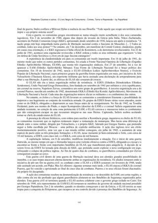 Stéphane Courtois e outros - O Livro Negro do Comunismo - Crimes, Terror e Repressão – by PapaiNoel



final da guerra, Stalin confiara a Milovan Djilas a essência da sua filosofia: “Todo aquele que ocupe um território deve
impor o seu próprio sistema social”.
          Com a guerra, os comunistas gregos encontraram-se numa situação muito semelhante à dos seus camaradas
iugoslavos. Em 2 de novembro de 1940, alguns dias depois da invasão da Grécia pela Itália, Nikos Zachariadis,
secretário do Partido Comunista Grego (KKE), aprisionado desde setembro de 1936, lançou um apelo à resistência: “A
nação grega está hoje empenhada numa guerra de libertação nacional contra o fascismo de Mussolini. [... ] Todos ao
combate, todos aos seus postos!”? No entanto, em 7 de dezembro, um manifesto do Comitê Central, clandestino, punha
em causa essa orientação, e o KKE regressava à linha oficial do Komintern, a do derrotismo revolucionário. Em 22 de
junho de 1941, acontece uma espetacular reviravolta: o KKE ordena a todos os seus militantes que organizem “a luta
em defesa da União Soviética e a livre em do jugo fascista estrangeiro”.
          A experiência da clandestinidade era para os comunistas um trunfo importante. Em 16 de julho de 1941, do
mesmo modo que todos os outros partidos comunistas, foi criada a Frente Nacional Operária de Libertação (Ergatiko
Ethniko Apélevthériko Métopo, EEAM), que reunia três organizações sindicais. Em 27 de setembro, foi a vez de
aparecer a EAM (Ethniko Apélevthéríko Métopo). Essa Frente de Libertação Nacional foi o braço político dos
comunistas. Em 10 de fevereiro de 1942, nascia o ELAS (Ellinikos Laíkos Apélevthérotikos Stratos), o Exército
Popular de Libertação Nacional, cujos primeiros grupos de guerrilha foram organizados em maio, por iniciativa de Aris
Velouchiotis (Thanassis Klaras), um experiente militante que havia assinado uma declaração de arrependimento para
obter a sua libertação. Â partir daí, os efetivos do ELAS não cessaram de crescer.
          O ELAS não era a única organização militar de resistência. A EDES (Ethnikos Démokratikos Ellinikos
Syndesmos), União Nacional Grega Democrática, fora fundada em setembro de 1941 por militares e civis republicanos;
um coronel na reserva, Napoleon Zervas, comandava um outro grupo de guerrilheiros. A terceira organização era a do
coronel Psarros, nascida em outubro de 1942, denominada EKKA (Ethniki Kai Koiniki Apélevthêrosis), Movimento de
Libertação Nacional e Social. Cada uma das organizações tentava aliciar os militantes e os combatentes das outras.
          No entanto, os êxitos e a força do ELAS levaram os comunistas a considerarem friamente a possibilidade de
imporem a sua hegemonia ao conjunto da resistência armada. Os grupos da EDES foram várias vezes atacados, assim
como os do EKKA, obrigados a dispersarem as suas forças antes de se reorganizarem. No fim de 1942, na Tessália
Ocidental, junto aos montes do Pindo, o major Kostopoulos (desertor da EAM) e o coronel Safaris organizaram uma
unidade resistente, no coração de uma zona pertencente à EAM; o ELAS cercou-a e massacrou todos os combatentes
que não conseguiram escapar ou que recusaram integrar-se nas suas fileiras. Capturado, Safaris acabou aceitando
tornar-se chefe do estado-maior do ELAS.
          A presença de oficiais britânicos, com ordens para auxiliar a Resistência grega, inquietava os chefes do ELAS;
os comunistas receavam que os ingleses tentassem impor a restauração da monarquia. Mas havia uma diferença de
atitude entre o ramo militar, dirigido por Velouchiotis, e o próprio KKE, liderado por Giorgos Siantos, que pretendia
seguir a linha escolhida por Moscou - uma política de coalizão antifascista. A ação dos ingleses teve um efeito
momentaneamente positivo, uma vez que a sua missão militar conseguiu, em julho de 1943, a assinatura de uma
espécie de pacto entre as três principais formações: o ELAS, nesse momento já bem-estruturado e forte, com cerca de
18 mil homens, a EDES, com cinco mil, e o EKKA, com cerca de mil homens.
          A capitulação italiana, em 8 de setembro, modificou imediatamente a situação. Foi o início de uma guerra
fratricida, ao mesmo tempo em que a Alemanha lançava uma violenta ofensiva contra a EDES, obrigando-a a recuar e a
encontrar-se frente a frente com importantes batalhões do ELAS, que manobraram para aniquilá-la. A decisão de se
verem livres da EDES foi tomada pela direção do KKE, que pretendia assim explorar a nova configuração em jogo,
reforçando o colapso da política inglesa. Ao fim de quatro dias de combates, os guerrilheiros comandados por Zervas
conseguiram escapar ao cerco.
          Esta guerra civil dentro de uma guerra de libertação nacional dava aos alemães grandes possibilidades de
manobra, e as suas tropas atacavam alterna-damente ambas as organizações de resistência. Os aliados tomaram então a
iniciativa de pôr um fim na guerra civil: os combates entre o ELAS e a EDES cessaram em fevereiro de 1944, tendo
sido assinado um acordo, em Plaka. Mas foi efémero: algumas semanas mais tarde, o ELAS atacou a EKKA do coronel
Psarros, que foi vencido e aprisionado ao final de cinco dias de combates. Psarros e os seus oficiais foram chacinados;
ele próprio foi decapitado.
          A ação dos comunistas resultou na desmoralização da resistência e no descrédito da EAM; em certas regiões, o
ódio contra ela era tão profundo que alguns guerrilheiros alistaram-se nos Batalhões de Segurança organizados pelos
alemães. Essa guerra civil só terminou quando o ELAS aceitou colaborar com o governo grego exilado no Cairo. Em
setembro de 1944, seis representantes do EAM-ELAS tornaram-se membros do governo de unidade nacional presidido
por Georges Papandreou. Em 2 de setembro, quando os alemães começavam a sair da Grécia, o ELAS enviou as suas
tropas para a conquista do Peloponeso, que escapava ao seu controle devido à presença dos Batalhões de Segurança. As



                                                            165
 