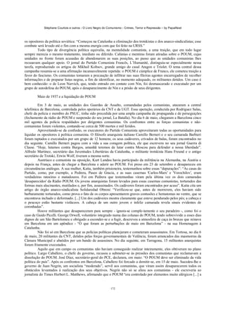 Stéphane Courtois e outros - O Livro Negro do Comunismo - Crimes, Terror e Repressão – by PapaiNoel



os opositores da política soviética: “Começou na Catalunha a eliminação dos trotskistas e dos anarco-sindicalistas; esse
combate será levado até o fim com a mesma energia com que foi feito na URSS.”
          Todo tipo de divergência política equivalia, na mentalidade comunista, a uma traição, que em todo lugar
sempre merecia o mesmo tratamento, imediato ou diferido. Calúnias e mentiras foram atiradas sobre o POUM, cujas
unidades no fronte foram acusadas de abandonarem as suas posições, ao passo que as unidades comunistas lhes
recusavam qualquer apoio. O jornal do Partido Comunista Francês, L’Humanité, distinguiu-se especialmente nessa
tarefa, reproduzindo os artigos de Mikhail Koltsov, grande amigo do casal Aragon e Triolet. O tema central dessa
campanha resumia-se a uma afirmação incansavelmente repetida: o POUM é cúmplice de Franco, ele cometeu traição a
favor do fascismo. Os comunistas tomaram a precaução de infiltrar nas suas fileiras agentes encarregados de recolher
informações e de preparar listas negras, a fim de identificar, no momento adequado, os militantes detidos. Um caso é
bem conhecido: o de Leon Narvich, que, tendo entrado em contato com Nin, foi desmascarado e executado por um
grupo de autodefesa do POUM, após o desaparecimento de Nin e a prisão de seus dirigentes.

        Maio de 1937 e a liquidação do POUM

          Em 3 de maio, as unidades dos Guardas de Assalto, comandadas pelos comunistas, atacaram a central
telefónica de Barcelona, controlada pelos operários da CNT e da UGT. Essa operação, conduzida por Rodriguez Salas,
chefe da polícia e membro do PSUC, tinha sido precedida por uma ampla campanha de propaganda e de perseguições
(fechamento da rádio do POUM e suspensão do seu jornal, La Batalla). No dia 6 de maio, chegaram a Barcelona cinco
mil agentes da polícia respaldados por dirigentes comunistas. Os confrontos entre as forças comunistas e não-
comunistas foram violentos, contando-se cerca de 500 mortos e mil feridos.
          Aproveitando-se da confusão, os executores do Partido Comunista aproveitaram todas as oportunidades para
liquidar os opositores à política comunista. O filósofo anarquista italiano Camillo Berneri e o seu camarada Barbieri
foram raptados e executados por um grupo de 12 homens; os seus cadáveres, crivados de balas, foram encontrados no
dia seguinte. Camillo Berneri pagou com a vida a sua coragem política, ele que escrevera no seu jornal Guerra di
Classe. “Hoje, lutamos contra Burgos, amanhã teremos de lutar contra Moscou para defender a nossa liberdade”.
Alfredo Martinez, secretário das Juventudes Libertárias da Catalunha, o militante trotskista Hans Freund e o antigo
secretário de Trotski, Erwin Wolf, tiveram a mesma sorte.
          Austríaco e comunista na oposição, Kurt Landau havia participado da militância na Alemanha, na Áustria e
depois na França, antes de chegar a Barcelona e aderir ao POUM. Foi preso em 23 de setembro e desapareceu em
circunstâncias análogas. A sua mulher, Katia, também prisioneira, testemunhou sobre essas “depurações”: “As casas do
Partido, como, por exemplo, a Pedrera, Paseo de Gracia, e as suas casernas 'Carlos-Marx' e 'Vorochilov', eram
verdadeiras ratoeiras e matadouros. Foi em Pedrera que testemunhas viram pela última vez os dois camaradas
'desaparecidos' da Rádio POUM. Os jovens anarquistas foram levados para essas casernas comunistas, torturados das
formas mais alucinantes, mutilados e, por fim, assassinados. Os cadáveres foram encontrados por acaso”. Katia cita um
artigo do órgão anarco-sindicalista Solidaredad Obrera “Verificou-se que, antes de morrerem, eles haviam sido
barbaramente torturados, como prova o fato de os corpos apresentarem graves contusões e hematomas no ventre, que se
encontrava inchado e deformado. [...] Um dos cadáveres mostra claramente que esteve pendurado pelos pés; a cabeça e
o pescoço estão bastante violáceos. A cabeça de um outro jovem e infeliz camarada revela sinais evidentes de
coronhadas”.
          Houve militantes que desapareceram para sempre - ignora-se comple-tamente o seu paradeiro -, como foi o
caso de Guido Picelli. George Orwell, voluntário integrado numa das colunas do POUM, tendo sobrevivido a esses dias
dignos de um São Bartolomeu e obrigado a esconder-se e a fugir, descreveu a atmosfera de caça às bruxas que reinava
em Barcelona em um apêndice - “O que foram as perturbações de maio em Barcelona” - na sua Homenagem à
Catalunha.
          Não foi só em Barcelona que as polícias políticas planejaram e cometeram assassinatos. Em Tortosa, no dia 6
de maio, 20 militantes da CNT, detidos pelas forças governamentais de Valência, foram arrancados das masmorras da
Câmara Municipal e abatidos por um bando de assassinos. No dia seguinte, em Tarragona, 15 militantes anarquistas
foram friamente executados.
          Aquilo que em campo os comunistas não haviam conseguido realizar inteiramente, eles obtiveram no plano
político. Largo Caballero, o chefe do governo, recusou a submeter-se às pressões dos comunistas que reclamavam a
dissolução do POUM. José Diaz, secretário-geral do PCE, declarara, em maio: “O POUM deve ser eliminado da vida
política do país”. Após os confrontos em Barcelona, Caballero foi forcado a demitir-se, em 15 de maio. Sucedeu-lhe o
governo de Juan Negrin, um socialista “moderado”, servil aos comunistas, que viram assim desaparecerem todos os
obstáculos levantados à realização dos seus objetivos. Negrin não só se aliou aos comunistas - ele escreveria ao
jornalista do Times Herbert L. Matthews, afirmando que o POUM “era controlado por elementos muito alérgicos [...] a


                                                            172
 