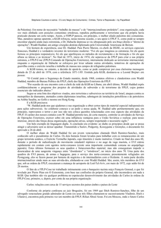 Stéphane Courtois e outros - O Livro Negro do Comunismo - Crimes, Terror e Repressão – by PapaiNoel



da Palestina). Em nome do necessário “trabalho de massas” e do “internacionalismo proletário”, essa organização, cada
vez mais alinhada com posições comunistas ortodoxas, repudiou publicamente o terrorismo que ela própria havia
praticado durante um certo tempo. Assim, a FDPLP parecia, em princípio, o melhor aliado palestino dos comunistas.
Mas, paradoxo apenas aparente, a KGB reforçou, nessa mesma ocasião, o seu apoio à FPLP. E, como pode-se sempre
encontrar alguém ainda mais extremista, o Dr. Habache depressa se viu ultrapassado pelo seu braço direito e “diretor de
operações”, Waddi Haddad, um antigo cirurgião-dentista diplomado pela Universidade Americana de Beirute.
         Um homem de experiência, esse Dr. Haddad. Para Pierre Marion, ex-chefe da DGSE, os serviços especiais
franceses, Haddad é o verdadeiro inventor do terrorismo moderno: “Foi ele que imaginou as estruturas; foi ele quem
formou os principais responsáveis; foi ele que aperfeiçoou os métodos de recrutamento e de formação e foi ele que
afinou as táticas e as técnicas”. No final de 1973, início de 1974, ele separou-se da FPLP para criar a sua própria
estrutura, a FPLP-Cose (FPLP-Comando de Operações Exteriores), inteiramente dedicado ao terrorismo internacional,
enquanto a organização de Habache se esforçava por levar adiante outras atividades, tentativas de operações de
guerrilha contra o exército israelita e trabalho de massas nos campos de refugiados palestinos.
         A KGB tomou, no entanto, a decisão de apoiá-lo, como se pode comprovar por essa claríssima mensagem
datada de 23 de abril de 1974, com a referência 1071-1/05. Emitida pela KGB, destinava-se a Leonid Brejnev em
pessoa:
         “O Comitê para a Segurança do Estado mantém, desde 1968, contatos efetivos e clandestinos com Waddi
Haddad, membro do Bureau Político da FPLP, chefe das Operações Exteriores da FPLP.
         “Por ocasião do seu encontro com o chefe da rede da KGB no Líbano, em abril último, Waddi Haddad expôs
confidencialmente o programa dos projetos de atividades de subversão e de terrorismo da FPLP, cujos pontos
essenciais são indicados abaixo.”
         Segue-se uma lista dos objetivos visados, atos terroristas e subversivos no território de Israel, ataques contra os
monopólios de diamantes, atentados contra diplomatas israelitas, sabotagem de instalações petrolíferas e de petroleiros
na Arábia Saudita, no Golfo e mesmo em Hong Kong.
         E a KGB precisava:
         “W. Haddad pede-nos que ajudemos a sua organização a obter certos tipos de material especial indispensáveis
para ações subversivas. Ao colaborar conosco e ao pedir a nossa ajuda, W. Haddad sabe pertinentemente que, em
princípio, reprovamos o terror e por isso não nos coloca questões relacionadas com esse aspecto das atividades da
FPLP, O caráter dos nossos contatos com W. Haddad permite-nos, de certa maneira, controlar as atividades do Serviço
de Operações Exteriores, exercer sobre ele uma influência vantajosa para a União Soviética e realizar, para nosso
interesse, através das forças dessa organização, operações ativas, sempre respeitando o necessário sigilo.”
         Um belo exemplo de linguagem dupla. A conclusão era evidente: ao diabo os princípios desde que se possa
atingir o adversário sem se deixar apanhar. Transmitido a Suslov, Podgorny, Kossyguine e Gromyko, o documento foi
aprovado a 26 de abril.
         O melhor aluno de Waddi Haddad foi um jovem venezuelano chamado Ilitch Ramirez-Sanchez, mais
conhecido sob o pseudónimo de Carlos. Os dois homens foram levados para trabalhar com os remanescentes de um
grupo terrorista asiático, o Exército Vermelho Japonês, cujo itinerário é muito instrutivo. Criado no final dos anos 60,
durante o período de radicalização do movimento estudantil nipônico e no auge da vaga maoísta, o EVJ entrou
rapidamente em contato com agentes norte-coreanos (existe uma importante comunidade coreana no arquipélago
japonês). Estes últimos formaram os seus quadros e forneceram-lhes material, mas não conseguiram impedir o
desencadear de uma sangrenta vingança entre “dissidentes” e “ortodoxos”, no início dos anos 70. Uma parte dos
quadros do EVJ passou, de armas e bagagens, para o serviço dos norte-coreanos; presentemente refugiados em
Pyongyang, eles se fazem passar por homens de negócios e de intermediários com o Ocidente. A outra parte decidiu
internacionalizar ainda mais as suas ativida-des, alinhando-se com Waddi Haddad. São, assim, três membros do EVJ
que, sob as ordens da FPLP, executaram a matança do aeroporto de Lod-Tel-Aviv, em maio de 1972, cujo saldo foi de
28 mortos.
         O fato de a FPLP-Cose ter trabalhado intimamente com o banqueiro nazista suíço François Genoud, o que foi
revelado por Pierre Péan em O Extremista, com base nas confissões do próprio Genoud, não incomodava em nada a
KGB. Que também não via qualquer problema no espetacular desenvolvimento das atividades de Carlos às ordens da
FPLP-Cose, primeiro, e, depois, por conta da sua própria organização.

         Carlos: relações com cerca de 15 serviços secretos dos países árabes e países do Leste

        Conforme ele próprio confessou ao juiz Bruguière, foi em 1969 que Ilitch Ramirez-Sanchez, filho de um
advogado venezuelano grande admirador de Lenin (os seus três filhos chamaram-se sucessivamente Vladimir, Ilitch e
Ulianov), encontrou pela primeira vez um membro da FPLP, Rifaat Aboul Aoun. Foi em Moscou, onde o futuro Carlos


                                                            180
 
