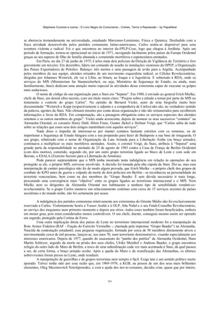 Stéphane Courtois e outros - O Livro Negro do Comunismo - Crimes, Terror e Repressão – by PapaiNoel



se aborrecia tremendamente na universidade, estudando Marxismo-Leninismo, Física e Química. Desiludido com a
fraca atividade desenvolvida pelos partidos comunistas latino-americanos, Carlos sentia-se disponível para uma
aventura violenta e radical. Foi o que encontrou no interior da-FPLP-Cose, logo que chegou à Jordânia. Após um
período de formação, tornou-se operacional no início de 1971, navegando facilmente pelos países da Europa Ocidental
graças ao seu aspecto de filho de família abastada e cometendo mortíferos e espetaculares atentados.
          Em Paris, no dia 27 de junho de 1975, Carlos mata dois policiais da Direção de Vigilância do Território e fere
gravemente um terceiro. Em dezembro, lidera um comando de assalto às instalações vienenses da OPEP, a Organização
dos Países Exportadores de Petróleo. Balanço: três mortos e uma passagem de avião para a Argélia. Acompanhado
pelos membros da sua equipe, alemães oriundos de um movimento esquerdista radical, as Células Revolucionárias,
dirigidas por Johannes Weinrich, ele vai à Líbia, ao lêmen, ao Iraque e à Jugoslávia. E sobretudo à RDA, onde os
serviços do MfS (Ministerium fur Staatssicherheit, ou seja, Ministério da Segurança do Estado, ou ainda, mais
familiarmente, Stasi) dedicam uma atenção muito especial às atividades desse extremista capaz de executar os golpes
mais audaciosos.
          O nome de código da sua organização para a Stasi era “Separai”. Em 1980, é enviado ao general Erich Mielke,
chefe da Stasi, um dossiê ultra-secreto, com um título muito claro: “Projeto sobre a atitude a tomar por parte do MfS no
tratamento e controle do grupo Carlos”. Na opinião de Bernard Violet, autor de urna biografia muito bem
documentada/ “Weinrich e Kopp (respectivamente o adjunto e a companheira de Carlos) não são, no verdadeiro sentido
da palavra, agentes da Stasi. Não efetuam missões por conta dessa organização e não são remunerados para recolherem
informações a favor da RDA. Em compensação, são a passagem obrigatória entre os serviços especiais dos alemães
orientais e os outros membros do grupo”. Violet ainda acrescenta, depois de nomear os seus sucessivos “contatos” na
Alemanha Oriental, os coronéis Harry Dahl, Hõrst Franz, Gunter Jãckel e Helmut Voigt, que “Carlos sabia de tudo
sobre as relações que esses seus dois amigos mantinham com aqueles serviços”.
          Nada disso o impedia de interessar-se por manter contatos bastante estreitos com os romenos, ou de
importunar a Segurança de Estado húngara com a sua propensão para fazer de Budapeste a sua base de retaguarda. O
seu grupo, rebatizado com o nome de Organização da Luta Armada para a Libertação Árabe (ou braço armado),
continuava a multiplicar os mais mortíferos atentados. Assim, o coronel Voigt, da Stasi, atribuiu à “Separat” uma
grande parte da responsabilidade no atentado de 25 de agosto de 1983 contra a Casa de França de Berlim Ocidental
(com dois mortos), cometido, segundo ele, por um outro grupo terrorista ligado ao bloco de Leste e com sede em
Beirute, o ESALA (Exército Secreto para a Libertação da Arménia).
          Pode parecer surpreendente que o MfS tenha mostrado tanta indulgência em relação às operações do seu
protegido se ele, o próprio MfS, estivesse envolvido. A decisão foi tomada pela alta cúpula da Stasi. Diz-se, mas essa
interpretação de caráter psicológico não foi de modo algum provada, que Erich Mielke - o próprio chefe dos grupos de
combate do KPO antes da guerra e culpado da morte de dois policiais em Berlim - se reconheceu na personalidade do
terrorista venezuelano, bem como na dos membros do “Grupo Baader. É sem dúvida necessário ir mais longe,
procurando uma convergência mais “objetiva” entre os grupos ligados ao terrorismo internacional e o MfS. Nem
Mielke nem os dirigentes da Alemanha Oriental nos habituaram a nenhum tipo de sensibilidade românti-co-
revolucionária. Se o grupo Carlos manteve um relacionamento contínuo com cerca de 15 serviços secretos de países
socialistas e do mundo árabe, não foi certamente por acaso.

         A indulgência dos partidos comunistas relativamente aos extremistas do Oriente Médio não foi exclusivamente
reservada a Carlos. Violentamente hostis a Yasser Arafat e à OLP, Abu Nidal e o seu Fatah-Conselho Revolucionário,
ao serviço dos iraquianos num primeiro momento e depois aos sírios -todos esses também foram beneficiados, embora
em menor grau, pois eram considerados menos controláveis. O seu chefe, doente, conseguiu mesmo assim ser operado
em segredo, protegido pela Cortina de Ferro.
         Uma outra implicação direta dos países de Leste no terrorismo internacional moderno foi a manipulação da
Rote Armee Fraktíon (RAF - Fração do Exército Vermelho -, chamada pela imprensa “Grupo Baader”) na Alemanha.
Nascida da contestação estudantil, essa pequena organização, formada por cerca de 50 membros diretamente ativos e
movimentando cerca de mil pessoas, lançou-se, nos anos 70, num terrorismo demonstrativo, visando especialmente aos
interesses americanos. Depois de 1977, quando do assassinato do “patrão dos patrões” da Alemanha Ocidental, Hans
Martin Schleyer, seguido da morte na prisão dos seus chefes, Ulrike Meinhof e Andreas Baader, o grupo encontrou
refugio do outro lado do Muro de Berlim, a troco de uma subordinação cada vez mais acentuada à Stasi, da qual passou
a ser, de certa forma, o braço armado oculto. Após a queda do Muro e da reunificação das Alemanhas, os últimos
sobreviventes foram presos no Leste, onde residiam.
         A manipulação de guerrilhas e de grupos terroristas nem sempre é fácil. Exige tato e um sentido político muito
apurado. Talvez tenha sido por essa razão que, em 1969-1970, a KGB, na pessoa de um dos seus mais brilhantes
elementos, Oleg Maximovitch Netchiporenko, e com a ajuda dos nor-te-coreanos, decidiu criar, quase que por inteiro,


                                                            181
 