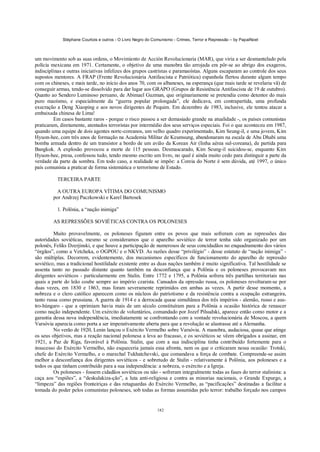 Stéphane Courtois e outros - O Livro Negro do Comunismo - Crimes, Terror e Repressão – by PapaiNoel



um movimento sob as suas ordens, o Movimiento de Acción Revolucionaria (MAR), que viria a ser desmantelado pela
polícia mexicana em 1971. Certamente, o objetivo de uma manobra tão arrojada era pôr-se ao abrigo dos exageros,
indisciplinas e outras iniciativas infelizes dos grupos castristas e paramaoístas. Alguns escaparam ao controle dos seus
supostos mentores. A FRAP (Frente Revolucionária Antifascista e Patriótica) espanhola flertou durante algum tempo
com os chineses, e mais tarde, no início dos anos 70, com os albaneses, na esperança (que mais tarde se revelaria vã) de
conseguir armas, tendo-se dissolvido para dar lugar aos GRAPO (Grupos de Resistência Antifascista de 19 de outubro).
Quanto ao Sendero Luminoso peruano, de Abimael Guzman, que originariamente se pretendia como detentor do mais
puro maoísmo, e especialmente da “guerra popular prolongada”, ele dedicava, em contrapartida, uma profunda
execração a Deng Xiaoping e aos novos dirigentes de Pequim. Em dezembro de 1983, inclusive, ele tentou atacar a
embaixada chinesa de Lima!
         Em casos bastante raros - porque o risco passou a ser demasiado grande na atualidade -, os países comunistas
praticaram, diretamente, atentados terroristas por intermédio dos seus serviços especiais. Foi o que aconteceu em 1987,
quando uma equipe de dois agentes nortc-coreanos, um velho quadro experimentado, Kim Seung-il, e uma jovem, Kim
Hyuon-hee, com três anos de formação na Academia Militar de Keumsung, abandonaram na escala de Abu Dhabi uma
bomba armada dentro de um transistor a bordo de um avião da Korean Air (linha aérea sul-coreana), de partida para
Bangkok. A explosão provocou a morte de 115 pessoas. Desmascarado, Kim Seung-il suicidou-se, enquanto Kim
Hyuon-hee, presa, confessou tudo, tendo mesmo escrito um livro, no qual é ainda muito cedo para distinguir a parte da
verdade da parte da sombra. Em todo caso, a realidade se impõe: a Coreia do Norte é sem dúvida, até 1997, o único
país comunista a praticar de forma sistemática o terrorismo de Estado.

          TERCEIRA PARTE

          A OUTRA EUROPA VÍTIMA DO COMUNISMO
        por Andrzej Paczkowski e Karel Bartosek

          1. Polônia, a “nação inimiga”

        AS REPRESSÕES SOVIÉTICAS CONTRA OS POLONESES

         Muito provavelmente, os poloneses figuram entre os povos que mais sofreram com as repressões das
autoridades soviéticas, mesmo se consideramos que o aparelho soviético de terror tenha sido organizado por um
polonês, Feliks Dzerjinski, e que houve a participação de numerosos de seus concidadãos no enquadramento dos vários
“órgãos”, como a Vetcheka, o OGPOU e o NKVD. As razões desse “privilégio” - desse estatuto de “nação inimiga” -
são múltiplas. Decorrem, evidentemente, dos mecanismos específicos de funcionamento do aparelho de repressão
soviético, mas a tradicional hostilidade existente entre as duas nações também é muito significativa. Tal hostilidade se
assenta tanto no passado distante quanto também na desconfiança que a Polônia e os poloneses provocavam nos
dirigentes soviéticos - particularmente em Stalin. Entre 1772 e 1795, a Polônia sofrera três partilhas territoriais nas
quais a parte do leão coube sempre ao império czarista. Cansados da opressão russa, os poloneses revoltaram-se por
duas vezes, em 1830 e 1863, mas foram severamente reprimidos em ambas as vezes. A partir desse momento, a
nobreza e o clero católico aparecem como os núcleos do patriotismo e da resistência contra a ocupação estrangeira,
tanto russa como prussiana. A guerra de 1914 e a derrocada quase simultânea dos três impérios - alemão, russo e aus-
tro-húngaro - que a oprimiam havia mais de um século constituíram para a Polônia a ocasião histórica de renascer
como nação independente. Um exército de voluntários, comandado por Jozef Pilsudski, aparece então como motor e a
garantia dessa nova independência, imediatamente se confrontando com a vontade revolucionária de Moscou, a quem
Varsóvia aparecia como porta a ser imperativamente aberta para que a revolução se alastrasse até a Alemanha.
         No verão de 1920, Lenin lançou o Exército Vermelho sobre Varsóvia. A manobra, audaciosa, quase que atinge
os seus objetivos, mas a reação nacional polonesa a leva ao fracasso, e os soviéticos se vêem obrigados a assinar, em
1921, a Paz de Riga, favorável à Polônia. Stalin, que com a sua indisciplina tinha contribuído fortemente para o
insucesso do Exército Vermelho, não esqueceria jamais essa afronta, nem os que o criticaram nessa ocasião: Trotski,
chefe do Exército Vermelho, e o marechal Tukhatchevski, que comandava a força de combate. Compreende-se assim
melhor a desconfiança dos dirigentes soviéticos - e sobretudo de Stalin - relativamente à Polônia, aos poloneses e a
todos os que tinham contribuído para a sua independência: a nobreza, o exército e a Igreja.
         Os poloneses - fossem cidadãos soviéticos ou não - sofreram integralmente todas as fases do terror stalinista: a
caça aos “espiões”, a “deskulakiza-ção”, a luta anti-religiosa e contra as minorias nacionais, o Grande Expurgo, a
“limpeza” das regiões fronteiriças e das retaguardas do Exército Vermelho, as “pacificações” destinadas a facilitar a
tomada do poder pelos comunistas poloneses, sob todas as formas assumidas pelo terror: trabalho forçado nos campos


                                                            182
 