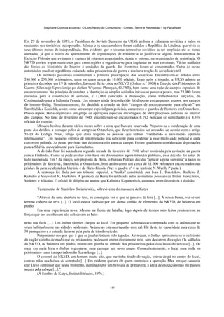 Stéphane Courtois e outros - O Livro Negro do Comunismo - Crimes, Terror e Repressão – by PapaiNoel



Em 29 de novembro de 1939, o Presidium do Soviete Supremo da URSS atribuiu a cidadania soviética a todos os
residentes nos territórios incorporados. Vilnius e os seus arredores foram cedidos à República da Lituânia, que vivia os
seus últimos meses de independência. Era evidente que o sistema repressivo soviético ia ser ampliado até as zonas
anexadas, já que o receio do aparecimento de organizações de resistência se justificava: alguns destacamentos do
Exército Polonês que evitaram a captura já estavam empenhados, desde o outono, na organização da resistência. O
NKVD enviou tropas numerosas para essas regiões e organizou-se para implantar as suas estruturas. Várias unidades
das forcas do Ministério do Interior e unidades da guarda das fronteiras foram aí concentradas. Cabia às novas
autoridades resolver o problema colocado pelos prisioneiros de guerra e avaliar a reação da sociedade civil.
          Os militares poloneses constituíram a primeira preocupação dos soviéticos. Encontravam-se detidos entre
240.000 a 250.000 prisioneiros, entre os quais cerca de 10.000 oficiais. Logo após a invasão, a URSS adotou as
primeiras decisões: em 19 de setembro, Lavrenti Beria criou no NKVD (Ordem n.° 0308) a Direção dos Prisioneiros de
Guerra (Glawnoje Upravlienije po dielam Wojenno-Plennych, GUWP), bem como uma rede de campos especiais de
encarceramento. No princípio de outubro, a libertação de simples soldados iniciou-se pouco a pouco, mas 25.000 foram
enviados para a construção de estradas, e 12.000 colocados à disposição, como trabalhadores forçados, do
Comissariado para a Indústria Pesada. Um número ainda desconhecido foi disperso em pequenos grupos, nos campos
do imenso Gulag. Simultaneamente, foi decidida a criação de dois “campos de encarceramento para oficiais” em
Starobielsk e Kozielsk, assim como um campo especial para policiais, carcereiros e guardas de fronteira em Ostaszkow.
Pouco depois, Beria organizava um grupo de operações especiais encarregado de abrir processos judiciais no interior
dos campos. No final de fevereiro de 1940, encontravam-se encarcerados 6.192 policiais (e semelhantes) e 8.376
oficiais do exército.
          Moscou hesitou durante vários meses sobre a sorte que lhes era reservada. Preparou-se a condenação de uma
parte dos detidos, a começar pelos do campo de Ostaszkow, que deveriam todos ser acusados de acordo com o artigo
58-13 do Código Penal, artigo que dizia respeito às pessoas que tinham “combatido o movimento operário
internacional”. Um pequeno esforço de interpretação era suficiente para condenar a esse título cada policial e cada
carcereiro polonês. As penas previstas iam de cinco a oito anos de campo. Foram igualmente consideradas deportações
para a Sibéria, especialmente para Kamtchatka.
          A decisão final foi adotada na segunda metade de fevereiro de 1940, talvez motivada pela evolução da guerra
com a Finlândia. Como se pode avaliar com base em documentos agora tornados públicos, essa decisão foi antes de
tudo inesperada. Em 5 de março, sob proposta de Beria, o Bureau Político decidiu “aplicar a pena suprema” a todos os
prisioneiros de Kozielsk, Starobielsk e Ostaszkow, bem assim como aos cerca de 11.000 poloneses encarcerados nas
prisões da parte ocidental da Ucrânia e da Bielo-Rússia. (Ver o quadro n° 4 no texto de N. Werth, lª parte.)
          A sentença foi dada por um tribunal especial, a “troika” constituída por Ivan L. Basztakov, Bachczo Z.
Kobulov e Vsievolod N. Merkulov. A proposta de Beria foi ratificada pelas assinaturas pessoais de Stalin, Vorochilov,
Molotov e Mikoian. O oficial de diligências anotou que Kalinin e Kaganovitch, ausentes, eram favoráveis à decisão.

        Testemunho de Stanislaw Swianiewicz, sobrevivente do massacre de Katyn

         “Através de uma abertura no teto, eu conseguia ver o que se passava lá fora [...]. À nossa frente, via-se um
terreno coberto de erva [...]. O local estava rodeado por um denso cordão de elementos do NKVD, de baioneta em
punho.
         Era uma experiência nova. Mesmo na frente de batalha, logo depois de termos sido feitos prisioneiros, as
forças que nos escoltavam não colocavam as baio-

netas nos fuzis [...]. Um ônibus simples chegou ao local. Era pequeno, sobretudo se comparado com os ônibus que se
vêem habitualmente nas cidades ocidentais. As janelas estavam tapadas com cal. Ele devia ter capacidade para cerca de
30 passageiros e a entrada fazia-se pela parte de trás do veículo.
         Perguntamo-nos por que é que as janelas tinham sido tapadas. Ao recuar, o ônibus aproximou-se o suficiente
do vagão vizinho de modo que os prisioneiros pudessem entrar diretamente nele, sem descerem do vagão. Os soldados
do NKVD, de baioneta em punho, montavam guarda na entrada dos prisioneiros pelos dois lados do veículo [...]. De
meia em meia hora o ônibus regressava, para carregar um novo grupo. Conseqiientemente, o local para onde os
prisioneiros eram transportados não ficava longe [...].
         O coronel do NKVD, um homem muito alto, que me tinha tirado do vagão, estava de pé no centro do local,
com as mãos nos bolsos do sobretudo [...]. Era evidente que era ele quem controlava a operação. Mas, em que consistia
ela? Devo confessar que nesse momento, iluminado por um belo dia de primavera, a idéia de execuções não me passou
sequer pela cabeça [...].”
         (À l'ombre de Katyn, Institut littéraire, 1976.)


                                                            185
 