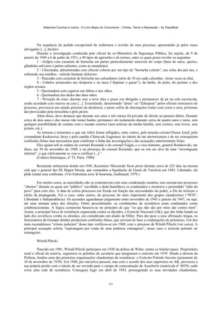 Stéphane Courtois e outros - O Livro Negro do Comunismo - Crimes, Terror e Repressão – by PapaiNoel




          Na sequência do pedido excepcional de reabertura e revisão do meu processo, apresentado já pelos meus
advogados [...], declaro:
          Durante a investigação conduzida pelo oficial do ex-Ministério da Segurança Pública, fui sujeito, de 9 de
janeiro de 1949 a 6 de junho de 1951, a 49 tipos de agressões e de tortura, entre os quais posso revelar os seguintes:
          1 - Golpes com cassetete de borracha em partes particularmente sensíveis do corpo (base do nariz, queixo,
glândulas salivares e partes salientes, como as omoplatas).
          2 - Chicotadas, administradas com chicote coberto por um tipo de “borracha colante”, nas solas dos pés nus, e
sobretudo nos artelhos - método bastante doloroso.
          3 - Pancadas com cassetete de borracha nos calcanhares (série de 10 em cada calcanhar, várias vezes ao dia).
          4 - Cabelos arrancados nas têmporas e na nuca (“depenar o ganso”), da barba, do peito, do períneo e dos
órgãos sexuais.
          5 - Queimadura com cigarros nos lábios e nos olhos.
          6 - Queimadura dos dedos das duas mãos.
          7 - Privação de sono: durante sete a nove dias o preso era obrigado a permanecer de pé na cela escurecida,
sendo acordado com murros na cara [...]. Essemétodo, denominado “praia” ou “Zakopane” pelos oficiais instrutores do
processo, provocava um estado próximo da demência; o preso sofria de alucinações:visões com cores e som, próximas
das provocadas pela mescalina e pelo peiote.
          Além disso, devo destacar que durante seis anos e três meses fui privado do direito ao passeio diário. Durante
cerca de dois anos e dez meses não tomei banho; permaneci em isolamento durante cerca de quatro anos e meio, sem
qualquer possibilidade de contato com o mundo exterior (sem notícias da minha família, sem correio, sem livros, sem
jornais, etc.).
          As torturas e tormentos a que me referi foram infligidos, entre outros, pelo tenente-coronel Dusza Jozef, pelo
comandante Kaskiewicz Jerzy e pelo capitão Chimczak Eugeniusz no intuito de me aterrorizarem e de me extorquirem
confissões falsas mas necessárias para confirmar a linha das investigações e das acusações anteriormente feitas.
          Eles agiam sob as ordens do coronel Rozanski e do coronel Fejgin, e o vice-ministro, general Romkowski, me
disse, em 30 de novembro de 1948, e na presença do coronel Rozanski, que eu iria ser alvo de uma “investigação
infernal”, o que efetivamente se veio a verificar [...].”
          (Cahiers historiques, nº 53, Paris, 1980)

         Resistente antinazista detido em 1945, Kazimierz Moczarski ficou preso durante cerca de 225 dias na mesma
cela que o general das SS Jürgen Stroop, que comandou a liquidação do Gueto de Varsóvia em 1943. Libertado, ele
pôde relatar esse confronto. (Ver Entretiens avec lê bourreau, Gallimard, 1979.)

         Em muitos casos, as autoridades não se contentavam com uma condenação sumária, mas encenavam processos
“abertos” durante os quais um “público” escolhido a dedo humilhava os condenados e mostrava o pretendido “ódio do
povo” para com eles. A data de certos processos era fixada em função das necessidades do poder, a fim de reforçar o
efeito da propaganda. Foi o caso, entre outros, do processo do mais importante dos grupos clandestinos (“WiN”,
Liberdade e Independência). Os acusados aguardaram julgamento entre novembro de 1945 e janeiro de 1947, ou seja,
até uma semana antes das eleições. Outro procedimento: os combatentes da resistência eram condenados como
colaboracionistas. A lógica comunista baseava-se no princípio de que “os que não são por mim são contra mim”.
Assim, a principal forca de resistência organizada contra os alemães, o Exército Nacional (AK), que não tinha lutado ao
lado dos soviéticos contra os alemães, era considerado um aliado de Hitler. Para dar peso a essa afirmação iníqua, os
funcionários da Gestapo detidos produziam confissões falsas, que serviam de base a condenações de poloneses. Um dos
mais escandalosos “crimes judiciais” desse tipo verificou-se em 1948, com o processo de Witold Pilecki (ver caixa). A
principal acusação referia “espionagem por conta de uma potência estrangeira”, nesse caso o exército polonês no
estrangeiro.

        Witold Pilecki

         Nascido em 1901, Witold Pilecki participou em 1920 da defesa de Wilno contra os bolcheviques. Proprietário
rural e oficial da reserva, organizou os pelotões de cavalaria que integraram o exército em 1939. Desde a derrota da
Polônia, fundou uma das primeiras organizações clandestinas de resistência: o Exército Polonês Secreto (juramento de
10 de novembro de 1939). Em 1940, por iniciativa pessoal, mas com o acordo dos seus superiores no AK, provocou a
sua própria prisão com o intuito de ser enviado para o campo de concentração de Auschwitz (matrícula nº 4859), onde
criou uma rede de resistência. Conseguiu fugir em abril de 1943, prosseguindo as suas atividades clandestinas,


                                                            191
 