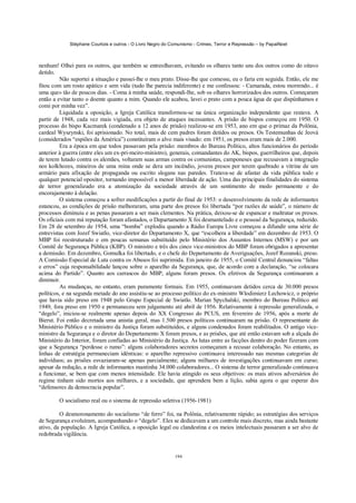 Stéphane Courtois e outros - O Livro Negro do Comunismo - Crimes, Terror e Repressão – by PapaiNoel



nenhum! Olhei para os outros, que também se entreolhavam, evitando os olhares tanto uns dos outros como do oitavo
detido.
         Não suportei a situação e passei-lhe o meu prato. Disse-lhe que comesse, eu o faria em seguida. Então, ele me
fitou com um rosto apático e sem vida (tudo lhe parecia indiferente) e me confessou: - Camarada, estou morrendo... é
uma que» tão de poucos dias. - Coma à minha saúde, respondi-lhe, sob os olhares horrorizados dos outros. Começaram
então a evitar tanto o doente quanto a mim. Quando ele acabou, lavei o prato com a pouca água de que dispúnhamos e
comi por minha vez”.
         Liquidada a oposição, a Igreja Católica transformou-se na única organização independente que restava. A
partir de 1948, cada vez mais vigiada, era objeto de ataques incessantes. A prisão de bispos começou em 1950. O
processo do bispo Kacmarek (condenado a 12 anos de prisão) realizou-se em 1953, ano em que o primaz da Polônia,
cardeal Wyszynski, foi aprisionado. No total, mais de cem padres foram detidos ou presos. Os Testemunhas de Jeová
(considerados “espiões da América”) constituíram o alvo mais visado: em 1951, os presos eram mais de 2.000.
         Era a época em que todos passavam pela prisão: membros do Bureau Político, altos funcionários do período
anterior à guerra (entre eles um ex-pri-meiro-ministro), generais, comandantes do AK, bispos, guerrilheiros que, depois
de terem lutado contra os alemães, voltaram suas armas contra os comunistas, camponeses que recusavam a integração
nos kolkhozes, mineiros de uma mina onde se dera um incêndio, jovens presos por terem quebrado a vitrine de um
armário para afixação de propaganda ou escrito slogans nas paredes. Tratava-se de afastar da vida pública todo e
qualquer potencial opositor, tornando impossível a menor liberdade de ação. Uma das principais finalidades do sistema
de terror generalizado era a atomização da sociedade através de um sentimento de medo permanente e do
encorajamento à delação.
         O sistema começou a sofrer modificações a partir do final de 1953: o desenvolvimento da rede de informantes
estancou, as condições de prisão melhoraram, uma parte dos presos foi libertada “por razões de saúde”, o número de
processos diminuiu e as penas passaram a ser mais clementes. Na prática, deixou-se de espancar e maltratar os presos.
Os oficiais com má reputação foram afastados, o Departamento X foi desmantelado e o pessoal da Segurança, reduzido.
Em 28 de setembro de 1954, uma “bomba” explodiu quando a Rádio Europa Livre começou a difundir uma série de
entrevistas com Jozef Swiatlo, vice-diretor do Departamento X, que “escolhera a liberdade” em dezembro de 1953. O
MBP foi reestruturado e em poucas semanas substituído pelo Ministério dos Assuntos Internos (MSW) e por um
Comitê de Segurança Pública (KBP). O ministro e três dos cinco vice-ministros do MBP foram obrigados a apresentar
a demissão. Em dezembro, Gomulka foi libertado, e o chefe do Departamento de Averiguações, Jozef Rozanski, preso.
A Comissão Especial de Luta contra os Abusos foi suprimida. Em janeiro de 1955, o Comitê Central denunciou “faltas
e erros” cuja responsabilidade lançou sobre o aparelho da Segurança, que, de acordo com a declaração, “se colocara
acima do Partido”. Quanto aos carrascos do MBP, alguns foram presos. Os efetivos da Segurança continuaram a
diminuir.
         As mudanças, no entanto, eram puramente formais. Em 1955, continuavam detidos cerca de 30.000 presos
políticos, e na segunda metade do ano assistiu-se ao processo político do ex-ministro Wlodimierz Lechowicz, o próprio
que havia sido preso em 1948 pelo Grupo Especial de Swiatlo. Marian Spychalski, membro do Bureau Político até
1949, fora preso em 1950 e permaneceu sem julgamento até abril de 1956. Relativamente à repressão generalizada, o
“degelo”, iniciou-se realmente apenas depois do XX Congresso do PCUS, em fevereiro de 1956, após a morte de
Bierut. Foi então decretada uma anistia geral, mas 1.500 presos políticos continuaram na prisão. O representante do
Ministério Público e o ministro da Justiça foram substituídos, e alguns condenados foram reabilitados. O antigo vice-
ministro da Segurança e o diretor do Departamento X foram presos, e as prisões, que até então estavam sob a alçada do
Ministério do Interior, foram confiadas ao Ministério da Justiça. As lutas entre as facções dentro do poder fizeram com
que a Segurança “perdesse o rumo”: alguns colaboradores secretos começaram a recusar colaboração. No entanto, as
linhas de estratégia permaneciam idênticas: o aparelho repressivo continuava interessado nas mesmas categorias de
indivíduos; as prisões esvaziaram-se apenas parcialmente; alguns milhares de investigações continuavam em curso;
apesar da redução, a rede de informantes mantinha 34.000 colaboradores... O sistema de terror generalizado continuava
a funcionar, se bem que com menos intensidade. Ele havia atingido os seus objetivos: os mais ativos adversários do
regime tinham sido mortos aos milhares, e a sociedade, que aprendera bem a lição, sabia agora o que esperar dos
“defensores da democracia popular”.

        O socialismo real ou o sistema de repressão seletiva (1956-1981)

         O desmoronamento do socialismo “de ferro” foi, na Polônia, relativamente rápido; as estratégias dos serviços
de Segurança evoluíram, acompanhando o “degelo”. Eles se dedicavam a um controle mais discreto, mas ainda bastante
ativo, da população. A Igreja Católica, a oposição legal ou clandestina e os meios intelectuais passaram a ser alvo de
redobrada vigilância.


                                                            194
 