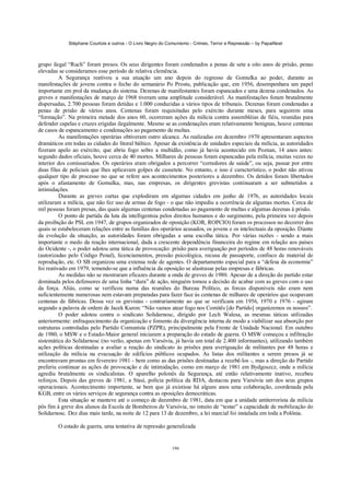 Stéphane Courtois e outros - O Livro Negro do Comunismo - Crimes, Terror e Repressão – by PapaiNoel



grupo ilegal “Ruch” foram presos. Os seus dirigentes foram condenados a penas de sete a oito anos de prisão, penas
elevadas se consideramos esse período de relativa clemência.
          A Segurança reativou a sua atuação um ano depois do regresso de Gomulka ao poder, durante as
manifestações de jovens contra o fecho do semanário Po Prostu, publicação que, em 1956, desempenhara um papel
importante em prol da mudança do sistema. Dezenas de manifestantes foram espancados e uma dezena condenados. As
greves e manifestações de março de 1968 tiveram uma amplitude considerável. As manifestações foram brutalmente
dispersadas, 2.700 pessoas foram detidas e 1.000 conduzidas a vários tipos de tribunais. Dezenas foram condenadas a
penas de prisão de vários anos. Centenas foram requisitadas pelo exército durante meses, para seguirem uma
“formação”. Na primeira metade dos anos 60, ocorreram ações da milícia contra assembléias de fiéis, reunidas para
defender capelas e cruzes erigidas ilegalmente. Mesmo se as condenações eram relativamente benignas, houve centenas
de casos de espancamento e condenações ao pagamento de multas.
          As manifestações operárias obtiveram outro alcance. As realizadas em dezembro 1970 apresentaram aspectos
dramáticos em todas as cidades do litoral báltico. Apesar da existência de unidades especiais da milícia, as autoridades
fizeram apelo ao exército, que abriu fogo sobre a multidão, como já havia acontecido em Poznan, 14 anos antes:
segundo dados oficiais, houve cerca de 40 mortos. Milhares de pessoas foram espancadas pela milícia, muitas vezes no
interior dos comissariados. Os operários eram obrigados a percorrer “corredores de saúde”, ou seja, passar por entre
duas filas de policiais que lhes aplicavam golpes de cassetete. No entanto, e isso é característico, o poder não ativou
qualquer tipo de processo no que se refere aos acontecimentos posteriores a dezembro. Os detidos foram libertados
após o afastamento de Gomulka, mas, nas empresas, os dirigentes grevistas continuaram a ser submetidos a
intimidações.
          Durante as greves curtas que explodiram em algumas cidades em junho de 1976, as autoridades locais
utilizaram a milícia, que não fez uso de armas de fogo - o que não impediu a ocorrência de algumas mortes. Cerca de
mil pessoas foram presas, das quais algumas centenas condenadas ao pagamento de multas e algumas dezenas à prisão.
          O ponto de partida da luta da intelligentsia pelos direitos humanos e do surgimento, pela primeira vez depois
da proibição do PSL em 1947, de grupos organizados de oposição (KOR, ROPCIO) foram os processos no decorrer dos
quais se estabeleceram relações entre as famílias dos operários acusados, os jovens e os intelectuais da oposição. Diante
da evolução da situação, as autoridades foram obrigadas a uma escolha tática. Por várias razões - sendo a mais
importante o medo da reação internacional, dada a crescente dependência financeira do regime em relação aos países
do Ocidente -, o poder adotou uma tática de provocação: prisão para averiguação por períodos de 48 horas renováveis
(autorizadas pelo Código Penal), licenciamentos, pressão psicológica, recusa de passaporte, confisco de material de
reprodução, etc. O SB organizou uma extensa rede de agentes. O departamento especial para a “defesa da economia”
foi reativado em 1979, temendo-se que a influência da oposição se alastrasse pelas empresas e fábricas.
          As medidas não se mostraram eficazes durante a onda de greves de 1980. Apesar de a direção do partido estar
dominada pelos defensores de uma linha “dura” de ação, ninguém tomou a decisão de acabar com as greves com o uso
da força. Aliás, como se verificou numa das reuniões do Bureau Político, as forcas disponíveis não eram nem
suficientemente numerosas nem estavam preparadas para fazer face às centenas de milhares de operários que ocupavam
centenas de fábricas. Dessa vez os grevistas - contrariamente ao que se verificara em 1956, 1970 e 1976 - agiram
segundo a palavra de ordem de Jacek Kuron: “Não vamos atear fogo nos Comitês [do Partido] organizemos os nossos”.
          O poder adotou contra o sindicato Solidarnosc, dirigido por Lech Walesa, as mesmas táticas utilizadas
anteriormente: enfraquecimento da organização e fomento da divergência interna de modo a viabilizar sua absorção por
estruturas controladas pelo Partido Comunista (PZPR), principalmente pela Frente de Unidade Nacional. Em outubro
de 1980, o MSW e o Estado-Maior general iniciaram a preparação do estado de guerra. O MSW começou a infiltração
sistemática do Solidarnosc (no verão, apenas em Varsóvia, já havia um total de 2.400 informantes), utilizando também
ações políticas destinadas a avaliar a reação do sindicato às prisões para averiguação de militantes por 48 horas e
utilização da milícia na evacuação de edifícios públicos ocupados. As listas dos militantes a serem presos já se
encontravam prontas em fevereiro 1981 - bem como as das prisões destinadas a recebê-los -, mas a direção do Partido
preferiu continuar as ações de provocação e de intimidação, como em março de 1981 em Bydgoszcz, onde a milícia
agrediu brutalmente os sindicalistas. O aparelho polonês da Segurança, até então relativamente inativo, recebeu
reforços. Depois das greves de 1981, a Stasi, polícia política da RDA, destacou para Varsóvia um dos seus grupos
operacionais. Acontecimento importante, se bem que já existisse há alguns anos uma colaboração, coordenada pela
KGB, entre os vários serviços de segurança contra as oposições democráticas.
          Esta situação se manteve até o começo de dezembro de 1981, data em que a unidade antiterrorista da milícia
pôs fim à greve dos alunos da Escola de Bombeiros de Varsóvia, no intuito de “testar” a capacidade de mobilização do
Solidarnosc. Dez dias mais tarde, na noite de 12 para 13 de dezembro, a lei marcial foi instalada em toda a Polônia.

        O estado de guerra, uma tentativa de repressão generalizada


                                                            196
 