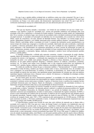 Stéphane Courtois e outros - O Livro Negro do Comunismo - Crimes, Terror e Repressão – by PapaiNoel



         Por que é que a opinião pública ocidental não se mobilizou contra esse crime comunista? Por que é que a
indignação do físico Albert Einstein não foi apoiada por uma intensa campanha de coleta de assinaturas? Por que é que
os resistentes, na França e em outros países, não denunciaram vigorosamente esse crime? Por que é que não se
verificaram manifestações maciças de solidariedade para com uma democrata para salvá-la da forca?

          A destruição da sociedade civil

           Para que nos façamos entender, é necessário - em virtude do caos semântico em que nos é dado viver -
explicitar o que significa a noção de “sociedade civil”, mesmo sem pretender estabelecer uma definição final. Essa
sociedade evolui com o capitalismo e a formação do Estado moderno. Contraponto ao poder estatal, ela é independente
dele. Ela se sustenta, em primeiro lugar, num sistema de necessidades onde a atividade econômica privada desempenha
um papel essencial. A sociedade civil pressupõe um indivíduo rico em necessidades, ela se assenta nos valores desse
último, sujeito da consciência e da ação, detentor da liberdade humana. Esse indivíduo é ao mesmo tempo um ser
egoísta, independente (burguês) e um cidadão interessado pelos assuntos públicos (homem “comunitário”). Lubomir
Sochor, filósofo e poli-tólogo, define a sociedade civil como “o conjunto das instituições sociais suprafamiliares e ao
mesmo tempo não estatais que congregam os membros da sociedade, objetivando uma ação coordenada e exprimindo
as opiniões e interesses particulares desses membros. Claro que sob a condição de esses organismos e instituições
serem autónomos e não transformados em organismos paraestatais ou meras 'correias de transmissão' do poder do
Estado”. Incluiremos, portanto, entre os organismos da sociedade civil que constituem uma forma de fiscalização social
do Estado, corporações e associações, Igrejas, sindicatos, municípios e poderes locais (self-government), partidos
políticos e opinião pública.
         A estratégia amadurecida e refletida pela repressão comunista, visando à instauração do poder absoluto,
supunha, depois de eliminados os concorrentes políticos e todos os possíveis detentores de um “poder real” - entre eles
os quadros do exército e da Segurança -, a destruição dos organismos da sociedade civil. Os que queriam para si o
monopólio do poder e da verdade eram portanto obrigados a eliminar as forças detentoras, ou que tendiam a ser
detentoras, de um poder político-espiritual: dirigentes e militantes políticos ou sindicais, eclesiásticos, jornalistas,
escritores, etc. As vítimas eram muitas vezes escolhidas entre os que ocupavam postos-chave nos organismos da
sociedade civil - partidos, Igrejas, sindicatos, ordens religiosas, associações, órgãos da imprensa, poder local.
         No critério de escolha das vítimas há que se mencionar também o “internacionalismo”. O poder, totalmente
subordinado à União Soviética, mandava que fossem cortados todos os laços, extremamente ricos, da sociedade civil
com o estrangeiro. Os social-democratas, os católicos, os trotskistas, os protestantes, etc. foram visados não só pelas
suas atividades no interior dos seus países, mas igualmente porque representantes de correntes que, pela sua natureza,
mantinham ligações tradicionais ricas e frutuosas com o exterior. Os interesses e a finalidade da estratégia soviética
exigiam o desmantelamento dessas relações.
         De uma forma geral, nas novas “democracias populares”, as sociedades civis não eram fortes. No período
anterior à guerra, o seu desenvolvimento fora interrompido por regimes autoritários ou semi-autoritários, ou ainda por
economias e estruturas sociais muito pouco evoluídas. A guerra, os fascismos locais e a política dos ocupantes haviam
contribuído fortemente para essa fraqueza. Depois da Libertação, o comportamento das autoridades soviéticas e as
depurações selvagens limitaram ainda mais as suas possibilidades de desenvolvimento.
         Por outro lado, as intervenções do Exército Vermelho na zona de ocupação da Alemanha de Leste explicam,
em grande parte, a relativa “clemência” da repressão policial e judicial e a ausência de processos políticos de “grande
espetáculo” na República Democrática da Alemanha durante o seu período da fundação (ela nasceu em 1949) -
repressão e processos que acompanharam, em todos os outros países, a instauração dos regimes comunistas. Na RDA, o
recurso a esses instrumentos de violência não foi necessário; os objetivos do novo regime haviam sido atingidos através
da repressão precedente. Segundo estudos realizados depois da queda do muro de Berlim, em 1989, as autoridades
soviéticas de ocupação foram, entre 1945 e 1950, responsáveis pelo aprisionamento de 122.000 pessoas, 43.000 das
quais morreram na prisão, e 756 foram condenadas à morte. A direção do SED foi diretamente responsável por uma
repressão que atingiu entre 40.000 e 60.000 pessoas.
         A Tchecoslováquia constitui uma exceção de outro tipo, pela violência da repressão que se abateu sobre a
sociedade civil a partir de 1948. Esse país era o único da Europa Central e do Sudeste a ter estabelecido uma real
democracia parlamentar no período entre as duas guerras - experiência vivida também na Roménia, se bem que de
forma limitada. Acrescente-se que a Tchecoslováquia pertencia então ao grupo dos dez países mais industrializados do
mundo. A sua sociedade civil era, na ocasião da Libertação e no espaço da Europa do Centro e do Sudeste, a mais
desenvolvida e a mais estruturada e se havia reconstituído logo desde 1945. Já em 1946, quase 2,5 milhões de cidadãos,
cerca de metade da população adulta, eram filiados a um dos quatro partidos políticos das três nações tchecas (Boémia,
Morávia e Silésia). Dois milhões de tchecos e eslovacos pertenciam a sindicatos unificados. Centenas de milhares de


                                                            206
 