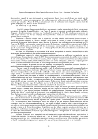 Stéphane Courtois e outros - O Livro Negro do Comunismo - Crimes, Terror e Repressão – by PapaiNoel



desempenhava o papel de padre devia despir-se completamente; depois ele era envolvido por um lençol sujo de
excrementos e lhe penduravam no pescoço um falo confeccionado com sabão, miolo de pão e pulverizado com DDT.
Na noite que antecedeu a Páscoa de 1950, os estudantes em curso de reeducação foram obrigados a passar diante do
“padre” e a beijar o falo, dizendo: “Cristo ressuscitou”.
        (V. lerunca, op. cit., pp. 59-61.)

           Em 1952, as autoridades romenas decidiram - sem sucesso - ampliar a experiência de Pitesti, em particular
aos campos de trabalho do canal Danúbio - Mar Negro. O segredo foi entretanto revelado pelas rádios ocidentais,
obrigando a direção comunista a pôr fim a essa “reeducação”, em agosto de 1952. Por ocasião de um processo, em
1954, Eugen Turcanu e seis dos seus cúmplices foram condenados à morte, mas nenhum verdadeiro responsável do
aparelho policial foi atingido.
         Finalmente, o terceiro exemplo entre os países que, em nossa opinião, acrescentaram um traço original à
história da repressão comunista na Europa: a Bulgária e o seu campo de Lovetch. O campo foi criado em 1959, sete
anos depois da morte de Stalin, três anos após o discurso de Kruschev que condenava os crimes stalinistas no XX
Congresso do PCUS e num momento em que vários campos destinados aos presos políticos estavam sendo fechados,
inclusive na União Soviética. A área de Lovetch não era extensa e a sua capacidade não excedia os mil presos. Mas o
que ali se passava era atroz pelas matanças que os carrascos praticavam. Os presos eram torturados e executados da
maneira mais primitiva: a pauladas.
         O campo fora aberto depois do encerramento do de Belene, bem presente na memória coletiva húngara, e onde
se davam aos porcos os cadáveres dos detidos mortos ou assassinados.
         Oficialmente, o campo foi criado para receber criminosos perigosos e malfeitores irrecuperáveis, mas os
testemunhos que foram conhecidos a partir de 1990 demonstram no entanto que a maioria dos detidos foram enviados
ali sem serem julgados: “Se você usa calcas à ocidental, cabelo comprido, ouve música americana, fala as línguas desse
mundo que nos é hostil, o que lhe permite estabelecer contato com turistas estrangeiros... então, você vai para a prisão!”
Assim, os detidos nesse campo, nesse centro de reeducação pelo trabalho, eram geralmente jovens.
         Tzvetan Todorov, no prefácio do livro que apresenta o testemunho de prisioneiros, dos seus familiares e
também de elementos do aparelho repressivo, resume assim o dia-a-dia em Lovetch:
         “Durante o toque da alvorada, logo pela manhã, o chefe da polícia (o representante da Segurança de Estado no
campo) escolhe as suas vítimas; ele tem por hábito tirar do bolso um pequeno espelho e dá-lo a eles dizendo: 'Tome...
olhe o seu rosto pela última vez!' A cada um dos condenados é então dado um saco, que servirá para transportar para o
campo, à noite, o seu cadáver: todos são obrigados a levá-lo eles mesmos, como Cristo transportou a sua cruz até o
Gólgota. Eles partem então para o local de trabalho, no caso uma pedreira. É lá que irão ser espancados até a morte, os
corpos enfiados depois nos sacos, fechados com um pedaço de arame. À noite, seus camaradas trarão seus corpos para
o campo, num carrinho de mão, e os cadáveres empilhados por detrás das latrinas, onde ficarão - até chegarem ao
número de 20, para que o caminhão não desperdice viagens. Todos os que, durante o dia, não cumprirem as normas,
serão distinguidos durante o toque de recolher: o responsável da polícia desenhará com seu cassetete um círculo no
chão a sua frente; os que forem convidados a entrar vão ser cobertos de pancadas.”?
         Não foi ainda estabelecido o número exato de mortos nesse campo, mas mesmo que se trate apenas de algumas
centenas, Lovetch - fechado pelas autoridades búlgaras em 1962, depois de um nítido abrandamento do seu regime
interno em 1961 -, é um símbolo importante da barbárie dos países comunistas. Teríamos vontade de falar aqui de
“barbárie dos Bálcãs”, em referência ao livro sobre o terror nos Bálcãs depois da Primeira Guerra Mundial, escrito por
Henri Barbusse, um autor lembrado com freqüência por suas posições pró-stalinistas.
         Finalizando essa análise sobre a repressão que se abateu sobre todos os não-comunistas, devemos sublinhar
que o terror de massa não era de modo algum justificado pelo “contexto da época”, pela guerra fria que desde 1947
regia o mundo e que atingia o auge nos anos seguintes, com a guerra “quente”, a verdadeira guerra na Coreia de 1950 a
1953. Os adversários do poder comunista no interior dos países de que nos ocupamos nunca defenderam, na sua
esmagadora maioria, o uso de métodos violentos ou a luta armada (a Polônia representa a única exceção digna de nota,
para além da existência de grupos armados na Bulgária e na Roménia). Geralmente espontânea e desorganizada, a sua
oposição revestia-se de formas democráticas. Os políticos que não tinham emigrado acreditavam de início que a
repressão era um fenómeno passageiro. Os casos de oposição armada foram raros; tratava-se, muitas vezes, de “acertos
de contas” dos serviços secretos ou ações às cegas, sem contexto político e mais próximas do crime puro e simples do
que da luta política premeditada.
         Portanto, a violência ou a importância das atividades oposicionistas não são suficientes para justificar a
violência da repressão. Pelo contrário, sabe-se que a “luta de classes” foi regularmente “organizada” e que redes
oposicionistas eram por vezes montadas pelos agentes provocadores da polícia secreta. Sabe-se também que acontecia
ao Grande Manipulador recompensar esses agentes pelos seus serviços prestados, deixando-os ser executados.


                                                            214
 