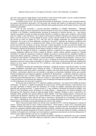 Stéphane Courtois e outros - O Livro Negro do Comunismo - Crimes, Terror e Repressão – by PapaiNoel



pela crise e pela queda do Antigo Regime. Fazer da Rússia “o país mais livre do mundo”, esse era o sonho de idealistas
tais como o príncipe Lvov, chefe dos dois primeiros governos provisórios.
          “O espírito do povo russo”, diz ele numa de suas primeiras declarações, “revelou-se, por sua própria natureza,
um espírito universalmente democrático. Ele está pronto não somente para fundir-se na democracia universal, mas
também para liderá-la no caminho do progresso delimitado pelos grandes princípios da Revolução Francesa: Liberdade,
Igualdade, Fraternidade.”
          Certo de suas convicções, o governo provisório multiplicou as medidas democráticas - liberdades
fundamentais, sufrágio universal, supressão de toda discriminação de casta, raça ou religião, reconhecimento do direito
da Polônia e da Finlândia à autodeterminação, promessa de autonomia às minorias nacionais, etc. - que deviam,
segundo se acreditava, permitir um amplo movimento patriótico, consolidar a coesão social, assegurar a vitória militar
junto aos Aliados e atar solidamente o novo regime às democracias ocidentais. Entretanto, por excesso de escrúpulos
legais, o governo recusou-se, em uma situação de guerra, a tomar, antes da reunião de uma Assembleia Constituinte
que deveria ser eleita em outubro de 1917, toda uma série de medidas importantes que teriam assegurado sua
continuação. Ele se ateve, de forma deliberada, a permanecer “provisório”, deixando em suspenso os problemas mais
explosivos: o problema da paz e o problema da terra. Quanto à crise econômica, ligada à continuação da guerra, o
governo provisório não conseguiu, do mesmo modo que o regime precedente, ter êxito em resolvê-los durante seus
poucos meses de existência; problemas de abastecimento, penúrias, inflação, ruptura do circuito de trocas, fechamento
de empresas e explosão do desemprego fizeram apenas exacerbar as tensões sociais.
          Diante da vacilação do governo, a sociedade continuou a organizar-se de maneira autónoma. Em poucas
semanas, abundaram milhares de sovietes, Comitês de fábricas e bairros, milícias operárias armadas (as “Guardas
Vermelhas”), Comitês de camponeses, Comitês de soldados, de cossacos e de donas-de-casa. Abundaram também os
lugares para debates, propostas e confrontos, onde a opinião pública manifestava suas reivindicações, suas alternativas
ao modo de se fazer política. O mitingovanie (o comício permanente) - verdadeira festa de libertação - tornou-se, com o
decorrer dos dias, cada vez mais violento, uma vez que a revolução de fevereiro havia liberado ressentimentos e
frustrações sociais por muito tempo acumulados; ele opunha-se francamente à democracia parlamentar sonhada pelos
políticos do novo regime. No decorrer de 1917, assistiu-se a uma inegável radicalização das reivindicações dos
movimentos sociais.
          Os operários passaram das reivindicações econômicas - jornada de oito horas, supressão de multas e de outras
medidas humilhantes, seguridade social, aumentos de salário - à demanda política, o que implicava uma mudança
radical das relações sociais entre patrões e assalariados e, também, uma outra forma de poder. Organizados em Comitês
de fábrica - cujo primeiro objetivo era o de controlar a contratação e as demissões, impedindo, assim, que os patrões
fechassem injustamente suas empresas alegando o rompimento de abastecimento -, os operários chegaram a exigir que
a produção estivesse sob o “controle operário”. Mas, para que nascesse esse controle operário, era necessária uma
forma de governo absolutamente nova, o “poder dos sovietes”, a única capaz de tomar medidas radicais, especialmente
o sequestro judicial e nacionalização das empresas, uma reivindicação desconhecida na primavera de 1917, porém cada
vez mais proposta nos seis meses que se seguiram.
          No decorrer das revoluções de 1917, o papel dos soldados-camponeses - uma massa de dez milhões de homens
mobilizados - foi decisivo. A rápida decomposição do exército russo, vencido pelas deserções e pelo pacifismo, teve
um papel catalisador na falência geral das instituições. Os Comitês de soldados, autorizados pelo primeiro texto
aprovado pelo governo provisório - o famoso decreto n° l, uma verdadeira “declaração dos direitos do soldado”, pois
abolia as mais humilhantes regras disciplinares do Antigo Regime -, ultrapassavam com bastante freqüência suas
prerrogativas. Eles chegaram a recusar as ordens de alguns oficiais, “elegendo” obedecer a outros, a intrometer-se em
estratégia militar, posando como um tipo inédito de “poder soldado”. Esse poder soldado preparou o terreno para um
“bolchevismo de trincheira” específico, que o general Brussilov, chefe supremo do exército russo, caracterizava assim:
“Os soldados não tinham a menor idéia do que eram o comunismo, o proletariado ou a Constituição. Eles queriam a
paz, a terra e a liberdade de viver sem leis, sem oficiais, nem grandes proprietários de terra. Seu 'bolchevismo' era na
verdade apenas um formidável anseio pela liberdade sem entraves, pela anarquia.”
          Após o fracasso da última ofensiva do exército russo, em junho de 1917, o exército desagregou-se: centenas de
oficiais - suspeitos pela tropa de serem “contra-revolucionários” - foram detidos e, muitas vezes, massacrados pelos
soldados. O número de desertores subiu assustadoramente, atingindo, em agosto-setembro, várias dezenas de milhares
por dia. Os camponeses-soldados tinham apenas uma idéia na cabeça: voltar para casa, para não perderem a divisão das
terras e do gado dos grandes proprietários. De junho a outubro de 1917, mais de dois milhões de soldados, cansados de
combater ou de esperar com o estômago vazio nas trincheiras e guarnições, desertaram de um exército deliquescente. O
retorno às suas cidades alimentou, por sua vez, o tumulto no campo.
          Até o verão, o tumulto agrário estava bastante circunscrito, sobretudo em comparação com o que se passara
por ocasião da revolução de 1905-1906. Depois de conhecida a notícia da abdicação do czar, a assembleia camponesa


                                                             24
 