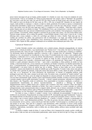 Stéphane Courtois e outros - O Livro Negro do Comunismo - Crimes, Terror e Repressão – by PapaiNoel



pouco menos mal pagos do que no laojiao, podem mandar vir a família ou casar, mas vivem em condições de semi-
encarceramento. Trata-se, na realidade, da "câmara de descompressão" dos campos, onde os "libertados" são guardados
por vezes para o resto das suas vidas: nos anos 60, 95% dos sobreviventes do laogai teriam sido colocados no jiuye, e
50% ainda no início da década de 80, bem como de 20% a 30% dos ex-laojiao.M3 Afastados de seus lugares de
origem, tendo perdido os empregos e o direito a residir na cidade, geralmente divorciados (a esposa é constantemente
incitada pelas autoridades a separar-se do "criminoso"), suspeitos para o resto das suas vidas porque "erraram", o mais
triste é que muitas vezes não têm outro lugar para onde ir, e resignam-se à sua condição... Nada mais tendo a esperar,
podem inspirar pena até aos detidos do laogai: "Os trabalhadores livres, que começávamos a encontrar, formavam um
triste grupo. Podemos dizer que estavam verdadeiramente na prisão como residentes. Eram preguiçosos, inexperientes e
pouco asseados. Visivelmente, tinham chegado à conclusão de que já nada valia a pena, e de certa forma tinham razão.
Estavam sempre famintos, sob as ordens dos guardas, e eram fechados durante a noite como o resto de nós. A única
diferença entre a nossa condição e a deles era o privilégio que tinham de visitar a família. Nada mais que isso. É
verdade que recebiam um salário, mas gastavam-no todo na alimentação e na roupa, que tinham deixado de ser
oferecidas pelo governo. Esses trabalhadores livres mostravam-se totalmente indiferentes a tudo o que pudesse
acontecer. Sob o regime de Mão, qualquer condenação era na realidade uma condenação para toda a vida.

        À procura do "homem novo"

          A prisão ilimitada constitui uma contradição com o próprio projeto, altamente propagandeado, do sistema
penitenciário: a reforma do detido, a sua transformação num "homem novo". Com efeito, diz Jean-Luc Do-menach, o
sistema proclama alto e bom som que "a detenção não é um castigo, mas uma ocasião para o criminoso se reabilitar".
Um documento interno da Segurança especifica o processo a que o suspeito deve ser submetido: "Ninguém pode
submeter-se à lei, sem primeiro ter reconhecido os seus crimes. O reconhecimento dos crimes é uma condição prévia
obrigatória; a submissão à lei é o começo da reforma. Reconhecimento e submissão são as duas primeiras lições que é
necessário ensinar ao prisioneiro e ter presentes no espírito ao longo de todo o processo de reforma"; uma vez
conseguida a ruptura com o passado, o prisioneiro pode começar a ser penetrado por "ideias justas": "E imperativo
instituir os quatro princípios educativos de base — para voltar a encaminhar as ideias políticas do detido no bom
sentido: o marxismo-leninis-mo, a fé no maoísmo, no socialismo, no Partido Comunista e na ditadura democrática do
povo." Consequentemente, os estabelecimentos prisionais são sobretudo locais de ensino para esses "maus alunos"
indisciplinados e um pouco lentos de espírito que são os detidos. "Damos as boas-vindas aos novos camaradas
estudantes", anuncia uma bandeirola do campo de trabalho que acolhe Pasqualini. O estudo é tudo, menos uma palavra
vã: durante todo o período de instrução, ocupa pelo menos duas horas diárias, à noite, depois do jantar, no âmbito da
cela; mas, se os "progressos" de certos prisioneiros são insuficientes, ou durante as campanhas políticas, pode
prolongar-se por todo o dia, toda a semana ou até todo o mês. Em muitos casos, um período de "estudo contínuo", que
pode ir de 15 dias a três meses, serve de estágio de integração no universo prisional. As sessões decorrem de acordo
com um ritual extremamente rígido, durante o qual é rigorosamente proibido caminhar, levantar-se (mesmo para mudar
a posição sentada é preciso pedir autorização), conversar... e dormir, tentação permanente, sobretudo se o trabalho foi
duro durante o dia. Pasqualini, criado no catolicismo, ficou surpreendido ao encontrar a meditação, a confissão e o
arrependimento transformados em práticas marxistas-leninistas — situando-se a diferença na dimensão
obrigatoriamente coletiva e pública desses atos: o objetivo não é restaurar o laço entre o homem e Deus, mas fundir o
indivíduo numa massa totalmente submetida ao Partido. Para variar os prazeres, as sessões centradas na confissão
(obrigatoriamente muito pormenorizada) deste ou daquele detido alternam com as leituras comentadas do Diário do
Povo (durante a Revolução Cultural, serão as Obras do presidente Mao — era obrigatório trazer sempre consigo o livro
das suas Citações), ou com "discussões" sobre qualquer acontecimento considerado assunto edificante.
          Em todos os casos, o objetivo é sempre o mesmo: levar à abdicação da personalidade. O chefe da cela,
também ele um prisioneiro, frequentemente um antigo membro do PC, desempenha aqui papel fundamental: "Lançava-
nos infatigavelmente em discussões de grupo ou em histórias que contivessem princípios morais a observar. Todos os
outros temas a que os nossos espíritos poderiam abandonar-se - a família, a comida, o desporto, os passatempos ou,
evidentemente, o sexo - eram absolutamente proibidos. 'Aos olhos do governo, devemos estudar em conjunto e vigiar-
nos mutuamente', tal era a divisa, e estava inscrita por todo lado na prisão." Convém purgar-se, reconhecer que se agiu
mal porque se era mau: "Seja qual for a categoria a que pertençamos, todos cometemos os nossos crimes porque
tínhamos maus pensamentos", assegura o chefe da cela. E se isso acontecia, a culpa era da contaminação pelas ideias
capitalistas, imperialistas, reacionárias: todos os delitos são, em última análise, políticos numa sociedade onde nada
escapa ao político.
           A solução é simples: mudar de ideias. E, como na China o rito é inseparável do coração, aceitar o molde que
fará de todos e cada um mais um revolucionário padronizado, senão mesmo um herói do tipo Lei Feng, esse soldado


                                                            254
 