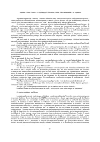 Stéphane Courtois e outros - O Livro Negro do Comunismo - Crimes, Terror e Repressão – by PapaiNoel



         Seguiram-se pancadas e torturas. Eu nunca tinha visto antes torturas como aquelas: obrigaram essas pessoas a
comer matérias das latrinas e insetos; submeteram-nas a choques elétricos; fizeram com que se ajoelhassem em cima de
cacos de vidro; forçaram-nas à performance do "avião", pendurando-as pelos braços e pelas pernas.
         Os primeiros a pegar nos porretes e a torturar foram os bárbaros da escola: filhos de quadros do Partido e de
oficiais do exército, pertenciam às cinco classes vermelhas - categoria que compreendia igualmente os filhos de
operários, de camponeses pobres e semipobres, e de mártires revolucionários. [...] Grosseiros e cruéis, eles estavam
habituados a jogar com a influência dos pais e a brigar com os outros alunos. Sendo de tal modo incompetentes nos
estudos, eles estavam para ser expulsos, e culpavam provavelmente os professores por esse fato.
         Encorajados pelos provocadores, os outros alunos gritavam: "Batam neles!", e, lançando-se contra os
professores, davam-lhes murros e pontapés. Os mais tímidos foram obrigados a apoiá-los, gritando a plenos pulmões e
erguendo o punho.
         Não havia nada de estranho em tudo aquilo. Os jovens alunos eram, normalmente, calmos e bem-educados,
mas, dado o primeiro passo, não podiam fazer outra coisa senão seguir adiante. [...]
         O golpe mais duro para mim, nesse dia, foi, porém, o assassinato do meu querido professor Chen Ku-teh,
aquele por quem eu tinha mais amor e respeito. [...]
         O professor Chen, que tinha mais de 60 anos e sofria de hipertensão, foi arrastado para fora às Ilh30min,
exposto ao sol do verão durante mais de duas horas, e depois forçado a desfilar com os outros carregando um cartaz e
batendo num gongo. Em seguida, arrastaram-no para o primeiro andar de um edifício escolar, depois novamente para
baixo, batendo-lhe com os punhos e com cabos de vassoura ao longo de todo o trajeto. No primeiro andar, alguns dos
agressores entraram numa sala de aula para irem buscar varas de bambu, com as quais continuaram a bater-lhe. Detive-
os, suplicando:
"Não há necessidade de fazer isso! É demais!"
         O professor Chen desmaiou várias vezes, mas eles faziam-no voltar a si jogando baldes de água fria em seu
rosto. Quase não conseguia mexer-se: tinha os pés cortados pelos vidros e rasgados pelos espinhos. Mas o seu espírito
não fora abatido.
         "Por que não me matam?" - gritava. "Matem-me!"
         Isso durou seis horas, até que ele perdeu o controle dos seus excrementos. Os atormentadores tentaram enfiar
um bastão no reto. Caiu pela última vez. Novamente jogaram-lhe água fria, mas era tarde demais. Os assassinos
ficaram por um instante como que atordoados, pois era, sem dúvida, a primeira vez que espancavam um homem até à
morte, tal como era, para a maior parte de nós, a primeira vez que assistíamos a semelhante cena. Começaram a fugir,
uns atrás dos outros. [...] Arrastaram o corpo de sua vítima para fora do campo, até uma cabana de madeira onde os
professores costumavam jogar pingue-pongue. Aí, estenderam-no em cima de um tapete de ginástica sujo e depois
chamaram o médico da escola e disseram-lhe:
         "Verifique cuidadosamente se ele morreu mesmo de hipertensão. Você não tem o direito de defendê-lo!"
         O médico examinou-o e declarou que tinha morrido em consequência de torturas. Então, alguns o agarraram e
começaram a bater nele, dizendo:
         "Por que é que você respira pela mesma narina que ele? Quer acabar da mesma maneira?"
         O médico acabou escrevendo na certidão de óbito: "Morte devida a um súbito ataque de hipertensão".

        Os revolucionários e seu Mestre

         Lenda dourada: durante muito tempo, o Ocidente considerou os Guardas Vermelhos como primos, apenas um
pouco mais fanáticos, dos revolucionários de 68,234 seus contemporâneos. Lenda negra: a partir da queda dos Quatro,
os Guardas Vermelhos são considerados na China como os auxiliares quase-fascistas de um bando de aventureiros
políticos. A realidade foi muito diferente: os "rebeldes" viam-se a si mesmos como bons comunistas maoístas,
totalmente alheios a qualquer ideal democrático ou libertário. E eles o foram, efetivamente, no essencial. Com muito
pouco centralismo democrático - e isso pôs fim à experiência em apenas dois anos -, eles representaram coletivamente
uma espécie de estranho "partido comunista bis", no momento em que as divisões do primeiro o paralisavam
completamente. Prontos a morrer por Mão, ligados tanto ideologicamente como humanamente a Lin Biao e sobretudo
ao GRC de Jiang Qing, eles só eram uma alternativa em relação às direções municipais e provinciais que enfrentavam a
hostilidade do Centro maoísta, e uma força suplementar para os ajustes de contas do Palácio, em Pequim. A energia
imensa dessas dezenas de milhões de jovens foi puramente destrutiva: durante os períodos - curtos, é verdade - em que
conseguiram ocupar o poder, não fizeram estritamente nada e não modificaram em nenhum ponto assinalável os
princípios básicos do totalitarismo instalado. Os Guardas Vermelhos pretenderam frequentemente imitar os princípios
da Comuna de Paris de 1871, mas nunca as eleições que organizaram tiveram o que quer que fosse de livre e aberto:
tudo era decidido por minúsculos aparelhos autoproclamados; a alternância só se fazia à força, em conflitos constantes,


                                                            267
 