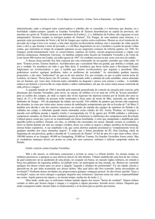Stéphane Courtois e outros - O Livro Negro do Comunismo - Crimes, Terror e Repressão – by PapaiNoel



industrializado, onde a clivagem entre conservadores e rebeldes não se consolida, é o bairrismo que domina, ou a
hostilidade cidades-campos: quando os Guardas Vermelhos de Xiamen desembarcam na capital da província, são
atacados aos gritos de "Fuzhou pertence aos habitantes de Fuzhou [...]; e, habitantes de Fuzhou, não esqueçam os seus
antepassados! Seremos sempre os inimigos jurados de Xiamen". Em Xangai, de uma maneira mais tortuosa, é a
oposição entre provenientes do Norte e do Sul do Jiangsu que explica certos confrontos. Mesmo ao nível minúsculo do
povoado da Longa Curva (ver acima), a luta entre facções revolucionárias disfarça mal o reacender da velha querela
entre o clã Lu, que domina o norte do povoado, e o clã Shen, hegemónico no sul; é também a ocasião de ajustar velhas
contas, que remontam ao tempo da ocupação japonesa ou aos sangrentos começos da reforma agrária, em 1946. No
Guangxi, predo-minantemente rural, os conservadores, expulsos de Guilin, cercam progressivamente a cidade com
milícias camponesas, finalmente vitoriosas. As batalhas campais entre facções do Estandarte Vermelho e do Vento de
Leste fazem 900 mortos em Cantão, em julho-agosto de 1967. Os combates travam-se por vezes com tiros de canhão.
          A dureza desse período fica bem expressa por esse testemunho de um guarda vermelho que tinha então 14
anos: "Éramos jovens. Éramos fanáticos. Acreditávamos que o presidente Mao era grande, que detinha a verdade, que
era a verdade. Eu acreditava em tudo o que Mao dizia. E acreditava que havia razões para a Revolução Cultural.
Julgávamos ser revolucionários e que, à medida que éramos revolucionários que seguiam o presidente Mão,
poderíamos resolver qualquer problema, todos os problemas da sociedade." As atrocidades ganham maiores
proporções, e são mais "tradicionais" do que as do ano anterior. Eis, por exemplo, ao que se podia assistir perto de
Lanzhou, no Gansu: "Devia haver uns 50 veículos... Atravessado sobre o radiador de cada caminhão, estava amarrado
um ser humano, por vezes dois. Estavam todos estendidos na diagonal e presos com arames e cordas... A multidão
rodeava um homem e cravava-lhe no corpo dardos e sabres rudimentares, até que ele caísse numa massa contorcida de
onde jorrava o sangue."
          A segunda metade de 1968 é marcada pela retomada generalizada do controle da situação pelo exército, pela
dissolução dos Guardas Vermelhos, pelo envio, no outono, de milhões (5,4 no total até 1970) de "jovens instruídos"
para os confins dos campos, de onde se espera não vê-los regressar tão depressa (muitos por lá ficarão dez anos ou
mais); de 12 a 20 milhões de pessoas serão ruralizadas à força antes da morte de Mão, incluindo um milhão de
habitantes de Xangai - 18% da população da cidade, um recorde. Três milhões de quadros que haviam sido suspensos
são alceados, às vezes por vários anos, nesses centros de reabilitação semiprisionais que são as Escolas de 7 de Maio. É
também sem dúvida o ano dos maiores massacres, na ocasião da entrada das equipes de operários do Partido e de
soldados nos campi, e sobretudo quando foram retomadas certas cidades do Sul. Assim, Wuzhou, no Guangxi, é
atacada com artilharia pesada e napalm; Guilin é reconquistada em 19 de agosto por 30.000 soldados e milicianos
camponeses armados, no final de uma verdadeira guerra de trincheiras (a indiferença dos camponeses pela Revolução
Cultural parece assim por vezes ter se transformado em franca hostilidade, é certo que manipulada e amplificada pelo
aparelho políti-co-militar). Durante seis dias, os rebeldes são executados em massa. Quando cessam os combates, o
terror se alastra durante um mês aos campos vizinhos, dessa vez contra os negros e antigos membros do Kuomintang,
eternos bodes expiatórios. A sua amplitude é tal, que certos distritos poderão proclamar-se "completamente livres de
qualquer membro dos cinco elementos negros". É então que o futuro presidente do PC, Hua Guofeng, chefe da
Segurança da sua província, ganha a alcunha de "o carniceiro do Hunan". O Sul do país foi o que mais sofreu: talvez
100.000 mortos só no Guangxi, 40.000 no Guangdong, 30.000 no Yunnan. Os Guardas Vermelhos foram cruéis. Mas
as verdadeiras matanças devem ser postas na conta dos seus carrascos: militares e milícias cumprindo ordens do
Partido.

        Guilin: exército contra Guardas Vermelhos

         Mal o dia nasceu, os milicianos começaram a revistar as casas e a efetuar prisões. Ao mesmo tempo, os
militares puseram-se a apregoar as suas diretivas através de alto-falantes. Tinham estabelecido uma lista de dez crimes,
da qual constavam: ter-se apoderado de uma prisão, ter ocupado um banco, ter atacado órgãos militares, ter entrado à
força nos gabinetes da segurança pública, ter pilhado trens, ter participado na luta armada, etc. Bastava ter cometido
qualquer um desses crimes para ser preso e julgado "segundo a ditadura do proletariado". Fiz um rápido cálculo e
apercebi-me de que tinha acumulado seis desses delitos. Mas qual deles não fora cometido "pelas necessidades da
revolução"? Nenhuma dessas atividades me proporcionara qualquer vantagem pessoal. Se não tivesse querido "fazer a
revolução", nunca me teria entregue a qualquer daqueles atos criminosos. Queriam atirar-me toda a responsabilidade
nas costas. Aquilo parecia-me injusto e, ao mesmo tempo, enchia-me de medo. [...]
         Mais tarde, soube que os milicianos tinham matado alguns dos nossos "heróis de combate". Depois tinham
cortado os tubos que faziam chegar o sangue e o oxigénio a alguns pacientes, fazendo novas vítimas. Daqueles que
ainda conseguiam andar, tiraram todos os medicamentos e os levaram para as prisões provisórias.



                                                            271
 