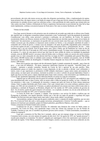 Stéphane Courtois e outros - O Livro Negro do Comunismo - Crimes, Terror e Repressão – by PapaiNoel



provavelmente, não teria sido menos severa nas mãos dos dirigentes nacionalistas. Aliás, a implementação do regime,
numa primeira fase, dá origem menos a um banho de sangue do que à fuga para Sul de centenas de milhares de pessoas
pertencentes às camadas sociais à qual nos referimos acima, e mais geralmente de todos aqueles que temiam pela sua
vida e pelos seus bens. Embora o fechamento do Norte a organismos internacionais ou provenientes da zona Sul se faça
muito rapidamente, continua a ser possível passar do Norte para o Sul, mais ou menos facilmente, até 1948.

    Vítimas da luta armada

     Essa fuga, possível durante os três primeiros anos de existência de um poder que ainda não se afirma como Estado,
não significa que os dirigentes comunistas tenham renunciado a uma "comunização" geral da população da península.
Consideravam, com efeito, como provável e próxima a unificação, em seu benefício, da Coreia. Os arquivos
recentemente abertos em Moscou mostram um Kim H Sung impaciente por derrubar aqueles a quem ele já chama de
"marionetes" dos americanos: as marionetes em questão têm um exército muito mais fraco que o do Norte (os Estados
Unidos receavam que elas próprias se lançassem numa aventura no Norte), a sua concepção autoritária do poder é
contestada sob a forma de greves, e muitas vezes de atentados e de ações de guerrilha enquadradas pelos comunistas
em diversas regiões do país, e a população do Sul - Kim II Sung pensa desta forma e, principalmente, diz isto — tinha
confiança nele e em seu exército. Kim D Sung insiste, pois, junto a Stalin, que dá finalmente luz verde no fim do
inverno de 1949-1950. Em 25 de junho de 1950, ocorre a premeditada invasão. As tropas norte-coreanas invadem o Sul
de surpresa. É o início de uma guerra terrível que fará mais de meio milhão de mortos na totalidade da população
coreana, cerca de 400.000 mortos e um pouco mais de feridos entre os chineses vindos em socorro dos norte-coreanos
quando esses se vêem ameaçados de uma derrota total face às tropas da ONU comandadas pelo general MacArthur,
pelo menos 200.000 mortos entre os soldados norte-coreanos, 50.000 entre os soldados sul-coreanos, mais de 50.000
americanos, além de milhões de desabrigados. O batalhão francês integrado nas forcas da ONU contará cerca de 300
mortos e 800 feridos.
         Raras são as guerras cuja origem está tão obviamente ligada à vontade comunista de expandir - para o bem do
povo - a sua zona de influência... Na época, numerosos intelectuais franceses de esquerda - Jean-Paul Sartre, por
exemplo - apoiaram a posição comunista, fazendo da Coreia do Sul o agressor de um país pacífico. Hoje,
principalmente graças ao estudo dos arquivos à nossa disposição, já não se permite a dúvida: esses sofrimentos e
outros, como os que suportaram os prisioneiros (6.000 soldados americanos e quase outros tantos provenientes de
outros países, na maior parte sul-coreanos, morreram na prisão) ou como o calvário do pessoal diplomático francês e
inglês que ficou em Seul, preso e depois deportado pelas tropas norte-coreanas, o dos missionários que trabalhavam na
Coreia do Sul, igualmente deportados, devem indiscutivelmente ser postos na conta do comunismo.
         Sabemos que ao cabo de três anos de guerra foi assinado, em julho de 1953, um armistício que estabelecia uma
zona desmilitarizada entre as duas Coreias, mais ou menos sobre a linha de partida do conflito, ou seja, o Paralelo 38.
Um armistício, e não a paz. A continuação de incursões e ataques por parte da Coreia do Norte causou numerosas
vítimas. Entre os golpes desferidos pelo Norte contra o Sul e que visaram tanto civis como militares, podemos citar o
ataque, em 1968, por um comando de 31 homens, ao palácio presidencial sul-coreano (um único sobrevivente entre os
assaltantes), o atentado de Rangoon, na Birmânia, dirigido em 9 de outubro de 1983 contra membros do governo de
Seul - fez 16 mortos, quatro dos quais ministros sul-coreanos - ou a explosão, em pleno voo, de um avião da Korea Air
Line, em 29 de novembro de 1987, com 115 pessoas a bordo.
         A Coreia do Norte não é suspeita, é culpada. Uma terrorista a seu serviço foi detida e explicou que em
Pyongyang se pretendia, com aquela operação, mostrar que o Sul não era capaz de garantir a segurança dos jogos
Olímpicos de Seul previstos para alguns meses mais tarde e, desse modo, abalar o seu prestígio.
         Acrescentemos, porque se trata aqui da guerra conduzida contra o conjunto do mundo capitalista, que nos anos
60 e 70 a Coreia do Norte deu asilo a vários grupos terroristas, principalmente o Exército Vermelho japonês — que se
destacou em Israel por seus atentados, grupos de fedayin palestinos, guerrilheiros filipinos, entre outros.
Vítimas comunistas do Partido-Estado norte-coreano
         Lembramo-nos de que o relatório Kruschev foi sobretudo uma denúncia dos crimes de Stalin contra os
comunistas. Na Coreia do Norte, seria igualmente longa a lista das vítimas dos expurgos no seio do Partido do
Trabalho. Calculou-se que, dos 22 membros do primeiro governo norte-coreano, 17 foram assassinados, executados ou
vítimas do expurgo!4
         Logo que o armistício de Pan Mun Jon é assinado, sabe-se que um expurgo atinge, no interior do Partido
Comunista norte-coreano, um certo número de quadros de alto nível. Em 3 de agosto de 1953, um "grande processo" é
ocasião para aniquilar os comunistas "do interior", julgados por espionagem a favor dos americanos e por tentativa de
subversão do regime. Ti-bor Meray, jornalista e escritor húngaro, assistiu a esse processo. Ele havia conhecido um dos



                                                            279
 