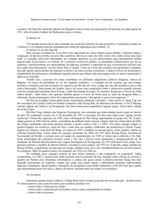 Stéphane Courtois e outros - O Livro Negro do Comunismo - Crimes, Terror e Repressão – by PapaiNoel



acusados, Sol Jang Sik, intérprete adjunto da delegação norte-coreana nas negociações de Kaesong em julho-agosto de
1951, além de poeta e tradutor de Shakespeare para o coreano.

        O número 14

         "Um grande número havia sido costurado nas costas do uniforme de cada prisioneiro. O principal acusado era
o número l, e os restantes estavam numerados por ordem de importância até o número 14.
         O número 14 era Sol Jang Sik.
         Mal consegui reconhecê-lo. O seu belo rosto apaixonado de outros tempos estava abatido e exprimia fadiga e
resignação. Já não havia brilho em seus olhos sombrios. Movia-se como um robô. Como vim a saber vários anos mais
tarde, os acusados eram bem alimentados nas semanas anteriores ao seu aparecimento, para apresentarem melhor
aspecto após as provações e as torturas. Se o processo ocorria em público, as autoridades esforçavam-se por dar ao
auditório, e particularmente aos representantes da imprensa ocidental, a impressão de que os prisioneiros estavam com
boa saúde, bem-alimentados, em boa forma física e mental. Como na Coreia não existiam correspondentes ocidentais,
havendo apenas representantes da imprensa soviética e de outros jornais comunistas, o objerivo óbvio era demonstrar a
culpabilidade dos prisioneiros, humilhando aquelas pessoas que tinham sido personagens mais ou menos importantes e
agora eram acusados.
         Tirando isso, o processo era muito semelhante aos diferentes julgamentos políticos húngaros, tchecos ou
búlgaros. Eu estava tão perturbado ao ver Sol naquelas condições, e a tradução era tão sumária, que mal consigo
recordar o conteúdo exato das acusações (só esperava que Sol não me visse, e julgo que isso não aconteceu, pois a sala
estava abarrotada). Tanto quanto me lembro, estava em causa uma conspiração contra a democracia popular coreana,
com um complô para assassinar Kim II Sung, o líder bem-amado da nação. Os acusados desejavam o retorno da velha
ordem feudal... Além disso, eles queriam também passar a Coreia do Norte para as mãos de Syngman Rhee e,
sobretudo, faziam espionagem a favor dos imperialistas americanos e dos agentes a quem esses pagavam..."
         Da lista de acusados faziam parte muitos funcionários altamente colocados - entre outros, Li Sung Yop, um
dos secretários do Comité Central do Partido Comunista, Paik Hyung Bok, do Ministério do Interior, e Cho II Myung,
ministro adjunto da Cultura e da Propaganda. Sol tinha muito pouca importância naquele grupo. Vários deles vinham
do sul da Coreia.
         Pak Hon Yong, ministro dos Negócios Estrangeiros, um comunista que lutara durante muito tempo no interior
do país, foi condenado à morte em 15 de dezembro de 1955 e executado três dias mais tarde como "agente secreto
americano". Outros lhe seguiram, em 1956, com a eliminação de Mu Chong, representante do grupo dito "de Yenan",
antigo general no VIII Exército chinês, comandante da artilharia norte-coreana e depois chefe de estado-maior do GQG
das forças combinadas sino-norte-coreanas durante a guerra contra o Sul e a ONU. Um outro expurgo atingiu os
quadros ligados aos soviéticos, como Ho Kai, e mais uma vez quadros conhecidos por pertencerem à facção Yenan,
ligados aos chineses, como Kim Du Bong, em março de 1958, e também, na mesma época, outros quadros, abertos às
reformas kruschevianas. Várias ondas de expurgos ocorreram em 1960, em 1967 (Kim Kwang Hyup, secretário do
Secretariado do Partido, é enviado para um campo de concentração), em 1969 (a vítima mais conhecida é Hu Hak-
bong, encarregado das operações secretas contra o Sul, mas é preciso notar igualmente o desaparecimento de 80
estudantes do Instituto Revolucionário das Línguas Estrangeiras de Pyongyang), em 1972 (Pak Kum Chul, antigo vice-
primeiro-ministro e membro do Bureau Político, encontra-se num campo), em 1977 (Li Yong Mu, antigo membro do
Bureau Político, é igualmente enviado para um campo, também nesse caso com o desaparecimento de um certo número
de estudantes, filhos de quadros postos sob suspeita), em 1978, em 1980, etc.
         Na realidade, esses expurgos existem de uma forma estrutural, e não contingente ou conjuntural. Ainda
recentemente, em 1997, é possível que tenha ocorrido uma no princípio do ano, dirigida contra oficiais do exército e
quadros do Partido com veleidades reformadoras, à cabeça dos quais estaria o primeiro-ministro Kang Son San.
Segundo testemunhos de fugitivos, sempre que surge uma tensão ligada a dificuldades materiais suplementares
impostas à população, alguns quadros comunistas são designados como bodes expiatórios, a fim de evitar que o poder
seja minimamente posto em causa, e depois são presos, enviados para um campo, ou executados.

        As execuções

        Ignoramos quantas foram, embora o Código Penal norte-coreano possa dar-nos uma indicação - há pelo menos
47 crimes puníveis com a pena de morte, que se podem classificar em:
        - crimes contra a soberania do Estado;
        - crimes contra a administração do Estado, crimes contra a propriedade do Estado;
        - crimes contra as pessoas;


                                                            280
 