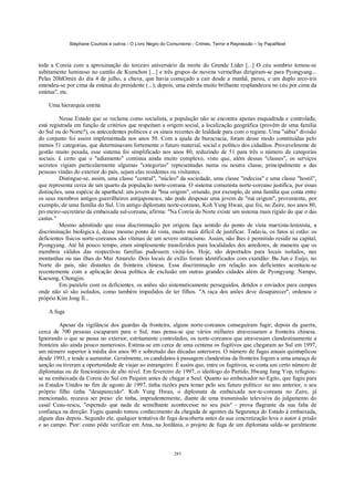 Stéphane Courtois e outros - O Livro Negro do Comunismo - Crimes, Terror e Repressão – by PapaiNoel



toda a Coreia com a aproximação do terceiro aniversário da morte do Grande Líder [...] O céu sombrio tornou-se
subitamente luminoso no cantão de Kumchon [...] e três grupos de nuvens vermelhas dirigiram-se para Pyongyang...
Pelas 20hlOmin do dia 4 de julho, a chuva, que havia começado a cair desde a manhã, parou, e um duplo arco-íris
estendeu-se por cima da estátua do presidente (...); depois, uma estrela muito brilhante resplandeceu no céu por cima da
estátua", etc.

    Uma hierarquia estrita

         Nesse Estado que se reclama como socialista, a população não se encontra apenas enquadrada e controlada;
está registrada em função de critérios que respeitam a origem social, a localização geográfica (provêm de uma família
do Sul ou do Norte?), os antecedentes políticos e os sinais recentes de lealdade para com o regime. Uma "sábia" divisão
do conjunto foi assim implementada nos anos 50. Com a ajuda da burocracia, foram desse modo constituídas pelo
menos 51 categorias, que determinavam fortemente o futuro material, social e político dos cidadãos. Provavelmente de
gestão muito pesada, esse sistema foi simplificado nos anos 80, reduzindo de 51 para três o número de categorias
sociais. £ certo que o "adiamento" continua ainda muito complexo, visto que, além dessas "classes", os serviços
secretos vigiam particularmente algumas "categorias" representadas numa ou noutra classe, principalmente a das
pessoas vindas do exterior do país, sejam elas residentes ou visitantes.
         Distingue-se, assim, uma classe "central", "núcleo" da sociedade, uma classe "indecisa" e uma classe "hostil",
que representa cerca de um quarto da população norte-coreana. O sistema comunista norte-coreano justifica, por essas
distinções, uma espécie de apartheid: um jovem de "boa origem", oriundo, por exemplo, de uma família que conta entre
os seus membros antigos guerrilheiros antijaponeses, não pode desposar uma jovem de "má origem", proveniente, por
exemplo, de uma família do Sul. Um antigo diplomata norte-coreano, Koh Yung Hwan, que foi, no Zaire, nos anos 80,
pri-meiro-secretário da embaixada sul-coreana, afirma: "Na Coreia do Norte existe um sistema mais rígido do que o das
castas."
         Mesmo admitindo que essa discriminação por origens faça sentido do ponto de vista marxista-leninista, a
discriminação biológica é, desse mesmo ponto de vista, muito mais difícil de justificar. Todavia, os fatos aí estão: os
deficientes físicos norte-coreanos são vítimas de um severo ostracismo. Assim, não lhes é permitido residir na capital,
Pyongyang. Até há pouco tempo, eram simplesmente transferidos para localidades dos arredores, de maneira que os
membros válidos das respectivas famílias pudessem visitá-los. Hoje, são deportados para locais isolados, nas
montanhas ou nas ilhas do Mar Amarelo. Dois locais de exílio foram identificados com exatidão: Bu Jun e Euijo, no
Norte do país, não distantes da fronteira chinesa. Essa discriminação em relação aos deficientes acentuou-se
recentemente com a aplicação dessa política de exclusão em outras grandes cidades além de Pyongyang: Nampo,
Kaesong, Chongjin.
         Em paralelo com os deficientes, os anões são sistematicamente perseguidos, detidos e enviados para campos
onde não só são isolados, como também impedidos de ter filhos. "A raça dos anões deve desaparecer", ordenou o
próprio Kim Jong Il...

    A fuga

         Apesar da vigilância dos guardas da fronteira, alguns norte-coreanos conseguiram fugir; depois da guerra,
cerca de 700 pessoas escaparam para o Sul, mas pensa-se que vários milhares atravessaram a fronteira chinesa.
Ignorando o que se passa no exterior, estritamente controlados, os norte-coreanos que atravessam clandestinamente a
fronteira são ainda pouco numerosos. Estima-se em cerca de uma centena os fugitivos que chegaram ao Sul em 1997,
um número superior à média dos anos 90 e sobretudo das décadas anteriores. O número de fugas anuais quintuplicou
desde 1993, e tende a aumentar. Geralmente, os candidatos à passagem clandestina da fronteira fogem a uma ameaça de
sanção ou tiveram a oportunidade de viajar ao estrangeiro. É assim que, entre os fugitivos, se conta um certo número de
diplomatas ou de funcionários de alto nível. Em fevereiro de 1997, o ideólogo do Partido, Hwang Jang Yop, refugiou-
se na embaixada da Coreia do Sul em Pequim antes de chegar a Seul. Quanto ao embaixador no Egito, que fugiu para
os Estados Unidos no fim de agosto de 1997, tinha razões para temer pelo seu futuro político: no ano anterior, o seu
próprio filho tinha "desaparecido". Koh Yung Hwan, o diplomata da embaixada nor-te-coreana no Zaire, já
mencionado, receava ser preso: ele tinha, imprudentemente, diante de uma transmissão televisiva do julgamento do
casal Ceau-sescu, "esperado que nada de semelhante acontecesse no seu país" - prova flagrante da sua falta de
confiança na direção. Fugiu quando tomou conhecimento da chegada de agentes da Segurança do Estado à embaixada,
alguns dias depois. Segundo ele, qualquer tentativa de fuga descoberta antes da sua concretização leva o autor à prisão
e ao campo. Pior: como pôde verificar em Ama, na Jordânia, o projeto de fuga de um diplomata salda-se geralmente



                                                            285
 