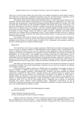 Stéphane Courtois e outros - O Livro Negro do Comunismo - Crimes, Terror e Repressão – by PapaiNoel



afirmar que a Coreia do Norte enfrenta uma terrível fome e que qualquer interrupção de auxílio poderia conduzir a
ações imprevistas e perigosas para a estabilidade da península e para a paz no Extremo Oriente. O gigantesco exército
norte-coreano está, no entanto, bem alimentado, e constrói mísseis cada vez mais aperfeiçoados.
         Não dispomos praticamente de qualquer dado quantificado relativo às vítimas dessa escassez alimentar, exceto
indicações, fornecidas pelos próprios norte-coreanos, de uma percentagem não negligenciável de crianças que
apresentam sinais de subnutrição: os especialistas do Programa Alimentar Mundial puderam, por exemplo, levar a cabo
um estudo sobre 4.200 crianças de uma amostragem escolhida exclusivamente pelo governo norte-coreano: 17%
sofriam de subnutrição,20 o que tende a confirmar a existência de uma escassez generalizada e de muito prováveis
bolsões locais ou regionais de fome. Essa escassez e essa fome, fortemente ligadas às escolhas políticas do regime
norte-coreano, são entretanto limitadas e combatidas graças aos esforços do mundo "imperialista", que entrega milhões
de toneladas de cereais. Entregue somente aos efeitos do regime comunista, a população norte-coreana sofreria
efetivamente uma verdadeira fome de consequências terríveis. Torna-se também necessário notar que os efeitos da
penúria em termos de vítimas são bastante reais, embora sejam sobretudo indiretos e se traduzam numa susce-tibilidade
acrescida às diversas doenças.
         Em conclusão, pode-se falar de centenas de milhares de vítimas diretas e indiretas das penúrias alimentares,
embora tendo presentes os esforços do governo norte-coreano para "enegrecer", por todos os meios, a situação, à
semelhança do que fizeram os soviéticos quando, em julho de 1921, constituíram "uma comissão de auxílio aos
famintos", pedindo ajuda às boas vontades do mundo burguês.

    Balanço final

          Na Coreia do Norte, mais do que em qualquer outro lugar, é difícil traduzir em números a desgraça comunista.
Devido à escassez de elementos estatísticos, à impossibilidade de conduzir inquéritos locais, à inacessibilida de dos
arquivos. E também por razões que têm a ver com o isolamento. Como contabilizar os efeitos do derrame de uma
propaganda tão imbecil como permanente? Como quantificar a ausência de liberdades (de associação, de expressão, de
deslocamento, etc.)? Como avaliar a vida estragada de uma criança enviada para um campo porque o avô foi
condenado, ou de uma mulher encarcerada obrigada a abortar em condições atrozes? Como incluir nas estatísticas a
mediocridade de uma vida obcecada pela falta de alimento, de aquecimento, de roupas confortáveis e elegantes, etc.? O
que pesa, ao lado desse conjunto, a "americanização" da sociedade sul-coreana, invocada pelos nossos críticos do
ultraliberalismo para colocar no mesmo plano a democracia obviamente imperfeita do Sul e o pesadelo organizado do
Norte?
          Pode objetar, do mesmo modo, que o comunismo norte-coreano é uma caricatura do comunismo, tal como foi
o dos Khmers Vermelhos. Uma exceção arqueostalinista. Certamente, mas esse museu do comunismo, esse Madame
Tussaud asiático, continua vivo...
          Feitas essas reservas, podemos adicionar aos 100.000 mortos em consequência dos expurgos no interior do
Partido do Trabalho, 1,5 milhão de mortos devido ao internamento concentracionário e 1,3 milhão de mortos na
sequência da guerra desejada, organizada e desencadeada pelos comunistas -uma guerra inacabada que aumenta
regularmente a quantidade das vítimas devido a operações pontuais, mas mortíferas (ataques de comandos nor-te-
coreanos contra o Sul, atos de terrorismo, etc.). Haveria que se adicionarem a esse balanço as vítimas diretas e
sobretudo indiretas da subnutrição. É nessa área que hoje faltam mais dados, mas também é aí que, agravando-se a
situação, os elementos podem, dramaticamente e muito proximamente, tornar-se mais pesados. Mesmo que nos
contentemos, desde 1953, com 500 mil vidas perdidas devido à fragilização face às doenças, ou diretamente
provocadas pela escassez alimentar (correm atualmente boatos, evidentemente incon-troláveis, de atos de
canibalismo!), chegamos, para um país com 23 milhões de habitantes e submetido a um regime comunista durante 50
anos, a um resultado global de três milhões de vítimas.


        VIETNÃ: OS IMPASSES DE UM COMUNISMO DE GUERRA
    por Jean-Louis Margolin

    "Vamos transformar as prisões em escolas!"
    Lê Duan, secretário-geral do Partido Comunista Vietnamita

        Admitir as culpas do comunismo vietnamita é ainda hoje uma provação para uma quantidade de ocidentais
que, ao mobilizarem-se contra outras faltas — as do colonialismo francês, as do imperialismo americano —, se
colocaram objetivamente no mesmo campo que o Partido Comunista Vietnamita (PCV). Daí, a pensar que esse ultimo


                                                            287
 