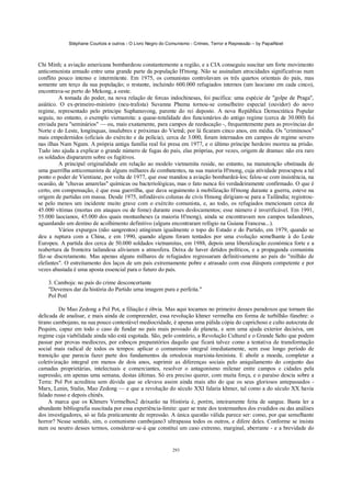 Stéphane Courtois e outros - O Livro Negro do Comunismo - Crimes, Terror e Repressão – by PapaiNoel



Chi Minh; a aviação americana bombardeou constantemente a região, e a CIA conseguiu suscitar um forte movimento
anticomunista armado entre uma grande parte da população H'mong. Não se assinalam atrocidades significativas num
conflito pouco intenso e intermitente. Em 1975, os comunistas controlavam os três quartos orientais do país, mas
somente um terço da sua população; o restante, incluindo 600.000 refugiados internos (um laociano em cada cinco),
encontrava-se perto do Mekong, a oeste.
         A tomada do poder, na nova relação de forcas indochinesas, foi pacífica: uma espécie de "golpe de Praga",
asiático. O ex-primeiro-ministro (neu-tralista) Suvanna Phuma tornou-se conselheiro especial (ouvidor) do novo
regime, representado pelo príncipe Suphanuvong, parente do rei deposto. A nova República Democrática Popular
seguiu, no entanto, o exemplo vietnamita: a quase-totalidade dos funcionários do antigo regime (cerca de 30.000) foi
enviada para "seminários" — ou, mais exatamente, para campos de reeducação -, frequentemente para as províncias do
Norte e do Leste, longínquas, insalubres e próximas do Vietnã; por lá ficaram cinco anos, em média. Os "criminosos"
mais empedernidos (oficiais do exército e da polícia), cerca de 3.000, foram internados em campos de regime severo
nas ilhas Nam Ngum. A própria antiga família real foi presa em 1977, e o último príncipe herdeiro morreu na prisão.
Tudo isto ajuda a explicar o grande número de fugas do país, elas próprias, por vezes, origem de dramas: não era raro
os soldados dispararem sobre os fugitivos.
         A principal originalidade em relação ao modelo vietnamita reside, no entanto, na manutenção obstinada de
uma guerrilha anticomunista de alguns milhares de combatentes, na sua maioria H'mong, cuja atividade preocupou a tal
ponto o poder de Vientiane, por volta de 1977, que esse mandou a aviação bombardeá-los; falou-se com insistência, na
ocasião, de "chuvas amarelas" químicas ou bacteriológicas, mas o fato nunca foi verdadeiramente confirmado. O que é
certo, em compensação, é que essa guerrilha, que dava seguimento à mobilização H'mong durante a guerra, esteve na
origem de partidas em massa. Desde 1975, infindáveis colunas de civis Hmong dirigiam-se para a Tailândia; registrou-
se pelo menos um incidente muito grave com o exército comunista, e, ao todo, os refugiados mencionam cerca de
45.000 vítimas (mortas em ataques ou de fome) durante esses deslocamentos; esse número é inverificável. Em 1991,
55.000 laocianos, 45.000 dos quais montanheses (a maioria H'mong), ainda se encontravam nos campos tailandeses,
aguardando um destino de acolhimento definitivo (alguns encontraram refógio na Guiana Francesa...).
         Vários expurgos (não sangrentos) atingiram igualmente o topo do Estado e do Partido, em 1979, quando se
deu a ruptura com a China, e em 1990, quando alguns foram tentados por uma evolução semelhante à do Leste
Europeu. A partida dos cerca de 50.000 soldados vietnamitas, em 1988, depois uma liberalização económica forte e a
reabertura da fronteira tailandesa aliviaram a atmosfera. Deixa de haver detidos políticos, e a propaganda comunista
fãz-se discretamente. Mas apenas alguns milhares de refugiados regressaram definitivamente ao país do "milhão de
elefantes". O estreitamento dos laços de um país extremamente pobre e atrasado com essa diáspora competente e por
vezes abastada é uma aposta essencial para o futuro do país.

    3. Camboja: no país do crime desconcertante
    "Devemos dar da história do Partido urna imagem pura e perfeita."
    Pol Potl

         De Mao Zedong a Pol Pot, a filiação é óbvia. Mas aqui tocamos no primeiro desses paradoxos que tornam tão
delicada de analisar, e mais ainda de compreender, essa revolução khmer vermelha em forma de turbilhão fúnebre: o
tirano cambojano, na sua pouco contestável mediocridade, é apenas uma pálida cópia do caprichoso e culto autocrata de
Pequim, capaz em todo o caso de fundar no país mais povoado do planeta, e sem uma ajuda exterior decisiva, um
regime cuja viabilidade ainda não está esgotada. São, pelo contrário, a Revolução Cultural e o Grande Salto que podem
passar por provas medíocres, por esboços preparatórios daquilo que ficará talvez como a tentativa de transformação
social mais radical de todos os tempos: aplicar o comunismo integral imediatamente, sem esse longo período de
transição que parecia fazer parte dos fundamentos da ortodoxia marxista-leninista. E abolir a moeda, completar a
coletivização integral em menos de dois anos, suprimir as diferenças sociais pelo aniquilamento do conjunto das
camadas proprietárias, intelectuais e comerciantes, resolver o antagonismo milenar entre campos e cidades pela
supressão, em apenas uma semana, destas últimas. Só era preciso querer, com muita força, e o paraíso descia sobre a
Terra: Pol Pot acreditou sem dúvida que se elevava assim ainda mais alto do que os seus gloriosos antepassados -
Marx, Lenin, Stalin, Mao Zedong — e que a revolução do século XXI falaria khmer, tal como a do século XX havia
falado russo e depois chinês.
     A marca que os Khmers Vermelhos2 deixarão na História é, porém, inteiramente feita de sangue. Basta ler a
abundante bibliografia suscitada por essa experiência-limite: quer se trate dos testemunhos dos evadidos ou das análises
dos investigadores, só se fala praticamente de repressão. A única questão válida parece ser: como, por que semelhante
horror? Nesse sentido, sim, o comunismo cambojano3 ultrapassa todos os outros, e difere deles. Conforme se insista
num ou noutro desses termos, considerar-se-á que constitui um caso extremo, marginal, aberrante - e a brevidade do


                                                            293
 