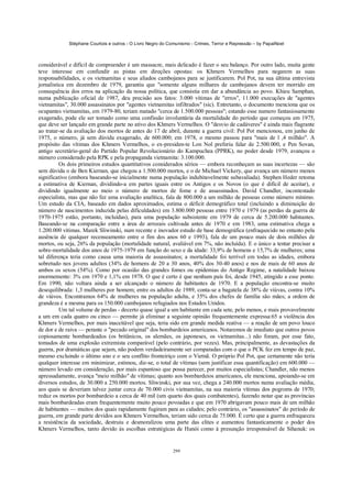 Stéphane Courtois e outros - O Livro Negro do Comunismo - Crimes, Terror e Repressão – by PapaiNoel



considerável e difícil de compreender é um massacre, mais delicado é fazer o seu balanço. Por outro lado, muita gente
teve interesse em confundir as pistas em direções opostas: os Khmers Vermelhos para negarem as suas
responsabilidades, e os vietnamitas e seus aliados cambojanos para se justificarem. Pol Pot, na sua última entrevista
jornalística em dezembro de 1979, garantiu que "somente alguns milhares de cambojanos devem ter morrido em
consequência dos erros na aplicação da nossa política, que consistia em dar a abundância ao povo. Khieu Samphan,
numa publicação oficial de 1987, deu precisão aos fatos: 3.000 vítimas de "erros", 11.000 execuções de "agentes
vietnamitas", 30.000 assassinatos por "agentes vietnamitas infiltrados" (sic). Entretanto, o documento menciona que os
ocupantes vietnamitas, em 1979-80, teriam matado "cerca de 1.500.000 pessoas"; estando esse numero fantasiosamente
exagerado, pode ele ser tomado como uma confissão involuntária da mortalidade do período que começou em 1975,
que deve ser lançado em grande parte no ativo dos Khmers Vermelhos. O "desvio de cadáveres" é ainda mais flagrante
ao tratar-se da avaliação dos mortos de antes do 17 de abril, durante a guerra civil: Pol Pot mencionou, em junho de
1975, o número, já sem dúvida exagerado, de 600.000; em 1978, o mesmo passou para "mais de l ,4 milhão". A
propósito das vítimas dos Khmers Vermelhos, o ex-presiden-te Lon Nol preferiu falar de 2.500.000, e Pen Sovan,
antigo secretário-geral do Partido Popular Revolucionário do Kampuchea (PPRK), no poder desde 1979, avançou o
número considerado pela RPK e pela propaganda vietnamita: 3.100.000.
          Os dois primeiros estudos quantitativos considerados sérios — embora reconheçam as suas incertezas — são
sem dúvida o de Ben Kiernan, que chegou a 1.500.000 mortos, e o de Michael Vickery, que avança um número menos
significativo (embora baseando-se inicialmente numa população indubitavelmente subavaliada). Stephen Heder retoma
a estimativa de Kiernan, dividindo-a em partes iguais entre os Antigos e os Novos (o que é difícil de aceitar), e
dividindo igualmente ao meio o número de mortos de fome e de assassinados. David Chandler, incontestado
especialista, mas que não fez uma avaliação analítica, fala de 800.000 a um milhão de pessoas como número mínimo.
Um estudo da CIA, baseado em dados aproximados, estima o déficit demográfico total (incluindo a diminuição do
número de nascimentos induzida pelas dificuldades) em 3.800.000 pessoas entre 1970 e 1979 (as perdas da guerra de
1970-1975 estão, portanto, incluídas), para uma população subsistente em 1979 de cerca de 5.200.000 habitantes.
Baseando-se na comparação entre a área de arrozais cultivada antes de 1970 e em 1983, uma estimativa chega a
1.200.000 vítimas. Marek Sliwinski, num recente e inovador estudo de base demográfica (enfraquecido no entanto pela
ausência de qualquer recenseamento entre o fim dos anos 60 e 1993), fala de um pouco mais de dois milhões de
mortos, ou seja, 26% da população (mortalidade natural, avaliável em 7%, não incluída). E o único a tentar precisar a
sobre-mortalidade dos anos de 1975-1979 em função do sexo e da idade: 33,9% de homens e 15,7% de mulheres; uma
tal diferença teria como causa uma maioria de assassinatos; a mortalidade foi terrível em todas as idades, embora
sobretudo nos jovens adultos (34% de homens de 20 a 30 anos, 40% dos 30-40 anos) e nos de mais de 60 anos de
ambos os sexos (54%). Como por ocasião das grandes fomes ou epidemias do Antigo Regime, a natalidade baixou
enormemente: 3% em 1970 e 1,1% em 1978. O que é certo é que nenhum país foi, desde 1945, atingido a esse ponto.
Em 1990, não voltara ainda a ser alcançado o número de habitantes de 1970. E a população encontra-se muito
desequilibrada: 1,3 mulheres por homem; entre os adultos de 1989, conta-se a bagatela de 38% de viúvas, contra 10%
de viúvos. Encontramos 64% de mulheres na população adulta, e 35% dos chefes de família são mães; a ordem de
grandeza é a mesma para os 150.000 cambojanos refugiados nos Estados Unidos.
          Um tal volume de perdas - decerto quase igual a um habitante em cada sete, pelo menos, e mais provavelmente
a um em cada quatro ou cinco — permite já eliminar a seguinte opinião frequentemente expressa:65 a violência dos
Khmers Vermelhos, por mais inaceitável que seja, teria sido em grande medida reativa — a reação de um povo louco
de dor e de raiva — perante o "pecado original" dos bombardeios americanos. Notaremos de imediato que outros povos
copiosamente bombardeados (os britânicos, os alemães, os japoneses, os vietnamitas...) não foram, por esse fato,
tomados de uma explosão extremista comparável (pelo contrário, por vezes). Mas, principalmente, as devastações da
guerra, por dramáticas que sejam, não podem verdadeiramente ser comparadas com o que o PCK fez em tempo de paz,
mesmo excluindo o último ano e o seu conflito fronteiriço com o Vietnã. O próprio Pol Pot, que certamente não teria
qualquer interesse em minimizar, estimou, diz-se, o total de vítimas (sem justificar essa quantificação) em 600.000 —
número levado em consideração, por mais espantoso que possa parecer, por muitos especialistas; Chandler, não menos
apressadamente, avança "meio milhão" de vítimas; quanto aos bombardeios americanos, ele menciona, apoiando-se em
diversos estudos, de 30.000 a 250.000 mortos. Sliwinski, por sua vez, chega a 240.000 mortos numa avaliação média,
aos quais se deveriam talvez juntar cerca de 70.000 civis vietnamitas, na sua maioria vítimas dos pogroms de 1970;
reduz os mortos por bombardeio a cerca de 40 mil (um quarto dos quais combatentes), fazendo notar que as províncias
mais bombardeadas eram frequentemente muito pouco povoadas e que em 1970 abrigavam pouco mais de um milhão
de habitantes — muitos dos quais rapidamente fugiram para as cidades; pelo contrário, os "assassinatos" do período de
guerra, em grande parte devidos aos Khmers Vermelhos, teriam sido cerca de 75.000. É certo que a guerra enfraqueceu
a resistência da sociedade, destruiu e desmoralizou uma parte das elites e aumentou fantasticamente o poder dos
Khmers Vermelhos, tanto devido às escolhas estratégicas de Hanói como à presunção irresponsável de Sihanuk: os


                                                            299
 