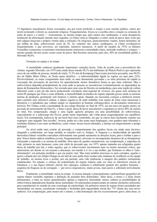 Stéphane Courtois e outros - O Livro Negro do Comunismo - Crimes, Terror e Repressão – by PapaiNoel



13 dignitários muçulmanos foram executados, uns por terem preferido a oração a uma reunião política, outros por
terem reclamado o direito ao casamento religioso. Frequentemente, forçou-se a escolha entre a criação ou consumo de
carne de porco e a morte — ironicamente, ao mesmo tempo que, para muitos dos cambojanos, a carne desaparecia
totalmente da alimentação durante anos seguidos, os Cham viam-se obrigados a comer carne de porco duas vezes por
mês (alguns forçavam o próprio vómito após a refeição). Os religiosos, particularmente visados, foram dizimados: de
um milhar de Haji, sobreviveram cerca de 30. Ao contrário dos outros cambojanos, os Cham revoltaram-se
frequentemente, o que provocou, em represália, inúmeros massacres. A partir de meados de 1978, os Khmers
Vermelhos começaram a exterminar sistematicamente numerosas comunidades cham, incluindo mulheres e crianças —
mesmo quando haviam aceito comer carne de porco. Ben Kiernan menciona, para eles, 50% de mortalidade global, e
Sliwinski 40,6%.

        Variações no espaço e no tempo

          A mortalidade conheceu igualmente importantes variações locais. Tudo de acordo com a proveniência das
vítimas: segundo Sliwinski, em 1979 eram ainda desse mundo 58,1% dos habitantes de Phnom Penh (o que representa
cerca de um milhão de pessoas, metade do total), 71,2% dos de Kompong Cham (outra província povoada), mas 90,5%
dos de Oddar Mean Chhey, no Norte quase desértico - a sobremortalidade ligada ao regime cai aqui para 2,6%.
Previsivelmente, as zonas conquistadas mais tarde, as mais densamente povoadas e as mais próximas da capital (a
evacuação das povoações de província foi aparentemente menos dramática) foram as que mais sofreram. Mas a
sobrevivência dependia principalmente da zona onde as pessoas se encontravam (voluntariamente ou deportadas) na
época do Kampuchea Democrático. Ser enviado para uma zona de floresta ou montanhosa, para uma região de cultura
industrial como a juta (já não havia praticamente circulação inter-regional de víveres), era quase uma sentença de
morte:96 qualquer que fosse a zona atribuída, a insensibilidade niveladora do regime impunha grosso modo as mesmas
normas de produção, geralmente sem fornecer o mínimo apoio. Quando era necessário começar a desbravar terreno
para construir uma miserável cabana, e depois esgotar-se de tanto trabalhar com rações de fome (sem mencionar a
disenteria e o paludismo que vinham atingir os organismos já bastante enfraquecidos), as devastações tornavam-se
terríveis: Pin Yathay avalia a mortalidade de um campo florestal, no final de 1975, em um terço em quatro meses; no
povoado de arroteamento de Don Ey, a fome é geral, deixa de haver nascimentos e registram-se talvez 80% de mortos
no total. Em compensação, chegar a uma região agrícola próspera era uma possibilidade de sobrevivência,
especialmente se a sobrecarga dos Novos, ponto muito importante, não vinha pesar exageradamente nos equilíbrios
locais. Em contrapartida, tratava-se de um local bem mais controlado, em que se estava mais facilmente exposto aos
expurgos: uma segunda "boa escolha", inversa, podia ser a das zonas mais longínquas, com quadros mais tolerantes e
residentes Khmers Loeu mais acolhedores, como vimos; nesses locais afastados, a doença era inegavelmente o perigo
principal.
          Ao nível ainda mais restrito do povoado, o comportamento dos quadros locais era ainda mais decisivo,
chegando a condicionar, em larga medida, as relações com os Antigos. A fraqueza e a mediocridade do aparelho
burocrático khmer vermelho concediam efetivamente uma grande autonomia às direções locais, para o melhor e para o
pior. Houve brutos sádicos (mulheres jovens, frequentemente), arrivistas ou incompetentes desejosos de se distinguirem
reforçando a repressão e as normas de trabalho. Dois tipos de quadros aumentavam, em compensação, a esperança de
vida: primeiro os mais humanos, como este chefe de povoado que, em 1975, apenas impunha aos refugiados quatro
horas de trabalho por dia; e todos aqueles, que os sobreviventes encontraram num ou noutro momento crítico, que
autorizaram um doente ou um exausto a descansar, um marido a ir ver a sua mulher, que fecharam os olhos à "auto-
alimentação", em princípio proibida e que era porém vital. Mas eram também preciosos os mais corruptos, aqueles a
quem a atração por um relógio Omega ou um tael de ouro podia fazer assinar uma mudança de residência ou de equipe
de trabalho, ou mesmo levar a aceitar, por um período, uma vida totalmente à margem dos padrões estritamente
estabelecidos. No entanto, o reforço da centralização do regime reduziu cada vez mais os interstícios iniciais de
tolerância, e a sua lógica infernal, através dos expurgos, conduziu à substituição gradual dos quadros humanos -
suspeitos de fraqueza ou de corrupção — por novos responsáveis, muito jovens, mais puros e sobretudo terrivelmente
duros.
          Finalmente, a mortalidade variou no tempo. A escassa duração e principalmente o polimorfismo geográfico do
regime khmer vermelho impedem a definição de períodos bem delimitados. Além disso, o terror e a fome foram
permanentes, e mais ou menos generalizados; apenas a respectiva intensidade variou, embora as possibilidades de
sobrevivência dependessem bastante dessa intensidade. Os testemunhos proporcionam no entanto elementos suficientes
para caminharmos no sentido de uma cronologia do martirológio. Os primeiros meses do regime foram assinalados por
mortandades em massa, socialmente orientadas e facilitadas pela ingenuidade inicial dos "75" diante dos seus novos
senhores. Em compensação, pelo menos até o outono, a suba-limentação não foi excessivamente grave; além disso, as


                                                            302
 