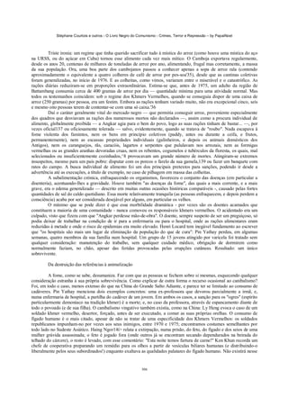 Stéphane Courtois e outros - O Livro Negro do Comunismo - Crimes, Terror e Repressão – by PapaiNoel



         Triste ironia: um regime que tinha querido sacrificar tudo à mística do arroz (como houve uma mística do aço
na URSS, ou do açúcar em Cuba) tornou esse alimento cada vez mais mítico. O Camboja exportava regularmente,
desde os anos 20, centenas de milhares de toneladas de arroz por ano, alimentando, frugal mas corretamente, a massa
da sua população. Ora, uma boa parte dos cambojanos passou a conhecer apenas a sopa de arroz rala (contendo
aproximadamente o equivalente a quatro colheres de café de arroz por pes-soa'35), desde que as cantinas coletivas
foram generalizadas, no início de 1976. E as colheitas, como vimos, variaram entre o miserável e o catastrófico. As
rações diárias reduziram-se em proporções extraordinárias. Estima-se que, antes de 1975, um adulto da região de
Battambang consumia cerca de 400 gramas de arroz por dia — quantidade mínima para uma atividade normal. Mas
todos os testemunhos coincidem: sob o regime dos Khmers Vermelhos, quando se conseguia dispor de uma caixa de
arroz (250 gramas) por pessoa, era um festim. Embora as rações tenham variado muito, não era excepcional cinco, seis
e mesmo oito pessoas terem de contentar-se com uma só caixa.'36
         Daí o caráter geralmente vital do mercado negro — que permitia conseguir arroz, proveniente especialmente
dos quadros que desviavam as rações dos numerosos mortos não declarados —, assim como a procura individual de
alimento, globalmente proibida — a Angkar agia para o bem do povo, logo as suas rações tinham de bastar... —, por
vezes oficial137 ou oficiosamente tolerada — salvo, evidentemente, quando se tratava de "roubo". Nada escapava à
fome violenta dos famintos, nem os bens em princípio coletivos (paddy, antes ou durante a ceifa, e frutos,
permanentemente), nem as escassas propriedades individuais (galinheiros, e depois os animais domésticos dos
Antigos), nem os caranguejos, rãs, caracóis, lagartos e serpentes que pululavam nos arrozais, nem as formigas
vermelhas ou as grandes aranhas devoradas cruas, nem os rebentos, cogumelos e tubérculos da floresta, os quais, mal
selecionados ou insuficientemente cozinhados,^8 provocavam um grande número de mortes. Atingiram-se extremos
insuspeitos, mesmo para um país pobre: disputar com os porcos o farelo da sua gamela,139 ou fazer um banquete com
ratos do campo. A busca individual de alimento foi um dos principais pretextos para sanções, podendo ir desde a
advertência até as execuções, a título de exemplo, no caso de pilhagem em massa das colheitas.
         A subalimentação crónica, enfraquecendo os organismos, favoreceu o conjunto das doenças (em particular a
disenteria), acentuando-lhes a gravidade. Houve também "as doenças da fome", das quais a mais corrente, e a mais
grave, era o edema generalizado — descrito em muitas outras ocasiões históricas comparáveis -, causado pelas fortes
quantidades de sal do caldo quotidiano. Essa morte relativamente tranquila (as pessoas enfraquecem, e depois perdem a
consciência) acaba por ser considerada desejável por alguns, em particular os velhos.
         O mínimo que se pode dizer é que essa morbilidade dramática - por vezes são os doentes acamados que
constituem a maioria de uma comunidade - nunca comoveu os responsáveis khmers vermelhos. O acidentado era um
culpado, visto que fizera com que "Angkar perdesse mão-de-obra". O doente, sempre suspeito de ser um preguiçoso, só
podia deixar de trabalhar na condição de ir para a enfermaria ou para o hospital, onde as rações alimentares eram
reduzidas à metade e onde o risco de epidemias era muito elevado. Henri Locard tem inegável fundamento ao escrever
que "os hospitais são mais um lugar de eliminação da população do que de cura": Pin Yathay perdeu, em algumas
semanas, quatro membros da sua família num hospital. Um grupo de 15 jovens atingido por varicela foi tratado sem
qualquer consideração: manutenção do trabalho, sem qualquer cuidado médico, obrigação de dormirem como
normalmente faziam, no chão, apesar das feridas provocadas pelas erupções cutâneas. Resultado: um único
sobrevivente.

        Da destruição das referências à animalização

         A fome, como se sabe, desumaniza. Faz com que as pessoas se fechem sobre si mesmas, esquecendo qualquer
consideração estranha à sua própria sobrevivência. Como explicar de outra forma o recurso ocasional ao canibalismo?
Foi, em todo o caso, menos extenso do que na China do Grande Salto Adiante, e parece ter se limitado ao consumo de
cadáveres. Pin Yathay menciona dois exemplos concretos: uma ex-professora que devorou parcialmente a irmã, e,
numa enfermaria de hospital, a partilha do cadáver de um jovem. Em ambos os casos, a sanção para os "ogres" (espírito
particularmente demoníaco na tradição khmer) é a morte; e, no caso da professora, através de espancamento diante de
todo o povoado (e de sua filha). O canibalismo vingativo também existia, como na China: Ly Heng evoca o caso de um
soldado khmer vermelho, desertor, forçado, antes de ser executado, a comer as suas próprias orelhas. O consumo de
fígado humano é o mais citado, apesar de não se tratar de uma especificidade dos Khmers Vermelhos: os soldados
republicanos impunham-no por vezes aos seus inimigos, entre 1970 e 1975; encontramos costumes semelhantes por
todo lado no Sudeste Asiático. Haing Ngor14í> relata a extirpação, numa prisão, do feto, do fígado e dos seios de uma
mulher grávida assassinada; o feto é jogado fora (onde outros já se encontram secando dependurados na beirada do
telhado do cárcere), o resto é levado, com esse comentário: "Esta noite temos fartura de carne!" Ken Khun recorda um
chefe de cooperativa preparando um remédio para os olhos a partir de vesículas biliares humanas (e distribuindo-o
liberalmente pelos seus subordinados!) enquanto exaltava as qualidades palatares do fígado humano. Não existirá nesse


                                                           306
 