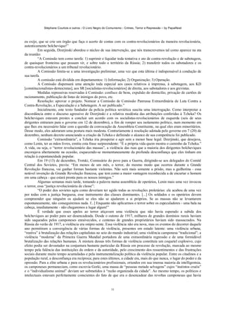 Stéphane Courtois e outros - O Livro Negro do Comunismo - Crimes, Terror e Repressão – by PapaiNoel



eu exijo, que se crie um órgão que faça o acerto de contas com os contra-revolucionários da maneira revolucionária,
autenticamente bolchevique!”
          Em seguida, Dzerjinski abordou o núcleo de sua intervenção, que nós transcrevemos tal como aparece na ata
da reunião:
          “A Comissão tem como tarefa: 1) suprimir e liquidar toda tentativa e ato de contra-revolução e de sabotagem,
de quaisquer fronteiras que possam vir, e sobre todo o território da Rússia; 2) transferir todos os sabotadores e os
contra-revolucionários a um tribunal revolucionário.
          A Comissão limita-se a uma investigação preliminar, uma vez que esta última é indispensável à condução de
sua tarefa.
          A comissão está dividida em departamentos: 1) Informação; 2) Organização; 3) Operação.
          A Comissão dispensará uma atenção toda especial aos casos relativos à imprensa, à sabotagem, aos KD
[constitucionalistas-democratas], aos SR [socialistas-revolucionários] de direita, aos sabotadores e aos grevistas.
          Medidas repressivas reservadas à Comissão: confisco de bens, expulsão do domicílio, privação de cartões de
racionamento, publicação de listas de inimigos do povo, etc.
          Resolução: aprovar o projeto. Nomear a Comissão de Comissão Panrussa Extraordinária de Luta Contra a
Contra-Revolução, a Especulação e a Sabotagem. A ser publicado.”
          Inicialmente, este texto fundador da polícia política soviética suscita uma interrogação. Como interpretar a
discordância entre o discurso agressivo de Dzerjinski e a relativa modéstia das atribuições conferidas à Tcheka? Os
bolcheviques estavam prestes a concluir um acordo com os socialistas-revolucionários de esquerda (seis de seus
dirigentes entraram para o governo em 12 de dezembro), a fim de romper seu isolamento político, num momento em
que lhes era necessário lidar com a questão da convocação da Assembleia Constituinte, na qual eles eram minoritários.
Desse modo, eles adoraram uma postura mais modesta. Contrariamente à resolução adotada pelo governo em 7 (20) de
dezembro, nenhum decreto anunciando a criação da Tcheka e definindo o alcance de sua competência foi publicado.
          Comissão “extraordinária”, a Tcheka iria prosperar e agir sem a menor base legal. Dzerjinski, que desejava,
como Lenin, ter as mãos livres, emitiu esta frase surpreendente: “É a própria vida quem mostra o caminho da Tcheka.”
A vida, ou seja, o “terror revolucionário das massas”, a violência das ruas que a maioria dos dirigentes bolcheviques
encorajava abertamente na ocasião, esquecendo-se momentaneamente da profunda desconfiança que eles tinham em
relação à espontaneidade popular.
          Em 19 (13) de dezembro, Trotski, Comissário do povo para a Guerra, dirigindo-se aos delegados do Comitê
Central dos Sovietes, previu: “Em menos de um mês, o terror, do mesmo modo que ocorreu durante a Grande
Revolução francesa, vai ganhar formas bastante violentas. Não será mais somente a prisão, mas a guilhotina - essa
notável invenção da Grande Revolução francesa, que tem como a maior vantagem reconhecida a de encurtar o homem
em uma cabeça - que estará pronta para os nossos inimigos.”
          Algumas semanas mais tarde, tomando a palavra numa assembleia de operários, Lenin mais uma vez invocou
o terror, essa “justiça revolucionária de classe”:
          “O poder dos sovietes agiu como deveriam ter agido todas as revoluções proletárias: ele acabou de uma vez
por todas com a justiça burguesa, esse instrumento das classes dominantes. [...] Os soldados e os operários devem
compreender que ninguém os ajudará se eles não se ajudarem a si próprios. Se as massas não se levantarem
espontaneamente, não conseguiremos nada. f...] Enquanto não aplicarmos o terror sobre os especuladores - uma bala na
cabeça, imediatamente - não chegaremos a lugar algum!”
          É verdade que esses apelos ao terror atiçavam uma violência que não havia esperado a subida dos
bolcheviques ao poder para ser desencadeada. Desde o outono de 1917, milhares de grandes domínios rurais haviam
sido saqueados pelos camponeses enraivecidos, e centenas de grandes proprietários haviam sido massacrados. Na
Rússia do verão de 1917, a violência era onipre-sente. Essa violência não era nova, mas os eventos do decorrer daquele
ano permitiram a convergência de várias formas de violência, presentes em estado latente: uma violência urbana,
“reativa” à brutalização das relações capitalistas no seio do mundo industrial; uma violência camponesa “tradicional”; a
violência “moderna” da Primeira Guerra Mundial portadora de uma extraordinária regressão e de uma formidável
brutalização das relações humanas. Á mistura dessas três formas de violência constituía um coquetel explosivo, cujo
efeito podia ser devastador na conjuntura bastante particular da Rússia em processo de revolução, marcada ao mesmo
tempo pela falência das instituições da ordem e da autoridade, pelo crescimento dos ressentimentos e das frustrações
sociais durante muito tempo acumuladas e pela instrumentalização política da violência popular. Entre os citadinos e a
população rural, a desconfiança era recíproca; para estes últimos, a cidade era, mais do que nunca, o lugar do poder e da
opressão. Para a elite urbana e para os revolucionários profissionais, oriundos em sua imensa maioria da intelligentsia,
os camponeses permaneciam, como escrevia Gorki, uma massa de “pessoas metade selvagens” cujos “instintos cruéis”
e o “individualismo animal” deviam ser submetidos à “razão organizada da cidade”. Ao mesmo tempo, os políticos e
intelectuais estavam perfeitamente conscientes do fato de que era o desencadear das revoltas camponesas que havia


                                                             31
 