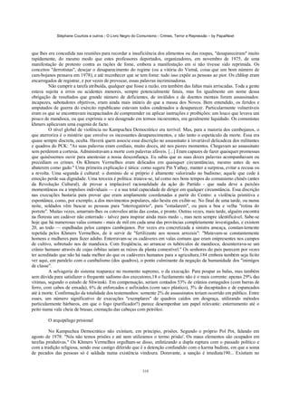 Stéphane Courtois e outros - O Livro Negro do Comunismo - Crimes, Terror e Repressão – by PapaiNoel



que lhes era concedida nas reuniões para recordar a insuficiência dos alimentos ou das roupas, "desapareceram" muito
rapidamente, do mesmo modo que estes professores deportados, organizadores, em novembro de 1975, de uma
manifestação de protesto contra as rações de fome, embora a manifestação em si não tivesse sido reprimida. Os
conceitos "derrotistas", desejar o desaparecimento do regime (ou a vitória do Vietnã, coisa que um bom número de
cam-bojanos pensava em 1978), e até reconhecer que se tem fome: tudo isso expõe as pessoas ao pior. Os chhlop eram
encarregados de registrar, e por vezes de provocar, essas palavras incriminadoras.
         Não cumprir a tarefa atribuída, qualquer que fosse a razão, era também das faltas mais arriscadas. Toda a gente
estava sujeita a erros ou acidentes menores, sempre potencialmente fatais, mas foi igualmente em nome dessa
obrigação de resultados que grande número de deficientes, de inválidos e de doentes mentais foram assassinados:
incapazes, sabotadores objetivos, eram ainda mais inúteis do que a massa dos Novos. Bem entendido, os feridos e
amputados de guerra do exército republicano estavam todos condenados a desaparecer. Particularmente vulneráveis
eram os que se encontravam incapacitados de compreender ou aplicar instruções e proibições: um louco que levava um
pouco de mandioca, ou que exprimia o seu desagrado em termos incoerentes, era geralmente liquidado. Os comunistas
khmers aplicavam uma eugenia de facto.
         O nível global de violência no Kampuchea Democrático era terrível. Mas, para a maioria dos cambojanos, o
que aterroriza é o mistério que envolve os incessantes desaparecimentos, e não tanto o espetáculo da morte. Essa era
quase sempre discreta, oculta. Haverá quem associe essa discrição no assassinato à invariável delicadeza dos militantes
e quadros do PCK: "As suas palavras eram cordiais, muito doces, até nos piores momentos. Chegavam ao assassinato
sem perderem a cortesia. Administravam a morte com palavras afáveis. [...] Eram capazes de fazer quaisquer promessas
que quiséssemos ouvir para anestesiar a nossa desconfiança. Eu sabia que as suas doces palavras acompanhavam ou
precediam os crimes. Os Khmers Vermelhos eram delicados em quaisquer circunstâncias, mesmo antes de nos
abaterem como gado." Uma primeira explicação é tática: como sugere Pin Yathay, manter a surpresa, evitar a recusa ou
a revolta. Uma segunda é cultural: o domínio de si próprio é altamente valorizado no budismo; aquele que cede à
emoção perde sua dignidade. Uma terceira é política: tratava-se, tal como nos bons tempos do comunismo chinês (antes
da Revolução Cultural), de provar a implacável racionalidade da ação do Partido - que nada deve a paixões
momentâneas ou a impulsos individuais — e a sua total capacidade de dirigir em qualquer circunstância. Essa discrição
nas execuções bastaria para provar que eram amplamente coordenadas a partir do Centro: a violência primitiva e
espontânea, como, por exemplo, a dos movimentos populares, não hesita em exibir-se. No final de uma tarde, ou numa
noite, soldados vêm buscar as pessoas para "interrogatório", para "estudarem", ou para a boa e velha "rotina do
porrete". Muitas vezes, amarram-lhes os cotovelos atrás das costas, e pronto. Outras vezes, mais tarde, alguém encontra
na floresta um cadáver não enterrado - talvez para inspirar ainda mais medo -, mas nem sempre identificável. Sabe-se
hoje que há numerosas valas comuns - mais de mil em cada uma das províncias completamente investigadas, e existem
20, ao todo — espalhadas pelos campos cambojanos. Por vezes era concretizada a sinistra ameaça, constan-temente
repetida pelos Khmers Vermelhos, de ir servir de "fertilizante aos nossos arrozais": "Matavam-se constantemente
homens e mulheres para fazer adubo. Enterravam-se os cadáveres em valas comuns que eram onipresentes nos campos
de cultivo, sobretudo nos de mandioca. Com freqüência, ao arrancar os tubérculos de mandioca, desenterrava-se um
crânio humano através de cujas órbitas saíam as raízes da planta comestível." Os senhores do país parecem por vezes
ter acreditado que não há nada melhor do que os cadáveres humanos para a agricultura;184 embora também seja lícito
ver aqui, em paralelo com o canibalismo (dos quadros), o ponto culminante da negação da humanidade dos "inimigos
de classe".
         A selvageria do sistema reaparece no momento supremo, o da execução. Para poupar as balas, mas também
sem dúvida para satisfazer o frequente sadismo dos executores,18 o fuzilamento não é o mais corrente: apenas 29% das
vítimas, segundo o estudo de Sliwinski. Em compensação, seriam contados 53% de crânios esmagados (com barras de
ferro, com cabos de enxada), 6% de enforcados e asfixiados (com saco plástico), 5% de decapitados e de espancados
até à morte. Confirmação da totalidade dos testemunhos: somente 2% de assassinatos teriam ocorrido em público. Entre
esses, um número significativo de execuções "exemplares" de quadros caídos em desgraça, utilizando métodos
particularmente bárbaros, em que o fogo (purificador?) parece desempenhar um papel relevante: enterramento até o
peito numa vala cheia de brasas; cremação das cabeças com petróleo.

        O arquipélago prisional

         No Kampuchea Democrático não existiam, em princípio, prisões. Segundo o próprio Pol Pot, falando em
agosto de 1978: "Nós não temos prisões e até nem utilizamos o termo prisão'. Os maus elementos são ocupados em
tarefas produtivas." Os Khmers Vermelhos orgulham-se disso, enfatizando a dupla ruptura com o passado político e
com a tradição religiosa, sendo esse castigo diferido que é a detenção confundido com o karma budista, em que a soma
de pecados das pessoas só é saldada numa existência vindoura. Doravante, a sanção é imediata190... Existiam no


                                                            310
 