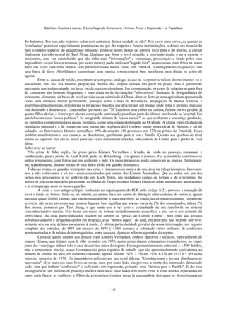 Stéphane Courtois e outros - O Livro Negro do Comunismo - Crimes, Terror e Repressão – by PapaiNoel



lhe batermos. Por isso, não podemos saber com certeza se dizia a verdade ou não". Nos casos mais sérios, ou quando as
"confissões" pareciam especialmente promissoras no que diz respeito a futuras incriminações, o detido era transferido
para o estádio superior do arquipélago prisional: podia-se assim passar do cárcere local para o do distrito, e chegar
finalmente à prisão central de Tuol Sleng. Qualquer que fosse o nível atingido, a conclusão tendia a ser a mesma: o
prisioneiro, uma vez estabelecido que não tinha mais "informações" a comunicar, pressionado a fundo pelos seus
inquisidores (o que levava semanas, por vezes meses), podia então ser "jogado fora"; as execuções eram feitas na maior
parte das vezes com arma branca, com particularidades locais, como, em Tramkâk, o esmagamento do pescoço com
uma barra de ferro. Alto-falantes transmitiam uma musica revolucionária bem barulhenta para abafar os gritos de
agonia.
          Entre as causas de prisão, encontram-se categorias análogas às que na cooperativa valiam aborrecimentos ou o
assassinato, mas não nas mesmas proporções. Muitos dos simples ladrões vão parar na prisão, mas é geralmente
necessário que tenham atuado em larga escala, ou com cúmplices. Em compensação, os casos de relações sexuais fora
do casamento são bastante frequentes, e mais ainda os de declarações "subversivas": denúncia de desigualdades de
tratamento alimentar, da baixa de nível de vida ou da submissão à China, dizer-se farto de uma agricultura apresentada
como uma ofensiva militar permanente, gracejos sobre o hino da Revolução, propagação de boatos relativos a
guerrilhas anticomunistas, referências às pregações budistas que descreviam um mundo onde reina o ateísmo, mas que
está destinado a desaparecer. Uma mulher (portanto, era "70") quebrou uma colher na cantina, furiosa por ter perdido já
quatro filhos devido à fome e por não ter conseguido autorização para ficar junto do último, moribundo no hospital. Em
paralelo com esses "casos políticos", há um grande número de "casos sociais": os que ocultaram a sua antiga profissão,
ou episódios comprometedores da sua biografia, como uma estada prolongada no Ocidente. A última especificidade da
população prisional é a de comportar uma massa não negligenciável (embora muito minoritária) de Antigos, e até de
soldados ou funcionários khmers vermelhos: 10% da amostra (46 processos em 477) na prisão de Tramkâk. Esses
também manifestaram o seu cansaço ou desertaram, geralmente para ir ver a família. Quanto aos quadros de nível
médio ou superior, eles são na maior parte das vezes diretamente atirados, sob controle do Centro, para a prisão de Tuol
Sleng.
Sobreviver ao horror
  Pelo crime de falar inglês, fui preso pelos Khmers Vermelhos e levado, de corda no pescoço, mancando e
cambaleante, para a prisão de Kach Roteh, perto de Battambang. Era apenas o começo. Fui acorrentado com todos os
outros prisioneiros, com ferros que me cortavam a pele. Os meus tornozelos ainda conservam as marcas. Torturaram-
me, repetidamente, durante meses. O meu único alívio era quando desmaiava.
  Todas as noites, os guardas irrompiam nas celas e chamavam os nomes de um, dois ou três prisioneiros. Levavam-
nos, e não voltávamos a vê-los - eram assassinados por ordem dos Khmers Vermelhos. Que eu saiba, sou um dos
raríssi-mos prisioneiros a ter sobrevivido em Kach Roteh, um verdadeiro campo de tortura e de extermínio. Só
sobrevivi graças ao meu jeito para contar as fábulas de Esopo e contos khmers clássicos sobre animais aos adolescentes
e às crianças que eram os nossos guardas.
          A visita a esse antigo colégio, conhecido no organograma do PCK pelo código S-21, provoca a sensação de
tocar o fundo do horror. Trata-se, no entanto, de apenas mais um centro de detenção entre centenas de outros e, apesar
das suas quase 20.000 vítimas, não era necessariamente o mais mortífero: as condições de encarceramento, certamente
terríveis, não eram piores do que noutros lugares. Isso significa que apenas cerca de 2% dos assassinados, talvez 5%
dos presos, passaram por Tuol Sleng, o que nada tem a ver com a centralidade de um Auschwitz no sistema
concentracionário nazista. Não havia um modo de tortura verdadeiramente específico, a não ser o uso corrente da
eletricidade. As duas particularidades residem no caráter de "prisão do Comité Central", para onde são levados
sobretudo quadros e dirigentes caídos em desgraça, e de "buraco negro", do qual, em princípio, não se pode sair vivo:
somente seis ou sete detidos escaparam à morte. A última particularidade provém da nossa informação: um registro
completo das entradas, de 1975 até meados de 1978 (14.000 nomes); e sobretudo vários milhares de confissões
pormenorizadas e de relatos de interrogatórios, entre os quais alguns se referem a grandes do regime.
          Cerca de quatro quintos dos detidos eram Khmers Vermelhos, embora operários e técnicos, especialmente de
origem chinesa, que tinham para lá sido enviados em 1978, assim como alguns estrangeiros (marinheiros, na rnaior
parte das vezes) que tinham tido o azar de cair nas mãos do regime. Havia permanentemente entre mil e 1.500 detidos,
mas o turnovereta. maciço, o que é comprovado pelos registros de entrada (que são aproximadamente equivalentes ao
número de vítimas do ano), em aumento constante: apenas 200 em 1975, 2.250 em 1976, 6.330 em 1977 e 5.765 só no
primeiro semestre de 1978. Os inquisidores enfrentavam um cruel dilema: "Consideramos a tortura absolutamente
necessária", lê-se num dos seus livros de notas, mas, por outro lado, ela provoca a morte dos internados demasiado
cedo, sem que tenham "confessado" o suficiente: isto representa, portanto, uma "derrota para o Partido". E daí essa
incongruência: um mínimo de presença médica num local onde todos têm morte certa. Certos detidos representavam
casos mais fáceis: as mulheres e filhos de prisioneiros (muitas vezes já executados), dos quais se desembaraçavam


                                                            312
 