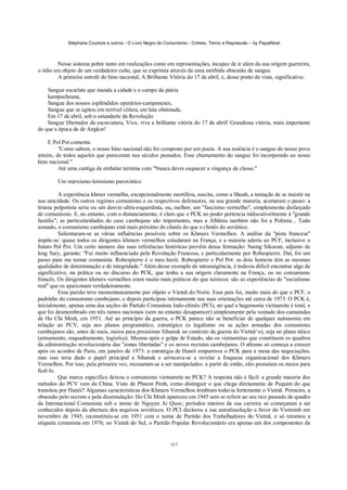 Stéphane Courtois e outros - O Livro Negro do Comunismo - Crimes, Terror e Repressão – by PapaiNoel



         Nesse sistema pobre tanto em realizações como em representações, incapaz de ir além da sua origem guerreira,
o ódio era objeto de um verdadeiro culto, que se exprimia através de uma mórbida obsessão de sangue.
         A primeira estrofe do hino nacional, A Brilhante Vitória do 17 de abril, é, desse ponto de vista, significativa:

    Sangue escarlate que inunda a cidade e o campo da pátria
    kampucheana,
    Sangue dos nossos esplêndidos operários-camponeses,
    Sangue que se agitou em terrível cólera, em luta obstinada,
    Em 17 de abril, sob o estandarte da Revolução
    Sangue libertador da escravatura, Viva, viva a brilhante vitória do 17 de abril! Grandiosa vitória, mais importante
do que a época de de Angkor!

     E Pol Pot comenta:
          "Como sabem, o nosso hino nacional não foi composto por um poeta. A sua essência é o sangue do nosso povo
inteiro, de todos aqueles que pereceram nos séculos passados. Esse chamamento do sangue foi incorporado ao nosso
hino nacional."
          Até uma cantiga de embalar termina com "Nunca deves esquecer a vingança de classe."

        Um marxismo-leninismo paroxístico

         A experiência khmer vermelha, excepcionalmente mortífera, suscita, como a Shoah, a tentação de se insistir na
sua unicidade. Os outros regimes comunistas e os respectivos defensores, na sua grande maioria, acertaram o passo: a
tirania polpotista seria ou um desvio ultra-esquerdista, ou, melhor, um "fascismo vermelho", simplesmente disfarçado
de comunismo. E, no entanto, com o distanciamento, é claro que o PCK no poder pertencia indiscutivelmente à "grande
família"; as particularidades do caso cambojano são importantes, mas a Albânia também não foi a Polónia... Tudo
somado, o comunismo cambojano está mais próximo do chinês do que o chinês do soviético.
         Salientaram-se as várias influências possíveis sobre os Khmers Vermelhos. A análise da "pista francesa"
impõe-se: quase todos os dirigentes khmers vermelhos estudaram na França, e a maioria aderiu ao PCF, inclusive o
futuro Pol Pot. Um certo número das suas referências históricas provêm dessa formação: Suong Sikoeun, adjunto de
leng Sary, garante: "Fui muito influenciado pela Revolução Francesa, e particularmente por Robespierre. Daí, foi um
passo para me tornar comunista. Robespierre é o meu herói. Robespierre e Pol Pot: os dois homens têm as mesmas
qualidades de determinação e de integridade." Além desse exemplo de intransigência, é todavia difícil encontrar algo de
significativo, na prática ou no discurso do PCK, que tenha a sua origem claramente na França, ou no comunismo
francês. Os dirigentes khmers vermelhos eram muito mais práticos do que teóricos: são as experiências de "socialismo
real" que os apaixonam verdadeiramente.
         Essa paixão teve momentaneamente por objeto o Vietnã do Norte. Esse país foi, muito mais do que o PCF, o
padrinho do comunismo cambojano, e depois participou intimamente nas suas orientações até cerca de 1973. O PCK é,
inicialmente, apenas uma das seções do Partido Comunista Indo-chinês (PCI), no qual a hegemonia vietnamita é total, e
que foi desmembrado em três ramos nacionais (sem no entanto desaparecer) simplesmente pela vontade dos camaradas
de Ho Chi Minh, em 1951. Até ao princípio da guerra, o PCK parece não se beneficiar de qualquer autonomia em
relação ao PCV, seja nos planos programático, estratégico (o legalismo ou as ações armadas dos comunistas
cambojanos são, antes de mais, meios para pressionar Sihanuk no contexto da guerra do Vietnã^o), seja no plano tático
(armamento, enquadramento, logística). Mesmo após o golpe de Estado, são os vietnamitas que constituem os quadros
da administração revolucionária das "zonas libertadas" e os novos recrutas cambojanos. O abismo só começa a crescer
após os acordos de Paris, em janeiro de 1973: a estratégia de Hanói empurrava o PCK para a mesa das negociações,
mas isso teria dado o papel principal a Sihanuk e arriscava-se a revelar a fraqueza organizacional dos Khmers
Vermelhos. Por isso, pela primeira vez, recusaram-se a ser manipulados: a partir de então, eles possuíam os meios para
fazê-lo.
         Que marca específica deixou o comunismo vietnamita no PCK? A resposta não é fácil: a grande maioria dos
métodos do PCV vem da China. Visto de Phnom Penh, como distinguir o que chega diretamente de Pequim do que
transitou por Hanói? Algumas características dos Khmers Vermelhos lembram todavia fortemente o Vietnã. Primeiro, a
obsessão pelo secreto e pela dissimulação: Ho Chi Minh apareceu em 1945 sem se referir ao seu rico passado de quadro
da Internacional Comunista sob o nome de Nguyen Ai Quoc; períodos inteiros da sua carreira só começaram a ser
conhecidos depois da abertura dos arquivos soviéticos. O PCI declarou a sua autodissolução a favor do Vietminh em
novembro de 1945, reconstituiu-se em 1951 com o nome de Partido dos Trabalhadores do Vietnã, e só retomou a
etiqueta comunista em 1976; no Vietnã do Sul, o Partido Popular Revolucionário era apenas um dos componentes da


                                                            317
 